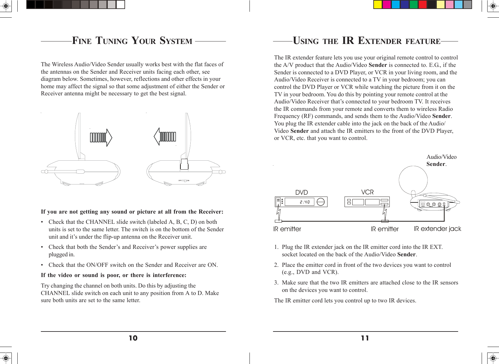 1110FINE TUNING YOUR SYSTEM The Wireless Audio/Video Sender usually works best with the flat faces ofthe antennas on the Sender and Receiver units facing each other, seediagram below. Sometimes, however, reflections and other effects in yourhome may affect the signal so that some adjustment of either the Sender orReceiver antenna might be necessary to get the best signal.If you are not getting any sound or picture at all from the Receiver:• Check that the CHANNEL slide switch (labeled A, B, C, D) on bothunits is set to the same letter. The switch is on the bottom of the Senderunit and it’s under the flip-up antenna on the Receiver unit.• Check that both the Sender’s and Receiver’s power supplies areplugged in.• Check that the ON/OFF switch on the Sender and Receiver are ON.If the video or sound is poor, or there is interference:Try changing the channel on both units. Do this by adjusting theCHANNEL slide switch on each unit to any position from A to D. Makesure both units are set to the same letter.VCRDVDIR emitter IR emitter IR extender jackUSING THE IR EXTENDER FEATUREThe IR extender feature lets you use your original remote control to controlthe A/V product that the Audio/Video Sender is connected to. E.G., if theSender is connected to a DVD Player, or VCR in your living room, and theAudio/Video Receiver is connected to a TV in your bedroom; you cancontrol the DVD Player or VCR while watching the picture from it on theTV in your bedroom. You do this by pointing your remote control at theAudio/Video Receiver that’s connected to your bedroom TV. It receivesthe IR commands from your remote and converts them to wireless RadioFrequency (RF) commands, and sends them to the Audio/Video Sender.You plug the IR extender cable into the jack on the back of the Audio/Video Sender and attach the IR emitters to the front of the DVD Player,or VCR, etc. that you want to control.Audio/VideoSender.1. Plug the IR extender jack on the IR emitter cord into the IR EXT.socket located on the back of the Audio/Video Sender.2. Place the emitter cord in front of the two devices you want to control(e.g., DVD and VCR).3. Make sure that the two IR emitters are attached close to the IR sensorson the devices you want to control.The IR emitter cord lets you control up to two IR devices.