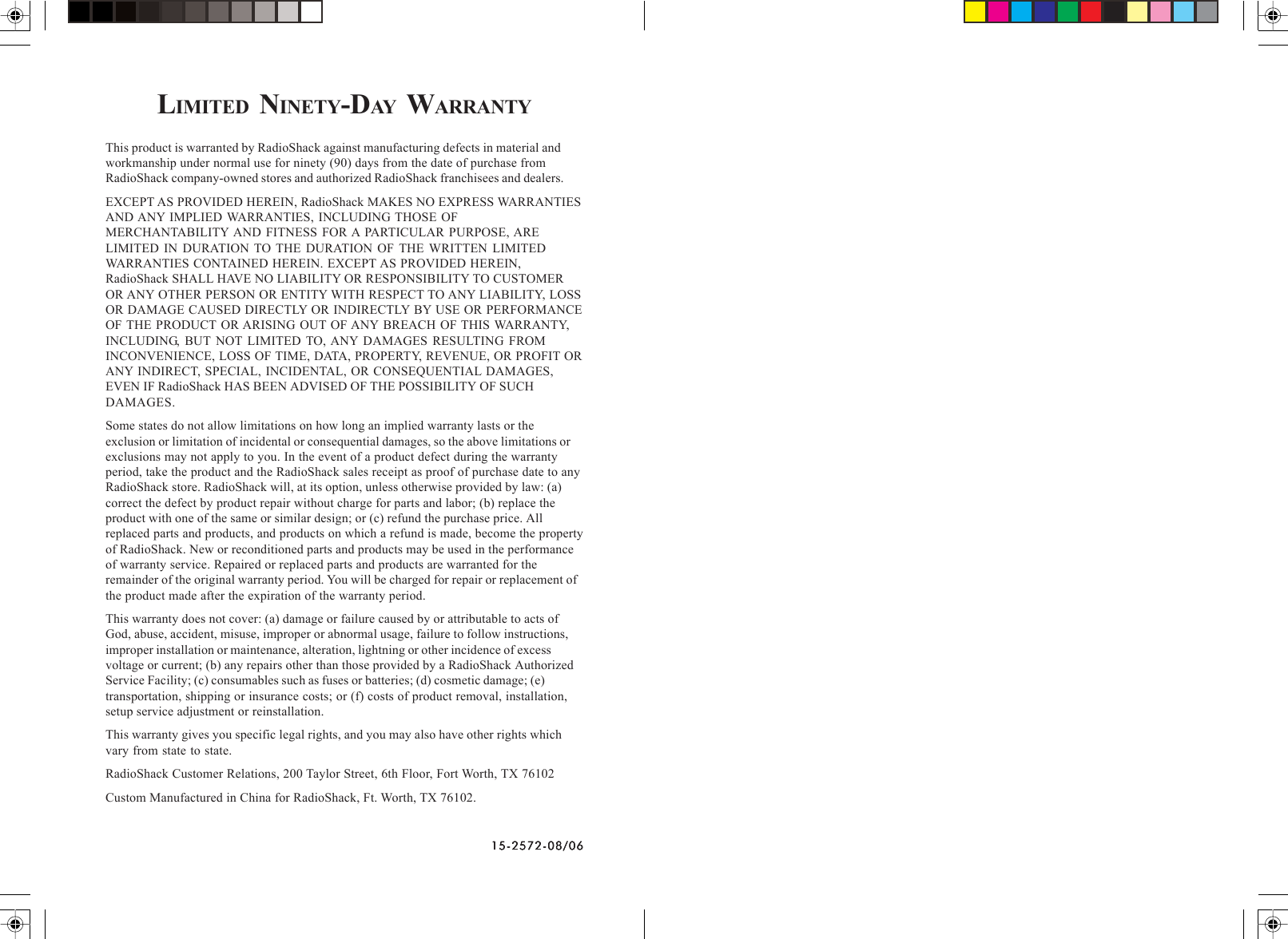 15-2572-08/0615-2572-08/0615-2572-08/0615-2572-08/0615-2572-08/06LIMITED NINETY-DAY  WARRANTYThis product is warranted by RadioShack against manufacturing defects in material andworkmanship under normal use for ninety (90) days from the date of purchase fromRadioShack company-owned stores and authorized RadioShack franchisees and dealers.EXCEPT AS PROVIDED HEREIN, RadioShack MAKES NO EXPRESS WARRANTIESAND ANY IMPLIED WARRANTIES, INCLUDING THOSE OFMERCHANTABILITY AND FITNESS FOR A PARTICULAR PURPOSE, ARELIMITED IN DURATION TO THE DURATION OF THE WRITTEN LIMITEDWARRANTIES CONTAINED HEREIN. EXCEPT AS PROVIDED HEREIN,RadioShack SHALL HAVE NO LIABILITY OR RESPONSIBILITY TO CUSTOMEROR ANY OTHER PERSON OR ENTITY WITH RESPECT TO ANY LIABILITY, LOSSOR DAMAGE CAUSED DIRECTLY OR INDIRECTLY BY USE OR PERFORMANCEOF THE PRODUCT OR ARISING OUT OF ANY BREACH OF THIS WARRANTY,INCLUDING, BUT NOT LIMITED TO, ANY DAMAGES RESULTING FROMINCONVENIENCE, LOSS OF TIME, DATA, PROPERTY, REVENUE, OR PROFIT ORANY INDIRECT, SPECIAL, INCIDENTAL, OR CONSEQUENTIAL DAMAGES,EVEN IF RadioShack HAS BEEN ADVISED OF THE POSSIBILITY OF SUCHDAMAGES.Some states do not allow limitations on how long an implied warranty lasts or theexclusion or limitation of incidental or consequential damages, so the above limitations orexclusions may not apply to you. In the event of a product defect during the warrantyperiod, take the product and the RadioShack sales receipt as proof of purchase date to anyRadioShack store. RadioShack will, at its option, unless otherwise provided by law: (a)correct the defect by product repair without charge for parts and labor; (b) replace theproduct with one of the same or similar design; or (c) refund the purchase price. Allreplaced parts and products, and products on which a refund is made, become the propertyof RadioShack. New or reconditioned parts and products may be used in the performanceof warranty service. Repaired or replaced parts and products are warranted for theremainder of the original warranty period. You will be charged for repair or replacement ofthe product made after the expiration of the warranty period.This warranty does not cover: (a) damage or failure caused by or attributable to acts ofGod, abuse, accident, misuse, improper or abnormal usage, failure to follow instructions,improper installation or maintenance, alteration, lightning or other incidence of excessvoltage or current; (b) any repairs other than those provided by a RadioShack AuthorizedService Facility; (c) consumables such as fuses or batteries; (d) cosmetic damage; (e)transportation, shipping or insurance costs; or (f) costs of product removal, installation,setup service adjustment or reinstallation.This warranty gives you specific legal rights, and you may also have other rights whichvary from state to state.RadioShack Customer Relations, 200 Taylor Street, 6th Floor, Fort Worth, TX 76102Custom Manufactured in China for RadioShack, Ft. Worth, TX 76102.