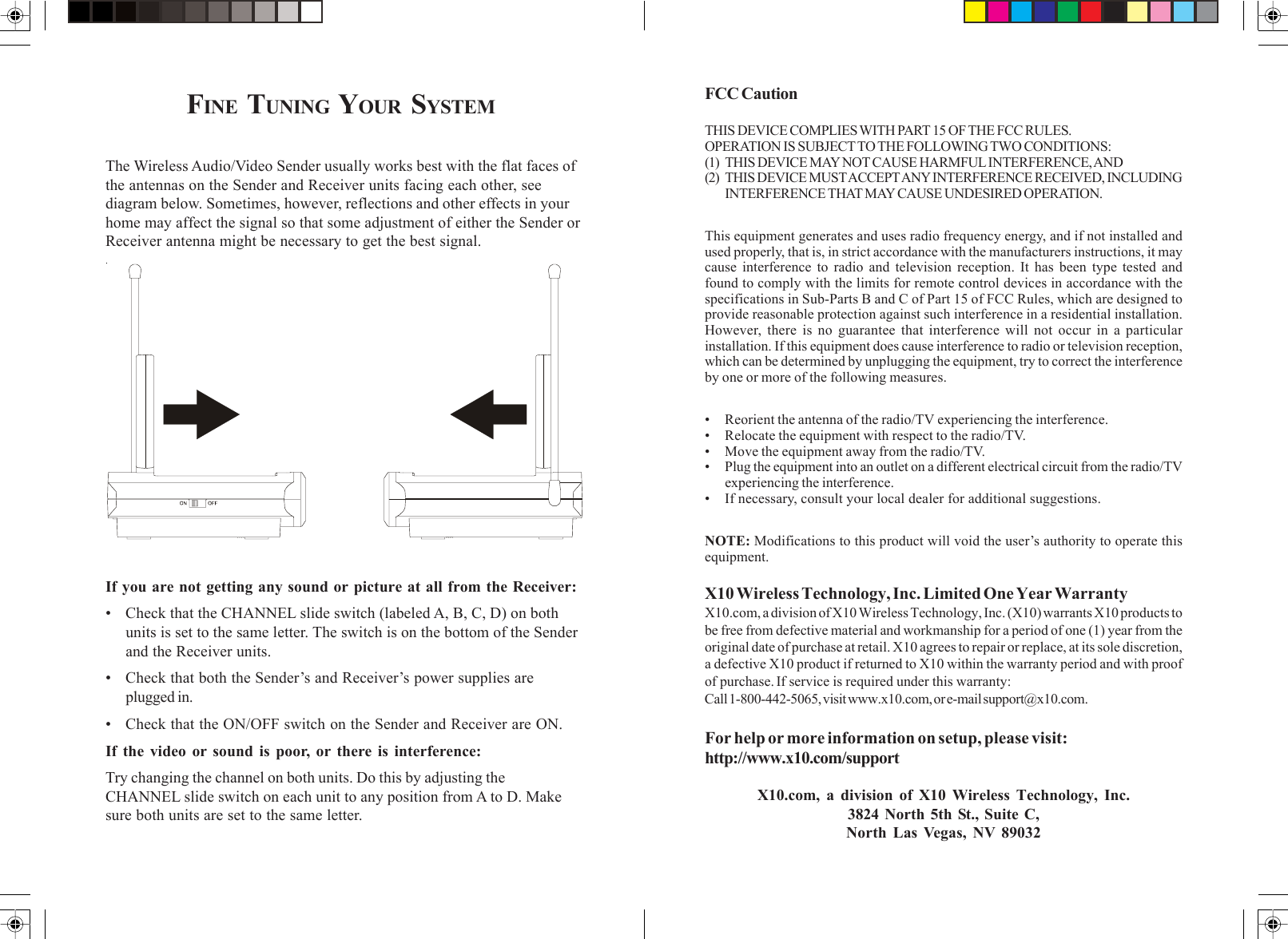 FCC CautionTHIS DEVICE COMPLIES WITH PART 15 OF THE FCC RULES.OPERATION IS SUBJECT TO THE FOLLOWING TWO CONDITIONS:(1) THIS DEVICE MAY NOT CAUSE HARMFUL INTERFERENCE, AND(2) THIS DEVICE MUST ACCEPT ANY INTERFERENCE RECEIVED, INCLUDINGINTERFERENCE THAT MAY CAUSE UNDESIRED OPERATION.This equipment generates and uses radio frequency energy, and if not installed andused properly, that is, in strict accordance with the manufacturers instructions, it maycause interference to radio and television reception. It has been type tested andfound to comply with the limits for remote control devices in accordance with thespecifications in Sub-Parts B and C of Part 15 of FCC Rules, which are designed toprovide reasonable protection against such interference in a residential installation.However, there is no guarantee that interference will not occur in a particularinstallation. If this equipment does cause interference to radio or television reception,which can be determined by unplugging the equipment, try to correct the interferenceby one or more of the following measures.• Reorient the antenna of the radio/TV experiencing the interference.• Relocate the equipment with respect to the radio/TV.• Move the equipment away from the radio/TV.• Plug the equipment into an outlet on a different electrical circuit from the radio/TVexperiencing the interference.• If necessary, consult your local dealer for additional suggestions.NOTE: Modifications to this product will void the user’s authority to operate thisequipment.X10 Wireless Technology, Inc. Limited One Year WarrantyX10.com, a division of X10 Wireless Technology, Inc. (X10) warrants X10 products tobe free from defective material and workmanship for a period of one (1) year from theoriginal date of purchase at retail. X10 agrees to repair or replace, at its sole discretion,a defective X10 product if returned to X10 within the warranty period and with proofof purchase. If service is required under this warranty:Call 1-800-442-5065, visit www.x10.com, or e-mail support@x10.com.For help or more information on setup, please visit:http://www.x10.com/supportX10.com, a division of X10 Wireless Technology, Inc.3824 North 5th St., Suite C,North Las Vegas, NV 89032FINE TUNING YOUR SYSTEM The Wireless Audio/Video Sender usually works best with the flat faces ofthe antennas on the Sender and Receiver units facing each other, seediagram below. Sometimes, however, reflections and other effects in yourhome may affect the signal so that some adjustment of either the Sender orReceiver antenna might be necessary to get the best signal.If you are not getting any sound or picture at all from the Receiver:• Check that the CHANNEL slide switch (labeled A, B, C, D) on bothunits is set to the same letter. The switch is on the bottom of the Senderand the Receiver units.• Check that both the Sender’s and Receiver’s power supplies areplugged in.• Check that the ON/OFF switch on the Sender and Receiver are ON.If the video or sound is poor, or there is interference:Try changing the channel on both units. Do this by adjusting theCHANNEL slide switch on each unit to any position from A to D. Makesure both units are set to the same letter.