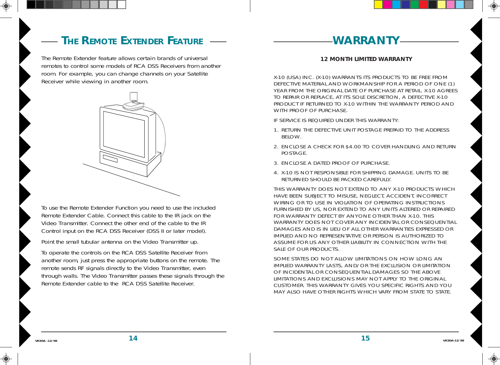 15 VK30A-12/9814VK30A -12/98WARRANTY12 MONTH LIMITED WARRANTYX-10 (USA) INC. (X-10) WARRANTS ITS PRODUCTS TO BE FREE FROMDEFECTIVE MATERIAL AND WORKMANSHIP FOR A PERIOD OF ONE (1)YEAR FROM THE ORIGINAL DATE OF PURCHASE AT RETAIL. X-10 AGREESTO REPAIR OR REPLACE, AT ITS SOLE DISCRETION, A DEFECTIVE X-10PRODUCT IF RETURNED TO X-10 WITHIN THE WARRANTY PERIOD ANDWITH PROOF OF PURCHASE.IF SERVICE IS REQUIRED UNDER THIS WARRANTY:1. RETURN THE DEFECTIVE UNIT POSTAGE PREPAID TO THE ADDRESSBELOW.2. ENCLOSE A CHECK FOR $4.00 TO COVER HANDLING AND RETURNPOSTAGE.3. ENCLOSE A DATED PROOF OF PURCHASE.4. X-10 IS NOT RESPONSIBLE FOR SHIPPING DAMAGE. UNITS TO BERETURNED SHOULD BE PACKED CAREFULLY.THIS WARRANTY DOES NOT EXTEND TO ANY X-10 PRODUCTS WHICHHAVE BEEN SUBJECT TO MISUSE, NEGLECT, ACCIDENT, INCORRECTWIRING OR TO USE IN VIOLATION OF OPERATING INSTRUCTIONSFURNISHED BY US, NOR EXTEND TO ANY UNITS ALTERED OR REPAIREDFOR WARRANTY DEFECT BY ANYONE OTHER THAN X-10. THISWARRANTY DOES NOT COVER ANY INCIDENTAL OR CONSEQUENTIALDAMAGES AND IS IN LIEU OF ALL OTHER WARRANTIES EXPRESSED ORIMPLIED AND NO REPRESENTATIVE OR PERSON IS AUTHORIZED TOASSUME FOR US ANY OTHER LIABILITY IN CONNECTION WITH THESALE OF OUR PRODUCTS.SOME STATES DO NOT ALLOW LIMITATIONS ON HOW LONG ANIMPLIED WARRANTY LASTS, AND/OR THE EXCLUSION OR LIMITATIONOF INCIDENTAL OR CONSEQUENTIAL DAMAGES SO THE ABOVELIMITATIONS AND EXCLUSIONS MAY NOT APPLY TO THE ORIGINALCUSTOMER. THIS WARRANTY GIVES YOU SPECIFIC RIGHTS AND YOUMAY ALSO HAVE OTHER RIGHTS WHICH VARY FROM STATE TO STATE. THE REMOTE EXTENDER FEATURE The Remote Extender feature allows certain brands of universalremotes to control some models of RCA DSS Receivers from anotherroom. For example, you can change channels on your SatelliteReceiver while viewing in another room.To use the Remote Extender Function you need to use the includedRemote Extender Cable. Connect this cable to the IR jack on theVideo Transmitter. Connect the other end of the cable to the IRControl input on the RCA DSS Receiver (DSS II or later model).Point the small tubular antenna on the Video Transmitter up.To operate the controls on the RCA DSS Satellite Receiver fromanother room, just press the appropriate buttons on the remote. Theremote sends RF signals directly to the Video Transmitter, eventhrough walls. The Video Transmitter passes these signals through theRemote Extender cable to the  RCA DSS Satellite Receiver.