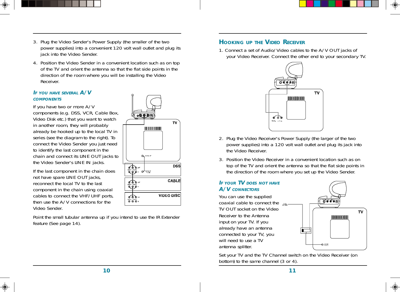 1110HOOKING UP THE VIDEO RECEIVER1. Connect a set of Audio/Video cables to the A/V OUT jacks ofyour Video Receiver. Connect the other end to your secondary TV.2. Plug the Video Receiver&apos;s Power Supply (the larger of the twopower supplies) into a 120 volt wall outlet and plug its jack intothe Video Receiver.3. Position the Video Receiver in a convenient location such as ontop of the TV and orient the antenna so that the flat side points inthe direction of the room where you set up the Video Sender.IF YOUR TV DOES NOT HAVEA/V CONNECTORSYou can use the suppliedcoaxial cable to connect theTV OUT socket on the VideoReceiver to the Antennainput on your TV. If youalready have an antennaconnected to your TV, youwill need to use a TVantenna splitter.Set your TV and the TV Channel switch on the Video Receiver (onbottom) to the same channel (3 or 4).3. Plug the Video Sender&apos;s Power Supply (the smaller of the twopower supplies) into a convenient 120 volt wall outlet and plug itsjack into the Video Sender.4. Position the Video Sender in a convenient location such as on topof the TV and orient the antenna so that the flat side points in thedirection of the room where you will be installing the VideoReceiver.IF YOU HAVE SEVERAL A/VCOMPONENTSIf you have two or more A/Vcomponents (e.g. DSS, VCR, Cable Box,Video Disk etc.) that you want to watchin another room, they will probablyalready be hooked up to the local TV inseries (see the diagram to the right). Toconnect the Video Sender you just needto identify the last component in thechain and connect its LINE OUT jacks tothe Video Sender&apos;s LINE IN jacks.If the last component in the chain doesnot have spare LINE OUT jacks,reconnect the local TV to the lastcomponent in the chain using coaxialcables to connect the VHF/UHF ports,then use the A/V connections for theVideo Sender.Point the small tubular antenna up if you intend to use the IR Extenderfeature (See page 14).