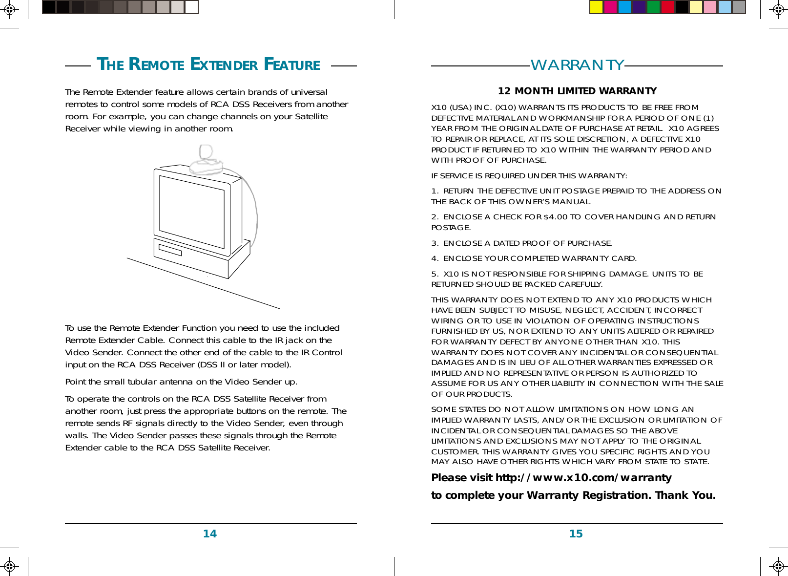 1514WARRANTY12 MONTH LIMITED WARRANTYX10 (USA) INC. (X10) WARRANTS ITS PRODUCTS TO BE FREE FROMDEFECTIVE MATERIAL AND WORKMANSHIP FOR A PERIOD OF ONE (1)YEAR FROM THE ORIGINAL DATE OF PURCHASE AT RETAIL.  X10 AGREESTO REPAIR OR REPLACE, AT ITS SOLE DISCRETION, A DEFECTIVE X10PRODUCT IF RETURNED TO X10 WITHIN THE WARRANTY PERIOD ANDWITH PROOF OF PURCHASE.IF SERVICE IS REQUIRED UNDER THIS WARRANTY:1. RETURN THE DEFECTIVE UNIT POSTAGE PREPAID TO THE ADDRESS ONTHE BACK OF THIS OWNER’S MANUAL.2. ENCLOSE A CHECK FOR $4.00 TO COVER HANDLING AND RETURNPOSTAGE.3. ENCLOSE A DATED PROOF OF PURCHASE.4. ENCLOSE YOUR COMPLETED WARRANTY CARD.5. X10 IS NOT RESPONSIBLE FOR SHIPPING DAMAGE. UNITS TO BERETURNED SHOULD BE PACKED CAREFULLY.THIS WARRANTY DOES NOT EXTEND TO ANY X10 PRODUCTS WHICHHAVE BEEN SUBJECT TO MISUSE, NEGLECT, ACCIDENT, INCORRECTWIRING OR TO USE IN VIOLATION OF OPERATING INSTRUCTIONSFURNISHED BY US, NOR EXTEND TO ANY UNITS ALTERED OR REPAIREDFOR WARRANTY DEFECT BY ANYONE OTHER THAN X10. THISWARRANTY DOES NOT COVER ANY INCIDENTAL OR CONSEQUENTIALDAMAGES AND IS IN LIEU OF ALL OTHER WARRANTIES EXPRESSED ORIMPLIED AND NO REPRESENTATIVE OR PERSON IS AUTHORIZED TOASSUME FOR US ANY OTHER LIABILITY IN CONNECTION WITH THE SALEOF OUR PRODUCTS.SOME STATES DO NOT ALLOW LIMITATIONS ON HOW LONG ANIMPLIED WARRANTY LASTS, AND/OR THE EXCLUSION OR LIMITATION OFINCIDENTAL OR CONSEQUENTIAL DAMAGES SO THE ABOVELIMITATIONS AND EXCLUSIONS MAY NOT APPLY TO THE ORIGINALCUSTOMER. THIS WARRANTY GIVES YOU SPECIFIC RIGHTS AND YOUMAY ALSO HAVE OTHER RIGHTS WHICH VARY FROM STATE TO STATE.Please visit http://www.x10.com/warrantyto complete your Warranty Registration. Thank You. THE REMOTE EXTENDER FEATURE The Remote Extender feature allows certain brands of universalremotes to control some models of RCA DSS Receivers from anotherroom. For example, you can change channels on your SatelliteReceiver while viewing in another room.To use the Remote Extender Function you need to use the includedRemote Extender Cable. Connect this cable to the IR jack on theVideo Sender. Connect the other end of the cable to the IR Controlinput on the RCA DSS Receiver (DSS II or later model).Point the small tubular antenna on the Video Sender up.To operate the controls on the RCA DSS Satellite Receiver fromanother room, just press the appropriate buttons on the remote. Theremote sends RF signals directly to the Video Sender, even throughwalls. The Video Sender passes these signals through the RemoteExtender cable to the RCA DSS Satellite Receiver.