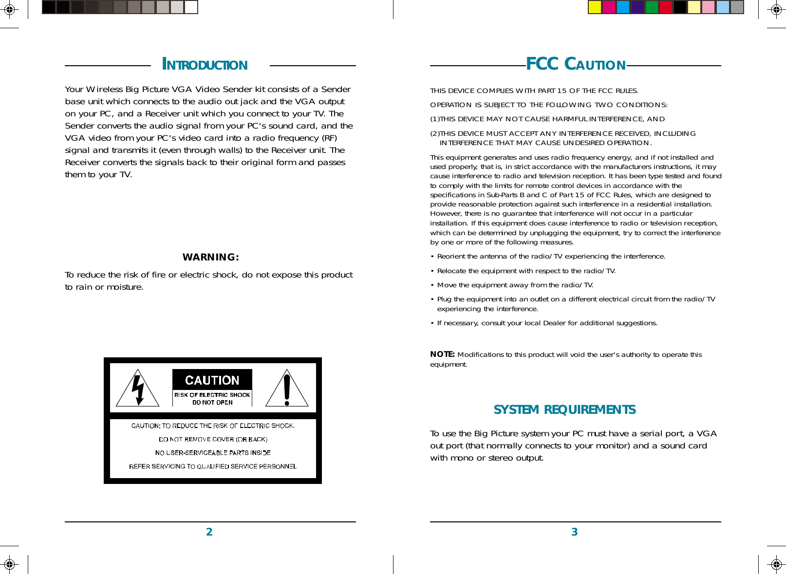 32FCC CAUTIONTHIS DEVICE COMPLIES WITH PART 15 OF THE FCC RULES.OPERATION IS SUBJECT TO THE FOLLOWING TWO CONDITIONS:(1)THIS DEVICE MAY NOT CAUSE HARMFUL INTERFERENCE, AND(2)THIS DEVICE MUST ACCEPT ANY INTERFERENCE RECEIVED, INCLUDINGINTERFERENCE THAT MAY CAUSE UNDESIRED OPERATION.This equipment generates and uses radio frequency energy, and if not installed andused properly, that is, in strict accordance with the manufacturers instructions, it maycause interference to radio and television reception. It has been type tested and foundto comply with the limits for remote control devices in accordance with thespecifications in Sub-Parts B and C of Part 15 of FCC Rules, which are designed toprovide reasonable protection against such interference in a residential installation.However, there is no guarantee that interference will not occur in a particularinstallation. If this equipment does cause interference to radio or television reception,which can be determined by unplugging the equipment, try to correct the interferenceby one or more of the following measures.• Reorient the antenna of the radio/TV experiencing the interference.• Relocate the equipment with respect to the radio/TV.• Move the equipment away from the radio/TV.• Plug the equipment into an outlet on a different electrical circuit from the radio/TVexperiencing the interference.• If necessary, consult your local Dealer for additional suggestions.NOTE: Modifications to this product will void the user&apos;s authority to operate thisequipment. INTRODUCTION  Your Wireless Big Picture VGA Video Sender kit consists of a Senderbase unit which connects to the audio out jack and the VGA outputon your PC, and a Receiver unit which you connect to your TV. TheSender converts the audio signal from your PC&apos;s sound card, and theVGA video from your PC&apos;s video card into a radio frequency (RF)signal and transmits it (even through walls) to the Receiver unit. TheReceiver converts the signals back to their original form and passesthem to your TV.WARNING:To reduce the risk of fire or electric shock, do not expose this productto rain or moisture.SYSTEM REQUIREMENTS  To use the Big Picture system your PC must have a serial port, a VGAout port (that normally connects to your monitor) and a sound cardwith mono or stereo output.