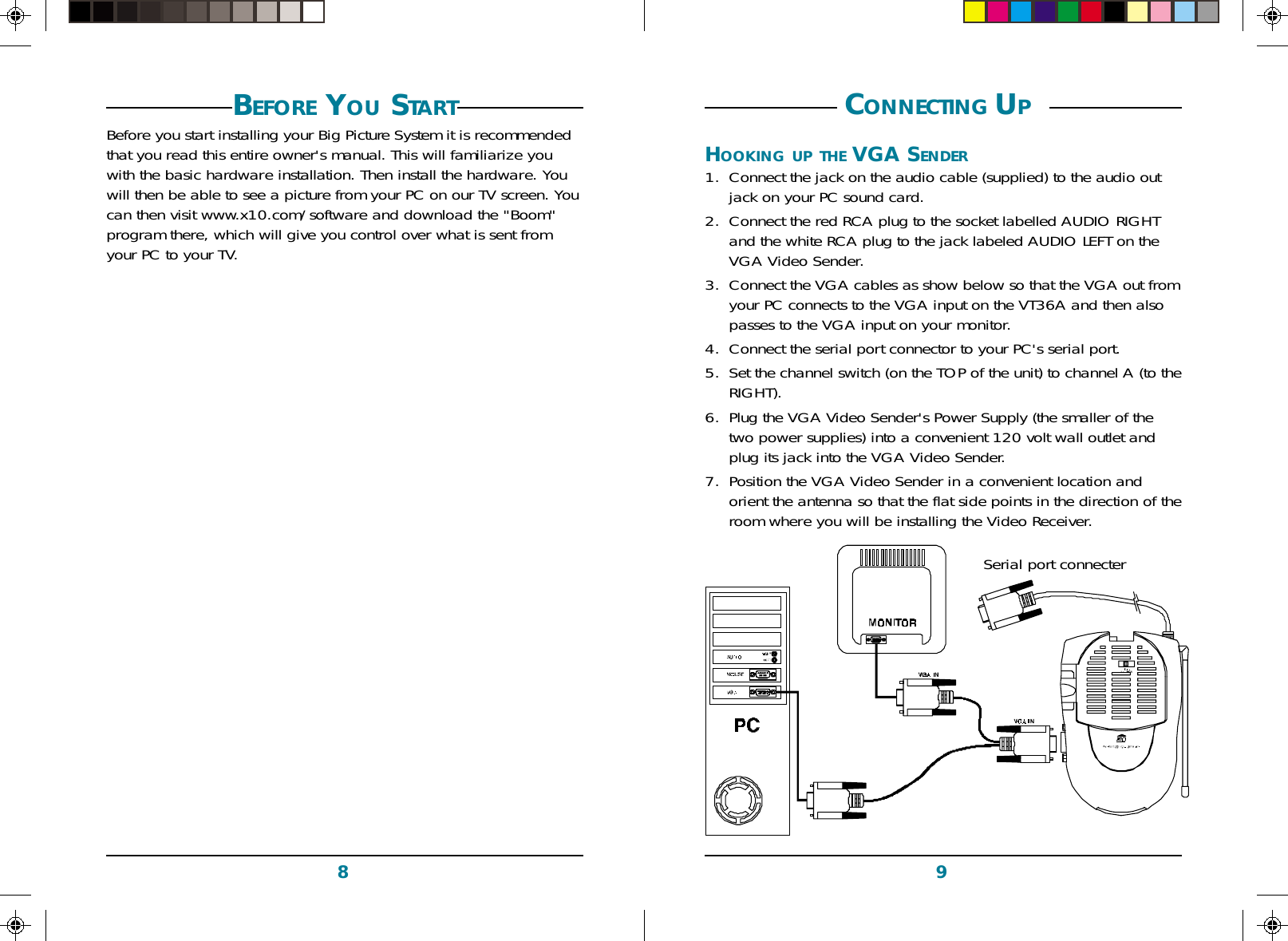 98 CONNECTING UP HOOKING UP THE VGA SENDER1. Connect the jack on the audio cable (supplied) to the audio outjack on your PC sound card.2. Connect the red RCA plug to the socket labelled AUDIO RIGHTand the white RCA plug to the jack labeled AUDIO LEFT on theVGA Video Sender.3. Connect the VGA cables as show below so that the VGA out fromyour PC connects to the VGA input on the VT36A and then alsopasses to the VGA input on your monitor.4. Connect the serial port connector to your PC&apos;s serial port.5. Set the channel switch (on the TOP of the unit) to channel A (to theRIGHT).6. Plug the VGA Video Sender&apos;s Power Supply (the smaller of thetwo power supplies) into a convenient 120 volt wall outlet andplug its jack into the VGA Video Sender.7. Position the VGA Video Sender in a convenient location andorient the antenna so that the flat side points in the direction of theroom where you will be installing the Video Receiver.PBefore you start installing your Big Picture System it is recommendedthat you read this entire owner&apos;s manual. This will familiarize youwith the basic hardware installation. Then install the hardware. Youwill then be able to see a picture from your PC on our TV screen. Youcan then visit www.x10.com/software and download the &quot;Boom&quot;program there, which will give you control over what is sent fromyour PC to your TV.BEFORE YOU STARTSerial port connecter