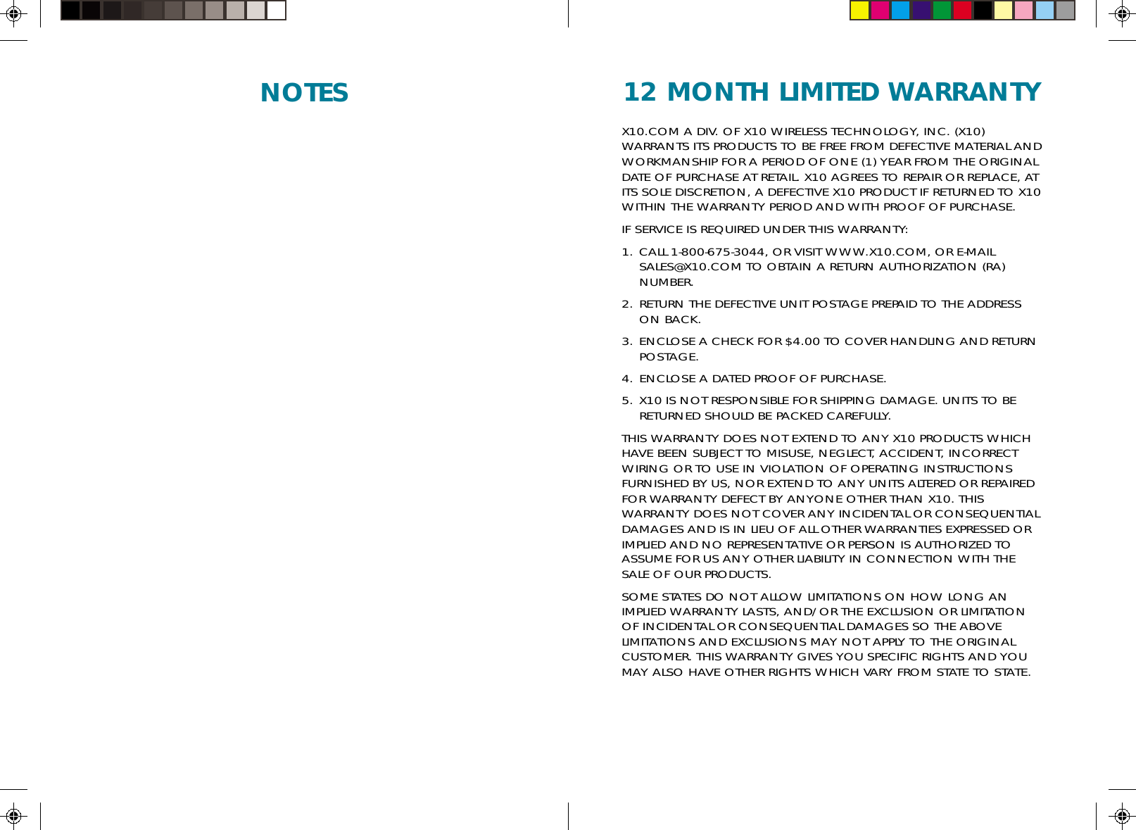 12 MONTH LIMITED WARRANTYX10.COM A DIV. OF X10 WIRELESS TECHNOLOGY, INC. (X10)WARRANTS ITS PRODUCTS TO BE FREE FROM DEFECTIVE MATERIAL ANDWORKMANSHIP FOR A PERIOD OF ONE (1) YEAR FROM THE ORIGINALDATE OF PURCHASE AT RETAIL. X10 AGREES TO REPAIR OR REPLACE, ATITS SOLE DISCRETION, A DEFECTIVE X10 PRODUCT IF RETURNED TO X10WITHIN THE WARRANTY PERIOD AND WITH PROOF OF PURCHASE.IF SERVICE IS REQUIRED UNDER THIS WARRANTY:1. CALL 1-800-675-3044, OR VISIT WWW.X10.COM, OR E-MAILSALES@X10.COM TO OBTAIN A RETURN AUTHORIZATION (RA)NUMBER.2. RETURN THE DEFECTIVE UNIT POSTAGE PREPAID TO THE ADDRESSON BACK.3. ENCLOSE A CHECK FOR $4.00 TO COVER HANDLING AND RETURNPOSTAGE.4. ENCLOSE A DATED PROOF OF PURCHASE.5. X10 IS NOT RESPONSIBLE FOR SHIPPING DAMAGE. UNITS TO BERETURNED SHOULD BE PACKED CAREFULLY.THIS WARRANTY DOES NOT EXTEND TO ANY X10 PRODUCTS WHICHHAVE BEEN SUBJECT TO MISUSE, NEGLECT, ACCIDENT, INCORRECTWIRING OR TO USE IN VIOLATION OF OPERATING INSTRUCTIONSFURNISHED BY US, NOR EXTEND TO ANY UNITS ALTERED OR REPAIREDFOR WARRANTY DEFECT BY ANYONE OTHER THAN X10. THISWARRANTY DOES NOT COVER ANY INCIDENTAL OR CONSEQUENTIALDAMAGES AND IS IN LIEU OF ALL OTHER WARRANTIES EXPRESSED ORIMPLIED AND NO REPRESENTATIVE OR PERSON IS AUTHORIZED TOASSUME FOR US ANY OTHER LIABILITY IN CONNECTION WITH THESALE OF OUR PRODUCTS.SOME STATES DO NOT ALLOW LIMITATIONS ON HOW LONG ANIMPLIED WARRANTY LASTS, AND/OR THE EXCLUSION OR LIMITATIONOF INCIDENTAL OR CONSEQUENTIAL DAMAGES SO THE ABOVELIMITATIONS AND EXCLUSIONS MAY NOT APPLY TO THE ORIGINALCUSTOMER. THIS WARRANTY GIVES YOU SPECIFIC RIGHTS AND YOUMAY ALSO HAVE OTHER RIGHTS WHICH VARY FROM STATE TO STATE.NOTES