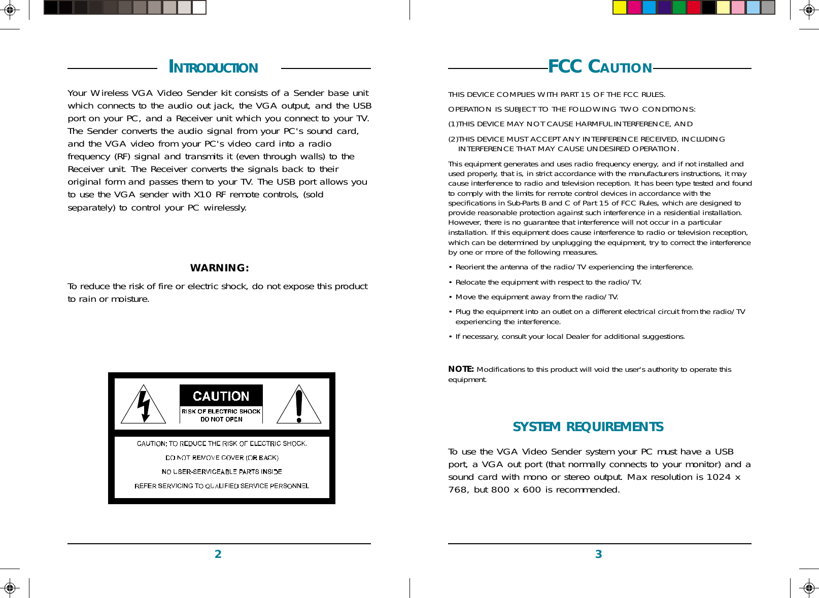 32FCC CAUTIONTHIS DEVICE COMPLIES WITH PART 15 OF THE FCC RULES.OPERATION IS SUBJECT TO THE FOLLOWING TWO CONDITIONS:(1)THIS DEVICE MAY NOT CAUSE HARMFUL INTERFERENCE, AND(2)THIS DEVICE MUST ACCEPT ANY INTERFERENCE RECEIVED, INCLUDINGINTERFERENCE THAT MAY CAUSE UNDESIRED OPERATION.This equipment generates and uses radio frequency energy, and if not installed andused properly, that is, in strict accordance with the manufacturers instructions, it maycause interference to radio and television reception. It has been type tested and foundto comply with the limits for remote control devices in accordance with thespecifications in Sub-Parts B and C of Part 15 of FCC Rules, which are designed toprovide reasonable protection against such interference in a residential installation.However, there is no guarantee that interference will not occur in a particularinstallation. If this equipment does cause interference to radio or television reception,which can be determined by unplugging the equipment, try to correct the interferenceby one or more of the following measures.• Reorient the antenna of the radio/TV experiencing the interference.• Relocate the equipment with respect to the radio/TV.• Move the equipment away from the radio/TV.• Plug the equipment into an outlet on a different electrical circuit from the radio/TVexperiencing the interference.• If necessary, consult your local Dealer for additional suggestions.NOTE: Modifications to this product will void the user&apos;s authority to operate thisequipment. INTRODUCTION  Your Wireless VGA Video Sender kit consists of a Sender base unitwhich connects to the audio out jack, the VGA output, and the USBport on your PC, and a Receiver unit which you connect to your TV.The Sender converts the audio signal from your PC&apos;s sound card,and the VGA video from your PC&apos;s video card into a radiofrequency (RF) signal and transmits it (even through walls) to theReceiver unit. The Receiver converts the signals back to theiroriginal form and passes them to your TV. The USB port allows youto use the VGA sender with X10 RF remote controls, (soldseparately) to control your PC wirelessly.WARNING:To reduce the risk of fire or electric shock, do not expose this productto rain or moisture.SYSTEM REQUIREMENTS  To use the VGA Video Sender system your PC must have a USBport, a VGA out port (that normally connects to your monitor) and asound card with mono or stereo output. Max resolution is 1024 x768, but 800 x 600 is recommended.