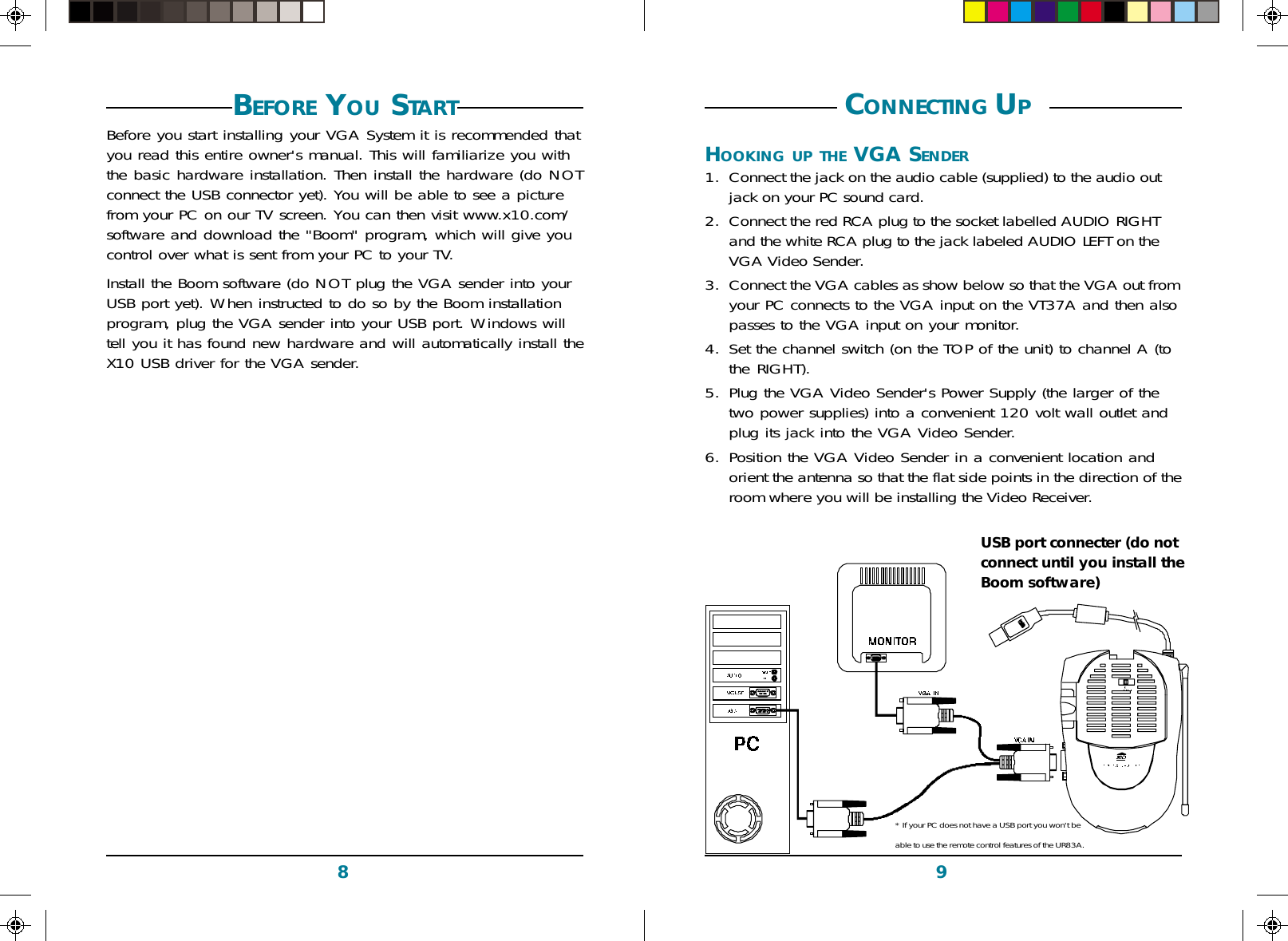 98 CONNECTING UP HOOKING UP THE VGA SENDER1. Connect the jack on the audio cable (supplied) to the audio outjack on your PC sound card.2. Connect the red RCA plug to the socket labelled AUDIO RIGHTand the white RCA plug to the jack labeled AUDIO LEFT on theVGA Video Sender.3. Connect the VGA cables as show below so that the VGA out fromyour PC connects to the VGA input on the VT37A and then alsopasses to the VGA input on your monitor.4. Set the channel switch (on the TOP of the unit) to channel A (tothe RIGHT).5. Plug the VGA Video Sender&apos;s Power Supply (the larger of thetwo power supplies) into a convenient 120 volt wall outlet andplug its jack into the VGA Video Sender.6. Position the VGA Video Sender in a convenient location andorient the antenna so that the flat side points in the direction of theroom where you will be installing the Video Receiver.PBefore you start installing your VGA System it is recommended thatyou read this entire owner&apos;s manual. This will familiarize you withthe basic hardware installation. Then install the hardware (do NOTconnect the USB connector yet). You will be able to see a picturefrom your PC on our TV screen. You can then visit www.x10.com/software and download the &quot;Boom&quot; program, which will give youcontrol over what is sent from your PC to your TV.Install the Boom software (do NOT plug the VGA sender into yourUSB port yet). When instructed to do so by the Boom installationprogram, plug the VGA sender into your USB port. Windows willtell you it has found new hardware and will automatically install theX10 USB driver for the VGA sender.BEFORE YOU STARTUSB port connecter (do notconnect until you install theBoom software)* If your PC does not have a USB port you won&apos;t beable to use the remote control features of the UR83A.
