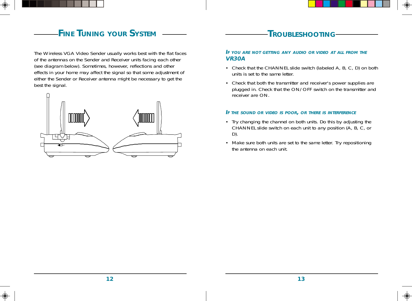 1312FINE TUNING YOUR SYSTEM The Wireless VGA Video Sender usually works best with the flat facesof the antennas on the Sender and Receiver units facing each other(see diagram below). Sometimes, however, reflections and othereffects in your home may affect the signal so that some adjustment ofeither the Sender or Receiver antenna might be necessary to get thebest the signal.TROUBLESHOOTINGIF YOU ARE NOT GETTING ANY AUDIO OR VIDEO AT ALL FROM THEVR30A•Check that the CHANNEL slide switch (labeled A, B, C, D) on bothunits is set to the same letter.•Check that both the transmitter and receiver&apos;s power supplies areplugged in. Check that the ON/OFF switch on the transmitter andreceiver are ON.IF THE SOUND OR VIDEO IS POOR, OR THERE IS INTERFERENCE•Try changing the channel on both units. Do this by adjusting theCHANNEL slide switch on each unit to any position (A, B, C, orD).•Make sure both units are set to the same letter. Try repositioningthe antenna on each unit.