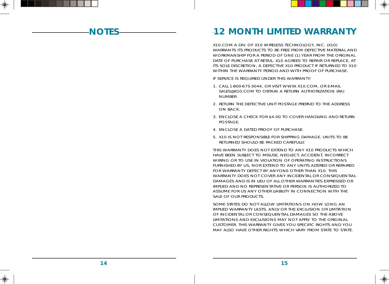 151412 MONTH LIMITED WARRANTYX10.COM A DIV. OF X10 WIRELESS TECHNOLOGY, INC. (X10)WARRANTS ITS PRODUCTS TO BE FREE FROM DEFECTIVE MATERIAL ANDWORKMANSHIP FOR A PERIOD OF ONE (1) YEAR FROM THE ORIGINALDATE OF PURCHASE AT RETAIL. X10 AGREES TO REPAIR OR REPLACE, ATITS SOLE DISCRETION, A DEFECTIVE X10 PRODUCT IF RETURNED TO X10WITHIN THE WARRANTY PERIOD AND WITH PROOF OF PURCHASE.IF SERVICE IS REQUIRED UNDER THIS WARRANTY:1. CALL 1-800-675-3044, OR VISIT WWW.X10.COM, OR E-MAILSALES@X10.COM TO OBTAIN A RETURN AUTHORIZATION (RA)NUMBER.2. RETURN THE DEFECTIVE UNIT POSTAGE PREPAID TO THE ADDRESSON BACK.3. ENCLOSE A CHECK FOR $4.00 TO COVER HANDLING AND RETURNPOSTAGE.4. ENCLOSE A DATED PROOF OF PURCHASE.5. X10 IS NOT RESPONSIBLE FOR SHIPPING DAMAGE. UNITS TO BERETURNED SHOULD BE PACKED CAREFULLY.THIS WARRANTY DOES NOT EXTEND TO ANY X10 PRODUCTS WHICHHAVE BEEN SUBJECT TO MISUSE, NEGLECT, ACCIDENT, INCORRECTWIRING OR TO USE IN VIOLATION OF OPERATING INSTRUCTIONSFURNISHED BY US, NOR EXTEND TO ANY UNITS ALTERED OR REPAIREDFOR WARRANTY DEFECT BY ANYONE OTHER THAN X10. THISWARRANTY DOES NOT COVER ANY INCIDENTAL OR CONSEQUENTIALDAMAGES AND IS IN LIEU OF ALL OTHER WARRANTIES EXPRESSED ORIMPLIED AND NO REPRESENTATIVE OR PERSON IS AUTHORIZED TOASSUME FOR US ANY OTHER LIABILITY IN CONNECTION WITH THESALE OF OUR PRODUCTS.SOME STATES DO NOT ALLOW LIMITATIONS ON HOW LONG ANIMPLIED WARRANTY LASTS, AND/OR THE EXCLUSION OR LIMITATIONOF INCIDENTAL OR CONSEQUENTIAL DAMAGES SO THE ABOVELIMITATIONS AND EXCLUSIONS MAY NOT APPLY TO THE ORIGINALCUSTOMER. THIS WARRANTY GIVES YOU SPECIFIC RIGHTS AND YOUMAY ALSO HAVE OTHER RIGHTS WHICH VARY FROM STATE TO STATE.NOTES