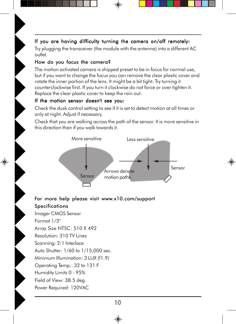1010101010If you are having difficulty turning the camera on/off remotely:If you are having difficulty turning the camera on/off remotely:If you are having difficulty turning the camera on/off remotely:If you are having difficulty turning the camera on/off remotely:If you are having difficulty turning the camera on/off remotely:Try plugging the transceiver (the module with the antenna) into a different ACoutlet.How do you focus the camera?How do you focus the camera?How do you focus the camera?How do you focus the camera?How do you focus the camera?The motion activated camera is shipped preset to be in focus for normal use,but if you want to change the focus you can remove the clear plastic cover androtate the inner portion of the lens. It might be a bit tight. Try turning itcounterclockwise first. If you turn it clockwise do not force or over tighten it.Replace the clear plastic cover to keep the rain out.If the motion sensor doesn&apos;t see you:If the motion sensor doesn&apos;t see you:If the motion sensor doesn&apos;t see you:If the motion sensor doesn&apos;t see you:If the motion sensor doesn&apos;t see you:Check the dusk control setting to see if it is set to detect motion at all times oronly at night. Adjust if necessary.Check that you are walking across the path of the sensor. It is more sensitive inthis direction than if you walk towards it.FFFFFor more help please visit wwwor more help please visit wwwor more help please visit wwwor more help please visit wwwor more help please visit www.x10.com/support.x10.com/support.x10.com/support.x10.com/support.x10.com/supportSpecificationsSpecificationsSpecificationsSpecificationsSpecificationsImager CMOS SensorFormat 1/3&quot;Array Size NTSC: 510 X 492Resolution: 310 TV LinesScanning: 2:1 InterlaceAuto Shutter: 1/60 to 1/15,000 sec.Minimum Illumination: 3 LUX (f1.9)Operating Temp.: 32 to 131 FHumidity Limits 0 - 95%Field of View: 38.5 deg.Power Required: 120VACMore sensitive Less sensitiveSensorSensorArrows denotemotion paths