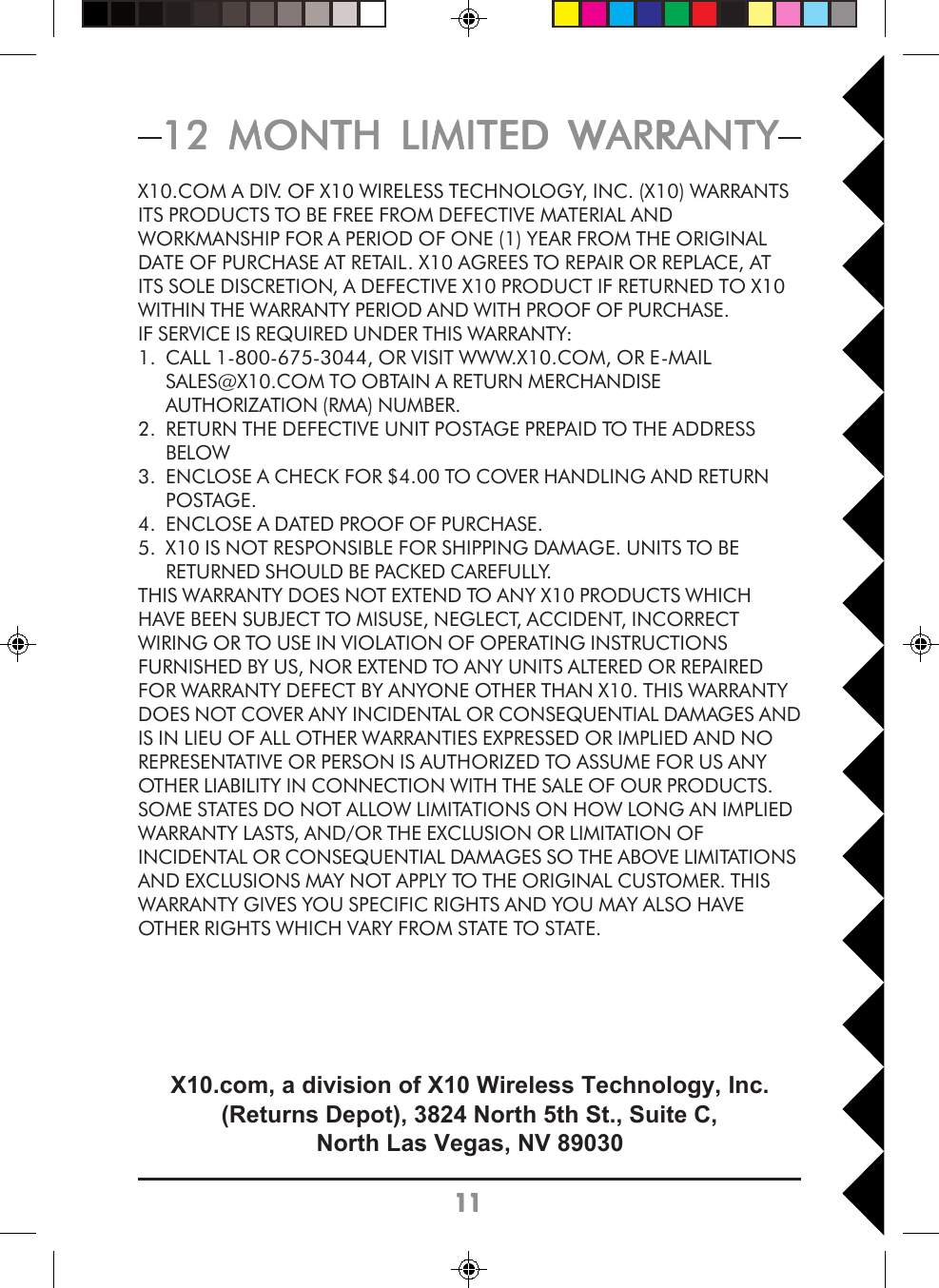 111111111112 MONTH LIMITED WARRANTY12 MONTH LIMITED WARRANTY12 MONTH LIMITED WARRANTY12 MONTH LIMITED WARRANTY12 MONTH LIMITED WARRANTYX10.COM A DIV. OF X10 WIRELESS TECHNOLOGY, INC. (X10) WARRANTSITS PRODUCTS TO BE FREE FROM DEFECTIVE MATERIAL ANDWORKMANSHIP FOR A PERIOD OF ONE (1) YEAR FROM THE ORIGINALDATE OF PURCHASE AT RETAIL. X10 AGREES TO REPAIR OR REPLACE, ATITS SOLE DISCRETION, A DEFECTIVE X10 PRODUCT IF RETURNED TO X10WITHIN THE WARRANTY PERIOD AND WITH PROOF OF PURCHASE.IF SERVICE IS REQUIRED UNDER THIS WARRANTY:1. CALL 1-800-675-3044, OR VISIT WWW.X10.COM, OR E-MAILSALES@X10.COM TO OBTAIN A RETURN MERCHANDISEAUTHORIZATION (RMA) NUMBER.2. RETURN THE DEFECTIVE UNIT POSTAGE PREPAID TO THE ADDRESSBELOW3. ENCLOSE A CHECK FOR $4.00 TO COVER HANDLING AND RETURNPOSTAGE.4. ENCLOSE A DATED PROOF OF PURCHASE.5. X10 IS NOT RESPONSIBLE FOR SHIPPING DAMAGE. UNITS TO BERETURNED SHOULD BE PACKED CAREFULLY.THIS WARRANTY DOES NOT EXTEND TO ANY X10 PRODUCTS WHICHHAVE BEEN SUBJECT TO MISUSE, NEGLECT, ACCIDENT, INCORRECTWIRING OR TO USE IN VIOLATION OF OPERATING INSTRUCTIONSFURNISHED BY US, NOR EXTEND TO ANY UNITS ALTERED OR REPAIREDFOR WARRANTY DEFECT BY ANYONE OTHER THAN X10. THIS WARRANTYDOES NOT COVER ANY INCIDENTAL OR CONSEQUENTIAL DAMAGES ANDIS IN LIEU OF ALL OTHER WARRANTIES EXPRESSED OR IMPLIED AND NOREPRESENTATIVE OR PERSON IS AUTHORIZED TO ASSUME FOR US ANYOTHER LIABILITY IN CONNECTION WITH THE SALE OF OUR PRODUCTS.SOME STATES DO NOT ALLOW LIMITATIONS ON HOW LONG AN IMPLIEDWARRANTY LASTS, AND/OR THE EXCLUSION OR LIMITATION OFINCIDENTAL OR CONSEQUENTIAL DAMAGES SO THE ABOVE LIMITATIONSAND EXCLUSIONS MAY NOT APPLY TO THE ORIGINAL CUSTOMER. THISWARRANTY GIVES YOU SPECIFIC RIGHTS AND YOU MAY ALSO HAVEOTHER RIGHTS WHICH VARY FROM STATE TO STATE.X10.com, a division of X10 Wireless Technology, Inc.(Returns Depot), 3824 North 5th St., Suite C,North Las Vegas, NV 89030