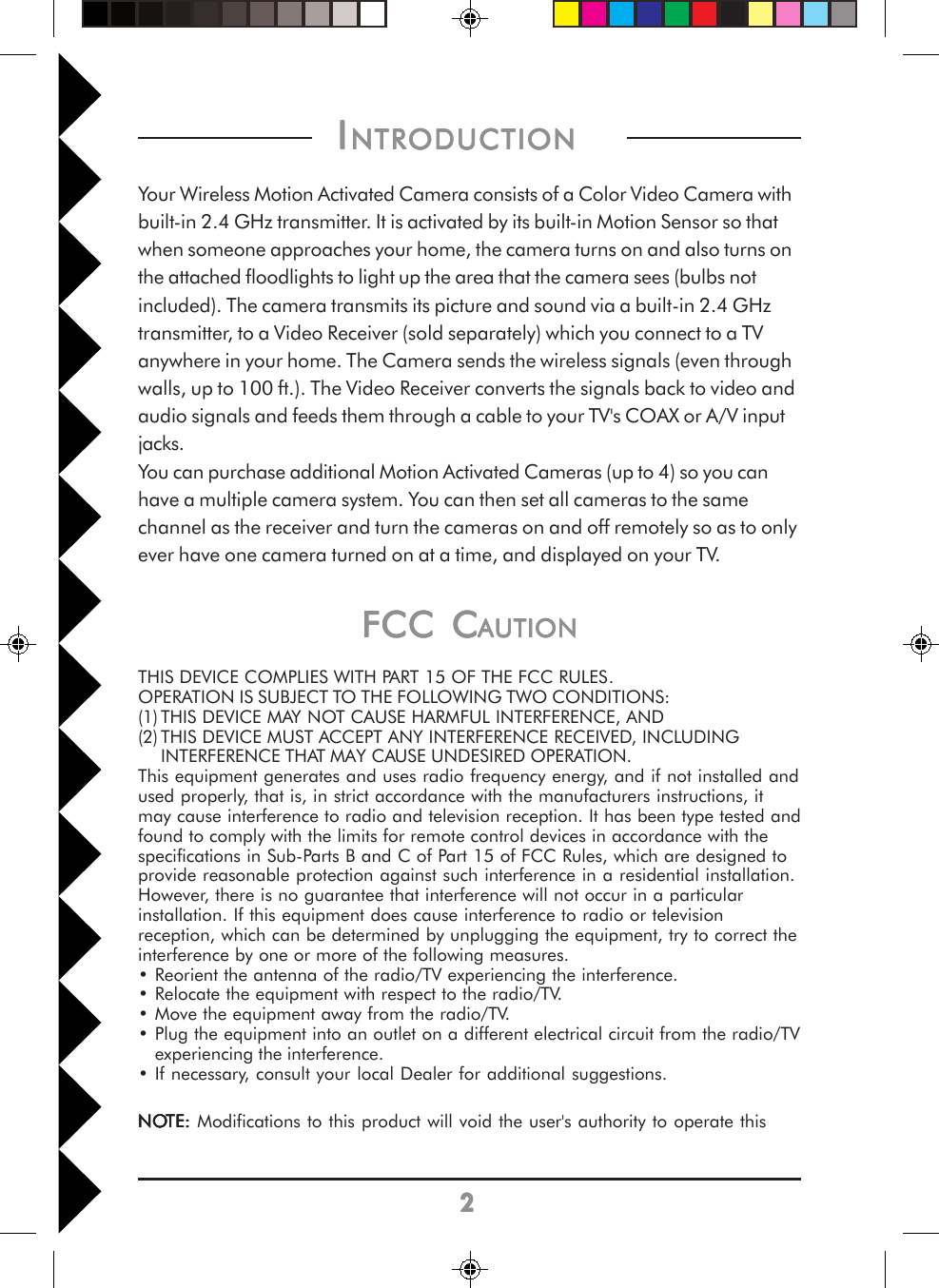 22222FCC CFCC CFCC CFCC CFCC CAUTIONAUTIONAUTIONAUTIONAUTIONTHIS DEVICE COMPLIES WITH PART 15 OF THE FCC RULES.OPERATION IS SUBJECT TO THE FOLLOWING TWO CONDITIONS:(1) THIS DEVICE MAY NOT CAUSE HARMFUL INTERFERENCE, AND(2) THIS DEVICE MUST ACCEPT ANY INTERFERENCE RECEIVED, INCLUDINGINTERFERENCE THAT MAY CAUSE UNDESIRED OPERATION.This equipment generates and uses radio frequency energy, and if not installed andused properly, that is, in strict accordance with the manufacturers instructions, itmay cause interference to radio and television reception. It has been type tested andfound to comply with the limits for remote control devices in accordance with thespecifications in Sub-Parts B and C of Part 15 of FCC Rules, which are designed toprovide reasonable protection against such interference in a residential installation.However, there is no guarantee that interference will not occur in a particularinstallation. If this equipment does cause interference to radio or televisionreception, which can be determined by unplugging the equipment, try to correct theinterference by one or more of the following measures.• Reorient the antenna of the radio/TV experiencing the interference.• Relocate the equipment with respect to the radio/TV.• Move the equipment away from the radio/TV.• Plug the equipment into an outlet on a different electrical circuit from the radio/TVexperiencing the interference.• If necessary, consult your local Dealer for additional suggestions.NONONONONOTETETETETE::::: Modifications to this product will void the user&apos;s authority to operate this I I I I INTRODUCTIONNTRODUCTIONNTRODUCTIONNTRODUCTIONNTRODUCTION          Your Wireless Motion Activated Camera consists of a Color Video Camera withbuilt-in 2.4 GHz transmitter. It is activated by its built-in Motion Sensor so thatwhen someone approaches your home, the camera turns on and also turns onthe attached floodlights to light up the area that the camera sees (bulbs notincluded). The camera transmits its picture and sound via a built-in 2.4 GHztransmitter, to a Video Receiver (sold separately) which you connect to a TVanywhere in your home. The Camera sends the wireless signals (even throughwalls, up to 100 ft.). The Video Receiver converts the signals back to video andaudio signals and feeds them through a cable to your TV&apos;s COAX or A/V inputjacks.You can purchase additional Motion Activated Cameras (up to 4) so you canhave a multiple camera system. You can then set all cameras to the samechannel as the receiver and turn the cameras on and off remotely so as to onlyever have one camera turned on at a time, and displayed on your TV.