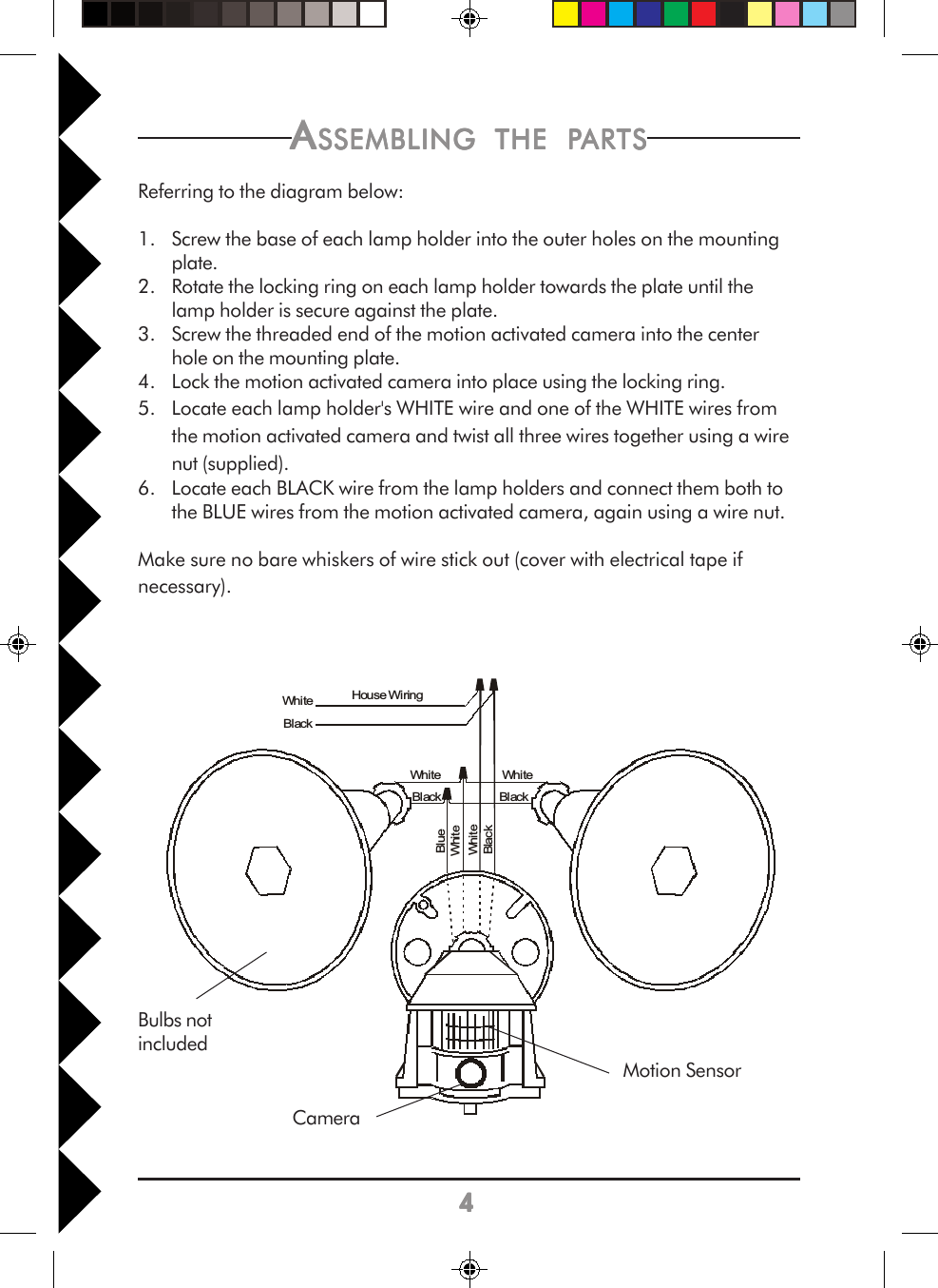 44444Whi teBlackWhi teBlackWhi teBlackBlueWhi teWhiteBlackHouse WiringAAAAASSEMBLINGSSEMBLINGSSEMBLINGSSEMBLINGSSEMBLING     THETHETHETHETHE     PPPPPARTSARTSARTSARTSARTSReferring to the diagram below:1. Screw the base of each lamp holder into the outer holes on the mountingplate.2. Rotate the locking ring on each lamp holder towards the plate until thelamp holder is secure against the plate.3. Screw the threaded end of the motion activated camera into the centerhole on the mounting plate.4. Lock the motion activated camera into place using the locking ring.5. Locate each lamp holder&apos;s WHITE wire and one of the WHITE wires fromthe motion activated camera and twist all three wires together using a wirenut (supplied).6. Locate each BLACK wire from the lamp holders and connect them both tothe BLUE wires from the motion activated camera, again using a wire nut.Make sure no bare whiskers of wire stick out (cover with electrical tape ifnecessary).Bulbs notincludedCameraMotion Sensor