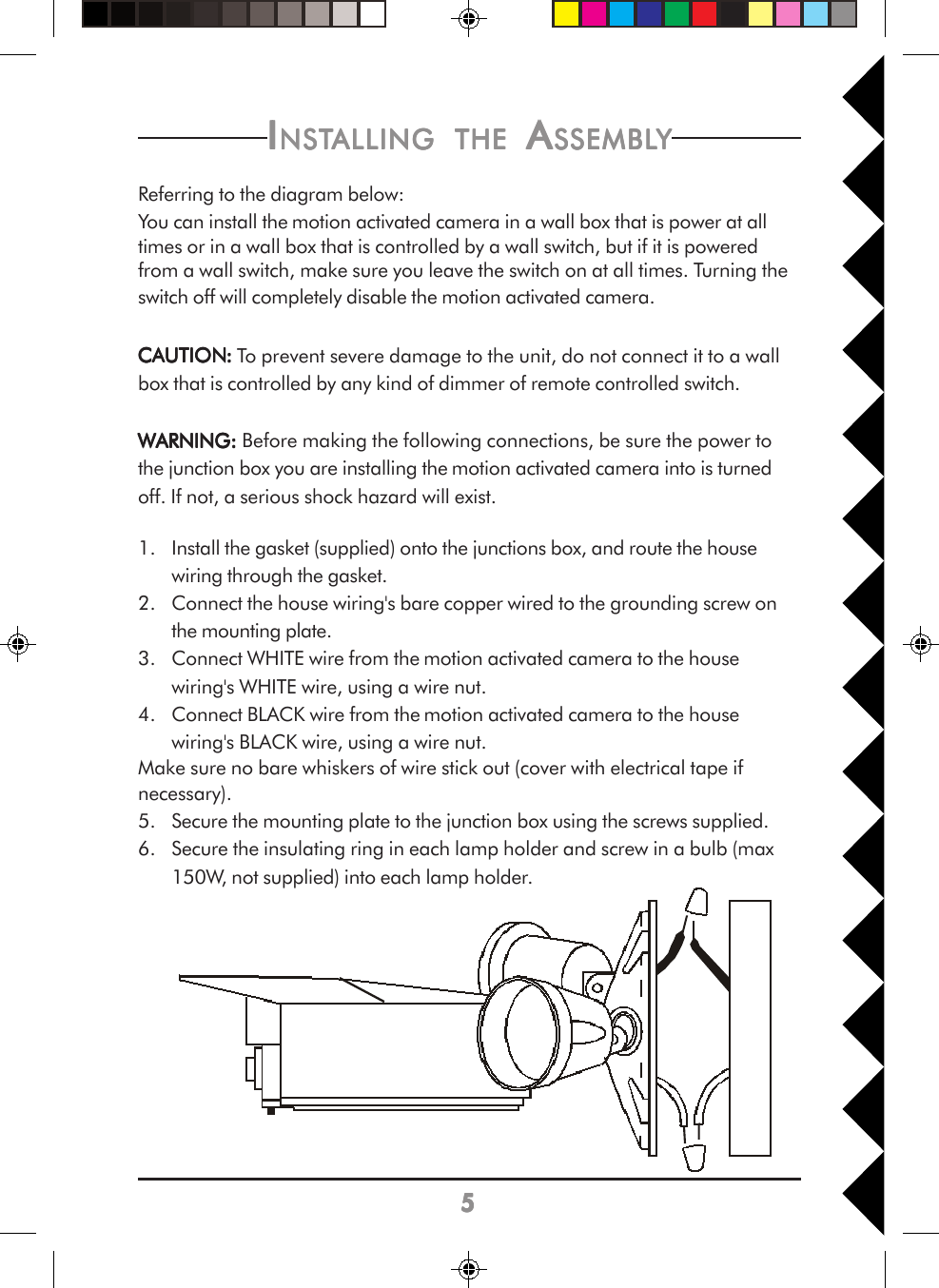 55555IIIIINSTNSTNSTNSTNSTALLINGALLINGALLINGALLINGALLING     THETHETHETHETHE A A A A ASSEMBLSSEMBLSSEMBLSSEMBLSSEMBLYYYYYReferring to the diagram below:You can install the motion activated camera in a wall box that is power at alltimes or in a wall box that is controlled by a wall switch, but if it is poweredfrom a wall switch, make sure you leave the switch on at all times. Turning theswitch off will completely disable the motion activated camera.CACACACACAUTIONUTIONUTIONUTIONUTION::::: To prevent severe damage to the unit, do not connect it to a wallbox that is controlled by any kind of dimmer of remote controlled switch.WARNING:WARNING:WARNING:WARNING:WARNING: Before making the following connections, be sure the power tothe junction box you are installing the motion activated camera into is turnedoff. If not, a serious shock hazard will exist.1. Install the gasket (supplied) onto the junctions box, and route the housewiring through the gasket.2. Connect the house wiring&apos;s bare copper wired to the grounding screw onthe mounting plate.3. Connect WHITE wire from the motion activated camera to the housewiring&apos;s WHITE wire, using a wire nut.4. Connect BLACK wire from the motion activated camera to the housewiring&apos;s BLACK wire, using a wire nut.Make sure no bare whiskers of wire stick out (cover with electrical tape ifnecessary).5. Secure the mounting plate to the junction box using the screws supplied.6. Secure the insulating ring in each lamp holder and screw in a bulb (max150W, not supplied) into each lamp holder.
