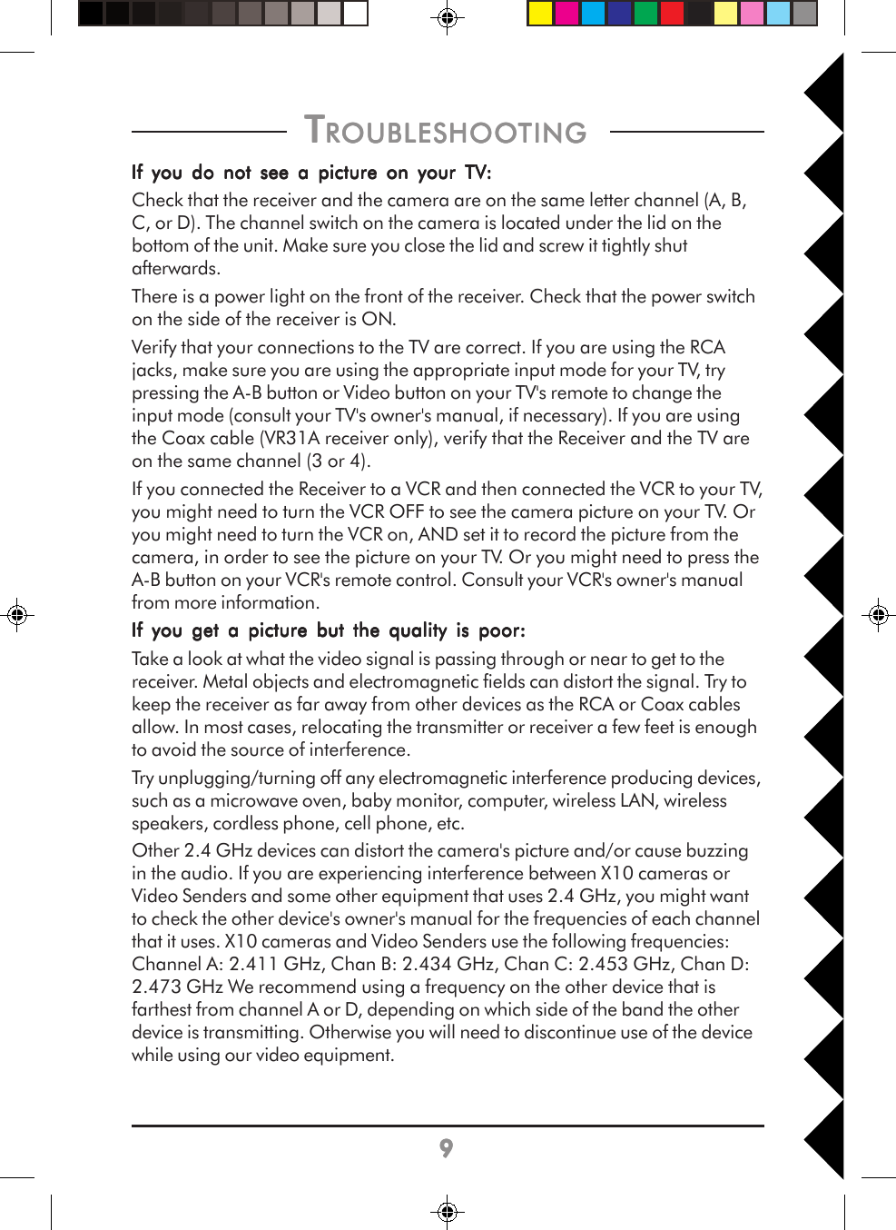 99999 T T T T TROUBLESHOOROUBLESHOOROUBLESHOOROUBLESHOOROUBLESHOOTINGTINGTINGTINGTING     If you do not see a picture on your TVIf you do not see a picture on your TVIf you do not see a picture on your TVIf you do not see a picture on your TVIf you do not see a picture on your TV:::::Check that the receiver and the camera are on the same letter channel (A, B,C, or D). The channel switch on the camera is located under the lid on thebottom of the unit. Make sure you close the lid and screw it tightly shutafterwards.There is a power light on the front of the receiver. Check that the power switchon the side of the receiver is ON.Verify that your connections to the TV are correct. If you are using the RCAjacks, make sure you are using the appropriate input mode for your TV, trypressing the A-B button or Video button on your TV&apos;s remote to change theinput mode (consult your TV&apos;s owner&apos;s manual, if necessary). If you are usingthe Coax cable (VR31A receiver only), verify that the Receiver and the TV areon the same channel (3 or 4).If you connected the Receiver to a VCR and then connected the VCR to your TV,you might need to turn the VCR OFF to see the camera picture on your TV. Oryou might need to turn the VCR on, AND set it to record the picture from thecamera, in order to see the picture on your TV. Or you might need to press theA-B button on your VCR&apos;s remote control. Consult your VCR&apos;s owner&apos;s manualfrom more information.If you get a picture but the quality is poor:If you get a picture but the quality is poor:If you get a picture but the quality is poor:If you get a picture but the quality is poor:If you get a picture but the quality is poor:Take a look at what the video signal is passing through or near to get to thereceiver. Metal objects and electromagnetic fields can distort the signal. Try tokeep the receiver as far away from other devices as the RCA or Coax cablesallow. In most cases, relocating the transmitter or receiver a few feet is enoughto avoid the source of interference.Try unplugging/turning off any electromagnetic interference producing devices,such as a microwave oven, baby monitor, computer, wireless LAN, wirelessspeakers, cordless phone, cell phone, etc.Other 2.4 GHz devices can distort the camera&apos;s picture and/or cause buzzingin the audio. If you are experiencing interference between X10 cameras orVideo Senders and some other equipment that uses 2.4 GHz, you might wantto check the other device&apos;s owner&apos;s manual for the frequencies of each channelthat it uses. X10 cameras and Video Senders use the following frequencies:Channel A: 2.411 GHz, Chan B: 2.434 GHz, Chan C: 2.453 GHz, Chan D:2.473 GHz We recommend using a frequency on the other device that isfarthest from channel A or D, depending on which side of the band the otherdevice is transmitting. Otherwise you will need to discontinue use of the devicewhile using our video equipment.