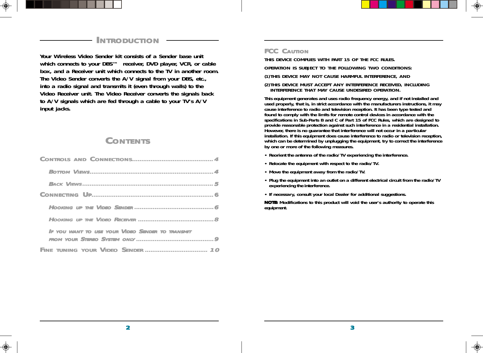3333322222FCC CFCC CFCC CFCC CFCC CAUTIONAUTIONAUTIONAUTIONAUTIONTHIS DEVICE COMPLIES WITH PART 15 OF THE FCC RULES.OPERATION IS SUBJECT TO THE FOLLOWING TWO CONDITIONS:(1)THIS DEVICE MAY NOT CAUSE HARMFUL INTERFERENCE, AND(2)THIS DEVICE MUST ACCEPT ANY INTERFERENCE RECEIVED, INCLUDINGINTERFERENCE THAT MAY CAUSE UNDESIRED OPERATION.This equipment generates and uses radio frequency energy, and if not installed andused properly, that is, in strict accordance with the manufacturers instructions, it maycause interference to radio and television reception. It has been type tested andfound to comply with the limits for remote control devices in accordance with thespecifications in Sub-Parts B and C of Part 15 of FCC Rules, which are designed toprovide reasonable protection against such interference in a residential installation.However, there is no guarantee that interference will not occur in a particularinstallation. If this equipment does cause interference to radio or television reception,which can be determined by unplugging the equipment, try to correct the interferenceby one or more of the following measures.• Reorient the antenna of the radio/TV experiencing the interference.• Relocate the equipment with respect to the radio/TV.• Move the equipment away from the radio/TV.• Plug the equipment into an outlet on a different electrical circuit from the radio/TVexperiencing the interference.• If necessary, consult your local Dealer for additional suggestions.NOTE:NOTE:NOTE:NOTE:NOTE: Modifications to this product will void the user&apos;s authority to operate thisequipment. I I I I INTRODUCTIONNTRODUCTIONNTRODUCTIONNTRODUCTIONNTRODUCTION          Your Wireless Video Sender kit consists of a Sender base unitwhich connects to your DBS™  receiver, DVD player, VCR, or cablebox, and a Receiver unit which connects to the TV in another room.The Video Sender converts the A/V signal from your DBS, etc.,into a radio signal and transmits it (even through walls) to theVideo Receiver unit. The Video Receiver converts the signals backto A/V signals which are fed through a cable to your TV&apos;s A/Vinput jacks.CCCCCONTENTSONTENTSONTENTSONTENTSONTENTS     CCCCCONTROLSONTROLSONTROLSONTROLSONTROLS     ANDANDANDANDAND C C C C CONNECTIONSONNECTIONSONNECTIONSONNECTIONSONNECTIONS............................................ 44444BBBBBOTTOMOTTOMOTTOMOTTOMOTTOM V V V V VIEWSIEWSIEWSIEWSIEWS...................................................................44444BBBBBACKACKACKACKACK V V V V VIEWSIEWSIEWSIEWSIEWS....................................................................... 55555CCCCCONNECTINGONNECTINGONNECTINGONNECTINGONNECTING U U U U UPPPPP..................................................................66666HHHHHOOKINGOOKINGOOKINGOOKINGOOKING     UPUPUPUPUP     THETHETHETHETHE V V V V VIDEOIDEOIDEOIDEOIDEO S S S S SENDERENDERENDERENDERENDER ...........................................66666HHHHHOOKINGOOKINGOOKINGOOKINGOOKING     UPUPUPUPUP     THETHETHETHETHE V V V V VIDEOIDEOIDEOIDEOIDEO R R R R RECEIVERECEIVERECEIVERECEIVERECEIVER .........................................88888IIIIIFFFFF     YOUYOUYOUYOUYOU     WWWWWANTANTANTANTANT     TOTOTOTOTO     USEUSEUSEUSEUSE     YOURYOURYOURYOURYOUR V V V V VIDEOIDEOIDEOIDEOIDEO S S S S SENDERENDERENDERENDERENDER     TOTOTOTOTO     TRANSMITTRANSMITTRANSMITTRANSMITTRANSMITFROMFROMFROMFROMFROM     YOURYOURYOURYOURYOUR S S S S STEREOTEREOTEREOTEREOTEREO S S S S SYSTEMYSTEMYSTEMYSTEMYSTEM     ONLONLONLONLONLYYYYY..........................................99999FFFFFINEINEINEINEINE     TUNINGTUNINGTUNINGTUNINGTUNING     YOURYOURYOURYOURYOUR V V V V VIDEOIDEOIDEOIDEOIDEO S S S S SENDERENDERENDERENDERENDER .................................. 1010101010