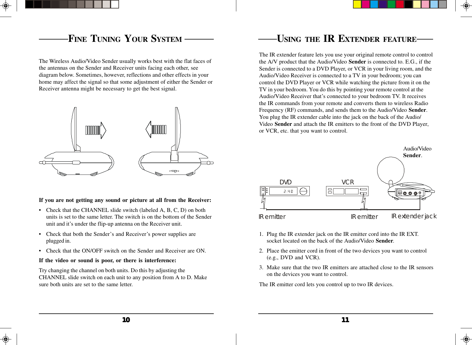 11111111111010101010FINE TUNING YOUR SYSTEM The Wireless Audio/Video Sender usually works best with the flat faces ofthe antennas on the Sender and Receiver units facing each other, seediagram below. Sometimes, however, reflections and other effects in yourhome may affect the signal so that some adjustment of either the Sender orReceiver antenna might be necessary to get the best signal.If you are not getting any sound or picture at all from the Receiver:• Check that the CHANNEL slide switch (labeled A, B, C, D) on bothunits is set to the same letter. The switch is on the bottom of the Senderunit and it’s under the flip-up antenna on the Receiver unit.• Check that both the Sender’s and Receiver’s power supplies areplugged in.• Check that the ON/OFF switch on the Sender and Receiver are ON.If the video or sound is poor, or there is interference:Try changing the channel on both units. Do this by adjusting theCHANNEL slide switch on each unit to any position from A to D. Makesure both units are set to the same letter.VCRDVDIR emitter IR emitter IR extender jackUSING THE IR EXTENDER FEATUREThe IR extender feature lets you use your original remote control to controlthe A/V product that the Audio/Video Sender is connected to. E.G., if theSender is connected to a DVD Player, or VCR in your living room, and theAudio/Video Receiver is connected to a TV in your bedroom; you cancontrol the DVD Player or VCR while watching the picture from it on theTV in your bedroom. You do this by pointing your remote control at theAudio/Video Receiver that’s connected to your bedroom TV. It receivesthe IR commands from your remote and converts them to wireless RadioFrequency (RF) commands, and sends them to the Audio/Video Sender.You plug the IR extender cable into the jack on the back of the Audio/Video Sender and attach the IR emitters to the front of the DVD Player,or VCR, etc. that you want to control.Audio/VideoSender.1. Plug the IR extender jack on the IR emitter cord into the IR EXT.socket located on the back of the Audio/Video Sender.2. Place the emitter cord in front of the two devices you want to control(e.g., DVD and VCR).3. Make sure that the two IR emitters are attached close to the IR sensorson the devices you want to control.The IR emitter cord lets you control up to two IR devices.