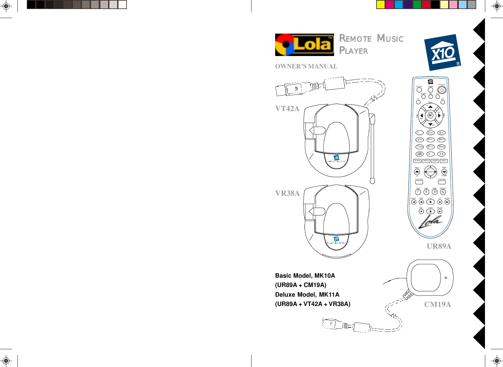 VT42AVR38AUR89AOWNER’S MANUALRRRRREMOTEEMOTEEMOTEEMOTEEMOTE M M M M MUSICUSICUSICUSICUSICPPPPPLALALALALAYERYERYERYERYERCM19ABasic Model, MK10A(UR89A + CM19A)Deluxe Model, MK11A(UR89A + VT42A + VR38A)AUDIO PCLEARNSETUPCH+TOP FI NDENDSCAN SCAN+F. FPLAYREWPAUSESTOPRECCHVOLP LAY LI ST P LAY IN GALBUMVOL +MA/BAddDeleteENTERG ENR E T RAC KARTI STTV X10All Lts ononoffbrtdimPAGEUPPAGEDOWN12580ABCJKLTUV369DEFMNOWXYZ4GHIPQRS7SELECTTECBL