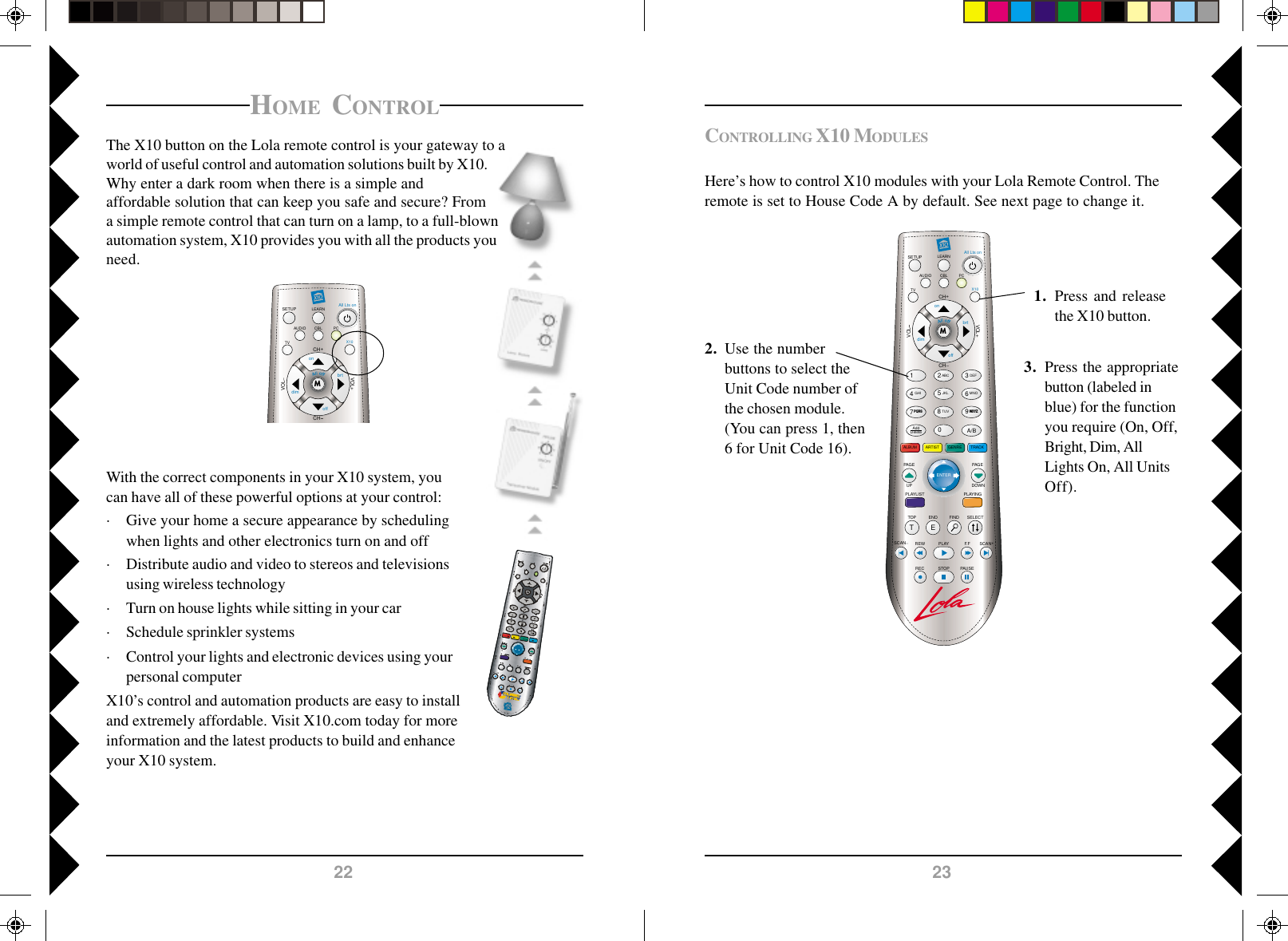 2322LEARNSETUP All Lts onCH+CHVOLVOL+MAUDIOTVPCX10onoffbrtdimCBLLEARNSETUP All Lts onCH+TOP FINDENDSCAN SCAN+F.FPLAYREWPAUSESTOPRECCHVOLPLAYINGALBUMSELECTVOL+M1 2580ABCJKLTUV369A/BDEFMNOWXYZ4GHIAddDeleteGENRE TRACKARTISTAUDIOTVPCX10onoffbrtdimPAG EDOWNPQRS7TEENTERPLAYLISTPAG EUPCBLCONTROLLING X10 MODULESHere’s how to control X10 modules with your Lola Remote Control. Theremote is set to House Code A by default. See next page to change it.1. Press and releasethe X10 button.2. Use the numberbuttons to select theUnit Code number ofthe chosen module.(You can press 1, then6 for Unit Code 16).3. Press the appropriatebutton (labeled inblue) for the functionyou require (On, Off,Bright, Dim, AllLights On, All UnitsOff).HOME CONTROLThe X10 button on the Lola remote control is your gateway to aworld of useful control and automation solutions built by X10.Why enter a dark room when there is a simple andaffordable solution that can keep you safe and secure? Froma simple remote control that can turn on a lamp, to a full-blownautomation system, X10 provides you with all the products youneed.With the correct components in your X10 system, youcan have all of these powerful options at your control:· Give your home a secure appearance by schedulingwhen lights and other electronics turn on and off· Distribute audio and video to stereos and televisionsusing wireless technology· Turn on house lights while sitting in your car· Schedule sprinkler systems· Control your lights and electronic devices using yourpersonal computerX10’s control and automation products are easy to installand extremely affordable. Visit X10.com today for moreinformation and the latest products to build and enhanceyour X10 system.