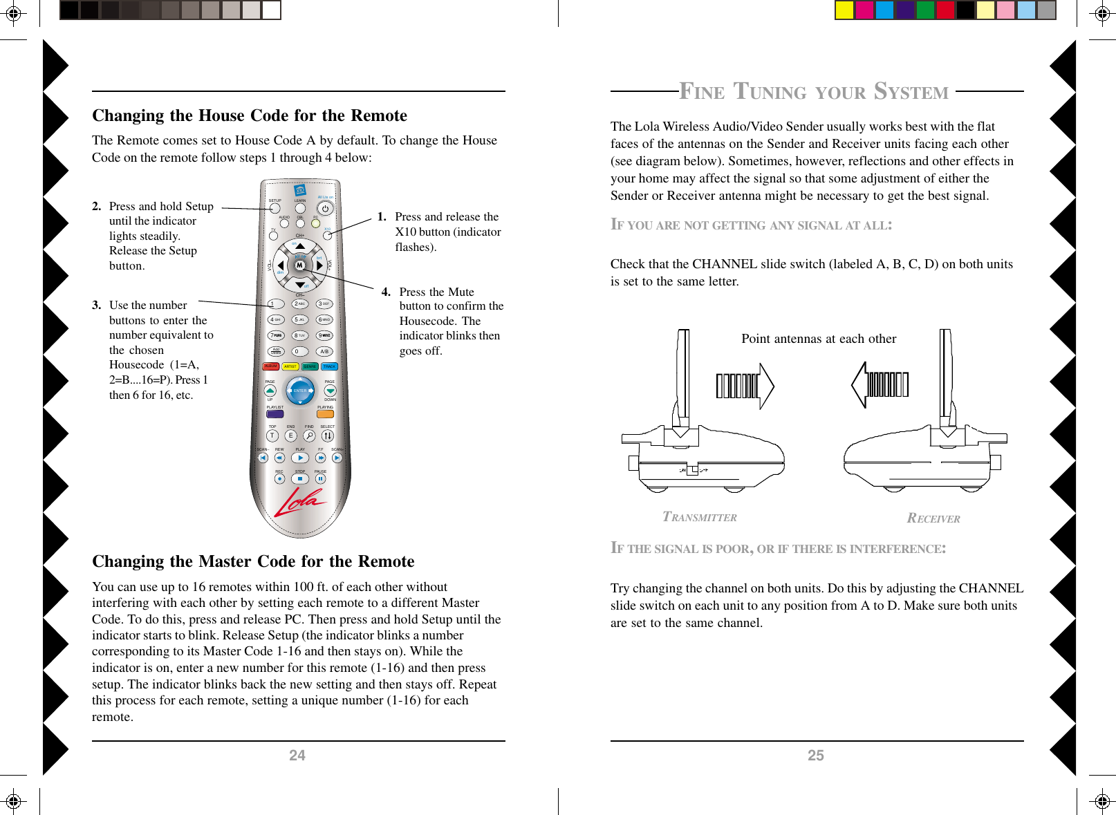 2524LEARNSETUP All Lts onCH+TOP FINDENDSCAN SCAN+F.FPLAYREWPAUSESTOPRECCHVOLPLAYINGALBUMSELECTVOL+M1 2580ABCJKLTUV369A/BDEFMNOWXYZ4GHIAddDeleteGENRE TRACKARTISTAUDIOTVPCX10onoffbrtdimPAG EDOWNPQRS7TEENTERPLAYLISTPAG EUPCBLFINE TUNING YOUR SYSTEM The Lola Wireless Audio/Video Sender usually works best with the flatfaces of the antennas on the Sender and Receiver units facing each other(see diagram below). Sometimes, however, reflections and other effects inyour home may affect the signal so that some adjustment of either theSender or Receiver antenna might be necessary to get the best signal.IF YOU ARE NOT GETTING ANY SIGNAL AT ALL:Check that the CHANNEL slide switch (labeled A, B, C, D) on both unitsis set to the same letter.IF THE SIGNAL IS POOR, OR IF THERE IS INTERFERENCE:Try changing the channel on both units. Do this by adjusting the CHANNELslide switch on each unit to any position from A to D. Make sure both unitsare set to the same channel.RECEIVERTRANSMITTERPoint antennas at each otherChanging the House Code for the RemoteThe Remote comes set to House Code A by default. To change the HouseCode on the remote follow steps 1 through 4 below:1. Press and release theX10 button (indicatorflashes).2. Press and hold Setupuntil the indicatorlights steadily.Release the Setupbutton.3. Use the numberbuttons to enter thenumber equivalent tothe chosenHousecode  (1=A,2=B....16=P). Press 1then 6 for 16, etc.4. Press the Mutebutton to confirm theHousecode. Theindicator blinks thengoes off.Changing the Master Code for the RemoteYou can use up to 16 remotes within 100 ft. of each other withoutinterfering with each other by setting each remote to a different MasterCode. To do this, press and release PC. Then press and hold Setup until theindicator starts to blink. Release Setup (the indicator blinks a numbercorresponding to its Master Code 1-16 and then stays on). While theindicator is on, enter a new number for this remote (1-16) and then presssetup. The indicator blinks back the new setting and then stays off. Repeatthis process for each remote, setting a unique number (1-16) for eachremote.