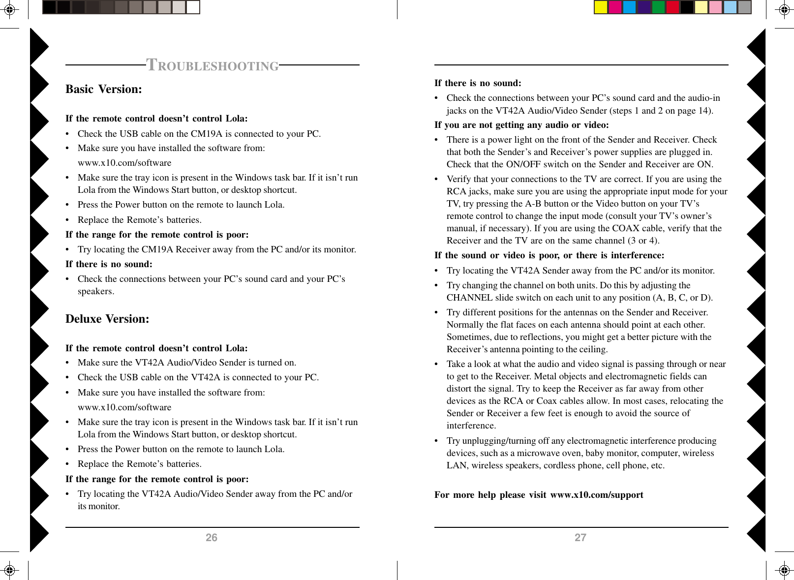 2726If there is no sound:• Check the connections between your PC’s sound card and the audio-injacks on the VT42A Audio/Video Sender (steps 1 and 2 on page 14).If you are not getting any audio or video:• There is a power light on the front of the Sender and Receiver. Checkthat both the Sender’s and Receiver’s power supplies are plugged in.Check that the ON/OFF switch on the Sender and Receiver are ON.• Verify that your connections to the TV are correct. If you are using theRCA jacks, make sure you are using the appropriate input mode for yourTV, try pressing the A-B button or the Video button on your TV’sremote control to change the input mode (consult your TV’s owner’smanual, if necessary). If you are using the COAX cable, verify that theReceiver and the TV are on the same channel (3 or 4).If the sound or video is poor, or there is interference:• Try locating the VT42A Sender away from the PC and/or its monitor.• Try changing the channel on both units. Do this by adjusting theCHANNEL slide switch on each unit to any position (A, B, C, or D).• Try different positions for the antennas on the Sender and Receiver.Normally the flat faces on each antenna should point at each other.Sometimes, due to reflections, you might get a better picture with theReceiver’s antenna pointing to the ceiling.• Take a look at what the audio and video signal is passing through or nearto get to the Receiver. Metal objects and electromagnetic fields candistort the signal. Try to keep the Receiver as far away from otherdevices as the RCA or Coax cables allow. In most cases, relocating theSender or Receiver a few feet is enough to avoid the source ofinterference.• Try unplugging/turning off any electromagnetic interference producingdevices, such as a microwave oven, baby monitor, computer, wirelessLAN, wireless speakers, cordless phone, cell phone, etc.For more help please visit www.x10.com/supportTROUBLESHOOTINGBasic Version:If the remote control doesn’t control Lola:• Check the USB cable on the CM19A is connected to your PC.• Make sure you have installed the software from:www.x10.com/software• Make sure the tray icon is present in the Windows task bar. If it isn’t runLola from the Windows Start button, or desktop shortcut.• Press the Power button on the remote to launch Lola.• Replace the Remote’s batteries.If the range for the remote control is poor:• Try locating the CM19A Receiver away from the PC and/or its monitor.If there is no sound:• Check the connections between your PC’s sound card and your PC’sspeakers.Deluxe Version:If the remote control doesn’t control Lola:• Make sure the VT42A Audio/Video Sender is turned on.• Check the USB cable on the VT42A is connected to your PC.• Make sure you have installed the software from:www.x10.com/software• Make sure the tray icon is present in the Windows task bar. If it isn’t runLola from the Windows Start button, or desktop shortcut.• Press the Power button on the remote to launch Lola.• Replace the Remote’s batteries.If the range for the remote control is poor:• Try locating the VT42A Audio/Video Sender away from the PC and/orits monitor.