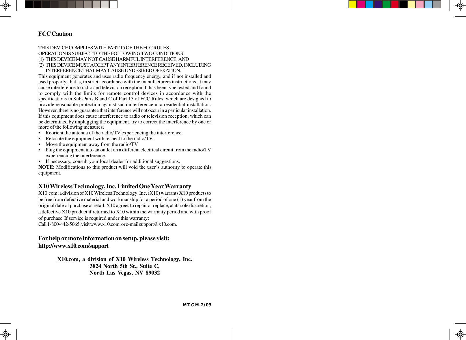 MTMTMTMTMT-----OM-2/03OM-2/03OM-2/03OM-2/03OM-2/03FCC CautionTHIS DEVICE COMPLIES WITH PART 15 OF THE FCC RULES.OPERATION IS SUBJECT TO THE FOLLOWING TWO CONDITIONS:(1) THIS DEVICE MAY NOT CAUSE HARMFUL INTERFERENCE, AND(2) THIS DEVICE MUST ACCEPT ANY INTERFERENCE RECEIVED, INCLUDINGINTERFERENCE THAT MAY CAUSE UNDESIRED OPERATION.This equipment generates and uses radio frequency energy, and if not installed andused properly, that is, in strict accordance with the manufacturers instructions, it maycause interference to radio and television reception. It has been type tested and foundto comply with the limits for remote control devices in accordance with thespecifications in Sub-Parts B and C of Part 15 of FCC Rules, which are designed toprovide reasonable protection against such interference in a residential installation.However, there is no guarantee that interference will not occur in a particular installation.If this equipment does cause interference to radio or television reception, which canbe determined by unplugging the equipment, try to correct the interference by one ormore of the following measures.• Reorient the antenna of the radio/TV experiencing the interference.• Relocate the equipment with respect to the radio/TV.• Move the equipment away from the radio/TV.• Plug the equipment into an outlet on a different electrical circuit from the radio/TVexperiencing the interference.• If necessary, consult your local dealer for additional suggestions.NOTE: Modifications to this product will void the user’s authority to operate thisequipment.X10 Wireless Technology, Inc. Limited One Year WarrantyX10.com, a division of X10 Wireless Technology, Inc. (X10) warrants X10 products tobe free from defective material and workmanship for a period of one (1) year from theoriginal date of purchase at retail. X10 agrees to repair or replace, at its sole discretion,a defective X10 product if returned to X10 within the warranty period and with proofof purchase. If service is required under this warranty:Call 1-800-442-5065, visit www.x10.com, or e-mail support@x10.com.For help or more information on setup, please visit:http://www.x10.com/supportX10.com, a division of X10 Wireless Technology, Inc.3824 North 5th St., Suite C,North Las Vegas, NV 89032