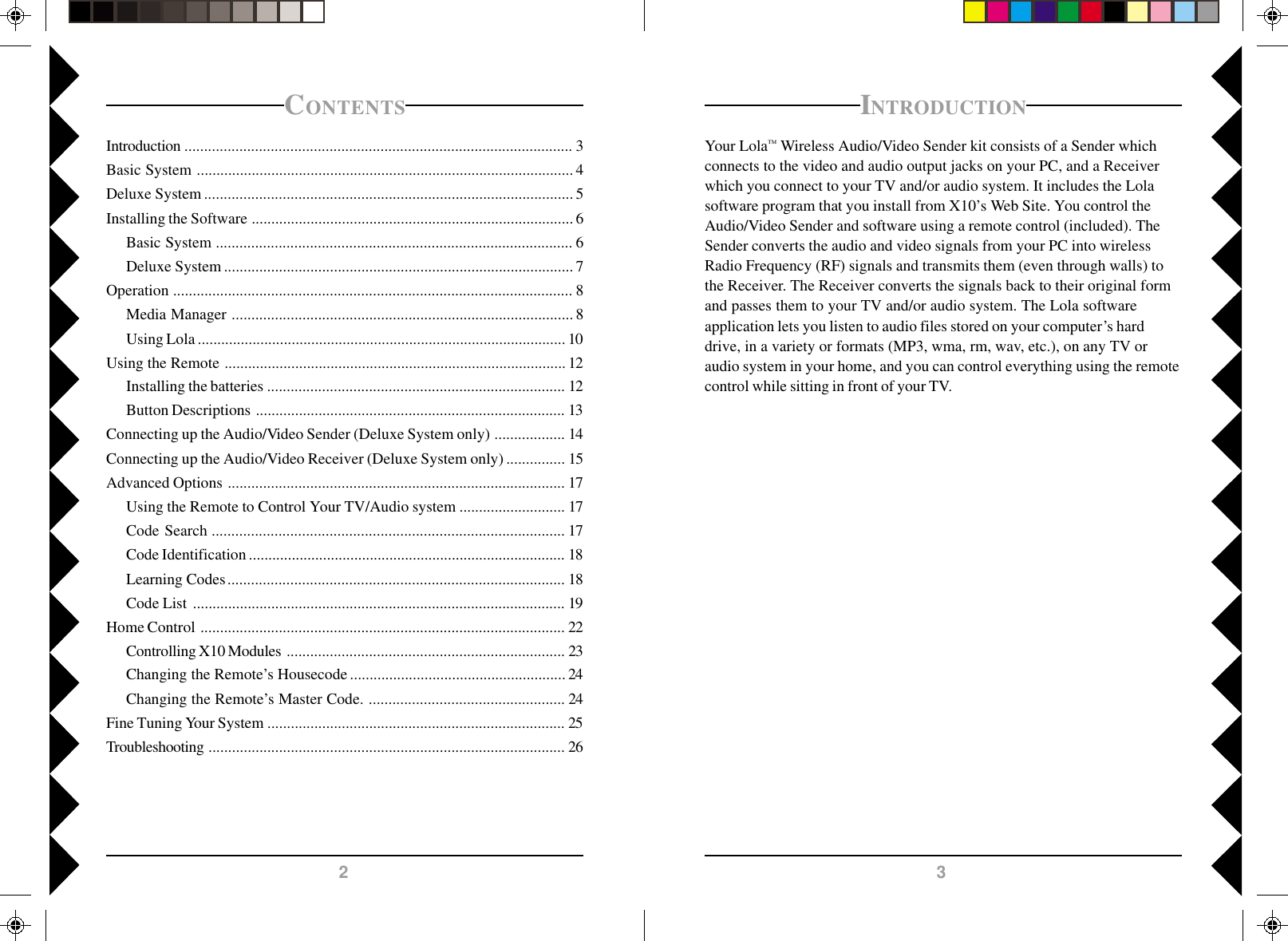 32CONTENTSIntroduction ................................................................................................... 3Basic System ................................................................................................ 4Deluxe System .............................................................................................. 5Installing the Software .................................................................................. 6Basic System ........................................................................................... 6Deluxe System ......................................................................................... 7Operation ...................................................................................................... 8Media Manager ....................................................................................... 8Using Lola ..............................................................................................10Using the Remote ....................................................................................... 12Installing the batteries ............................................................................ 12Button Descriptions ............................................................................... 13Connecting up the Audio/Video Sender (Deluxe System only) .................. 14Connecting up the Audio/Video Receiver (Deluxe System only) ............... 15Advanced Options ...................................................................................... 17Using the Remote to Control Your TV/Audio system ........................... 17Code Search .......................................................................................... 17Code Identification ................................................................................. 18Learning Codes...................................................................................... 18Code List ............................................................................................... 19Home Control ............................................................................................. 22Controlling X10 Modules ....................................................................... 23Changing the Remote’s Housecode ....................................................... 24Changing the Remote’s Master Code. .................................................. 24Fine Tuning Your System ............................................................................ 25Troubleshooting ........................................................................................... 26INTRODUCTIONYour Lola™ Wireless Audio/Video Sender kit consists of a Sender whichconnects to the video and audio output jacks on your PC, and a Receiverwhich you connect to your TV and/or audio system. It includes the Lolasoftware program that you install from X10’s Web Site. You control theAudio/Video Sender and software using a remote control (included). TheSender converts the audio and video signals from your PC into wirelessRadio Frequency (RF) signals and transmits them (even through walls) tothe Receiver. The Receiver converts the signals back to their original formand passes them to your TV and/or audio system. The Lola softwareapplication lets you listen to audio files stored on your computer’s harddrive, in a variety or formats (MP3, wma, rm, wav, etc.), on any TV oraudio system in your home, and you can control everything using the remotecontrol while sitting in front of your TV.