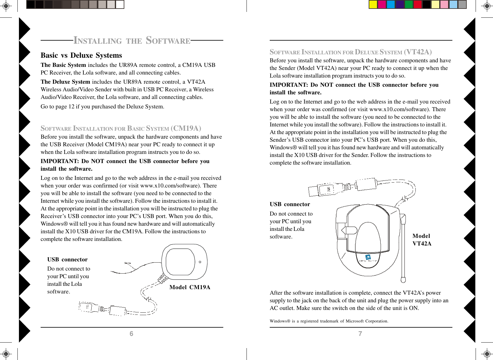 76SOFTWARE INSTALLATION FOR DELUXE SYSTEM (VT42A)Before you install the software, unpack the hardware components and havethe Sender (Model VT42A) near your PC ready to connect it up when theLola software installation program instructs you to do so.IMPORTANT: Do NOT connect the USB connector before youinstall the software.Log on to the Internet and go to the web address in the e-mail you receivedwhen your order was confirmed (or visit www.x10.com/software). Thereyou will be able to install the software (you need to be connected to theInternet while you install the software). Follow the instructions to install it.At the appropriate point in the installation you will be instructed to plug theSender’s USB connector into your PC’s USB port. When you do this,Windows® will tell you it has found new hardware and will automaticallyinstall the X10 USB driver for the Sender. Follow the instructions tocomplete the software installation.USB connectorDo not connect toyour PC until youinstall the Lolasoftware. ModelVT42AWindows® is a registered trademark of Microsoft Corporation.After the software installation is complete, connect the VT42A’s powersupply to the jack on the back of the unit and plug the power supply into anAC outlet. Make sure the switch on the side of the unit is ON.Model CM19AINSTALLING THE SOFTWAREBasic vs Deluxe SystemsThe Basic System includes the UR89A remote control, a CM19A USBPC Receiver, the Lola software, and all connecting cables.The Deluxe System includes the UR89A remote control, a VT42AWireless Audio/Video Sender with built in USB PC Receiver, a WirelessAudio/Video Receiver, the Lola software, and all connecting cables.Go to page 12 if you purchased the Deluxe System.SOFTWARE INSTALLATION FOR BASIC SYSTEM (CM19A)Before you install the software, unpack the hardware components and havethe USB Receiver (Model CM19A) near your PC ready to connect it upwhen the Lola software installation program instructs you to do so.IMPORTANT: Do NOT connect the USB connector before youinstall the software.Log on to the Internet and go to the web address in the e-mail you receivedwhen your order was confirmed (or visit www.x10.com/software). Thereyou will be able to install the software (you need to be connected to theInternet while you install the software). Follow the instructions to install it.At the appropriate point in the installation you will be instructed to plug theReceiver’s USB connector into your PC’s USB port. When you do this,Windows® will tell you it has found new hardware and will automaticallyinstall the X10 USB driver for the CM19A. Follow the instructions tocomplete the software installation.USB connectorDo not connect toyour PC until youinstall the Lolasoftware.