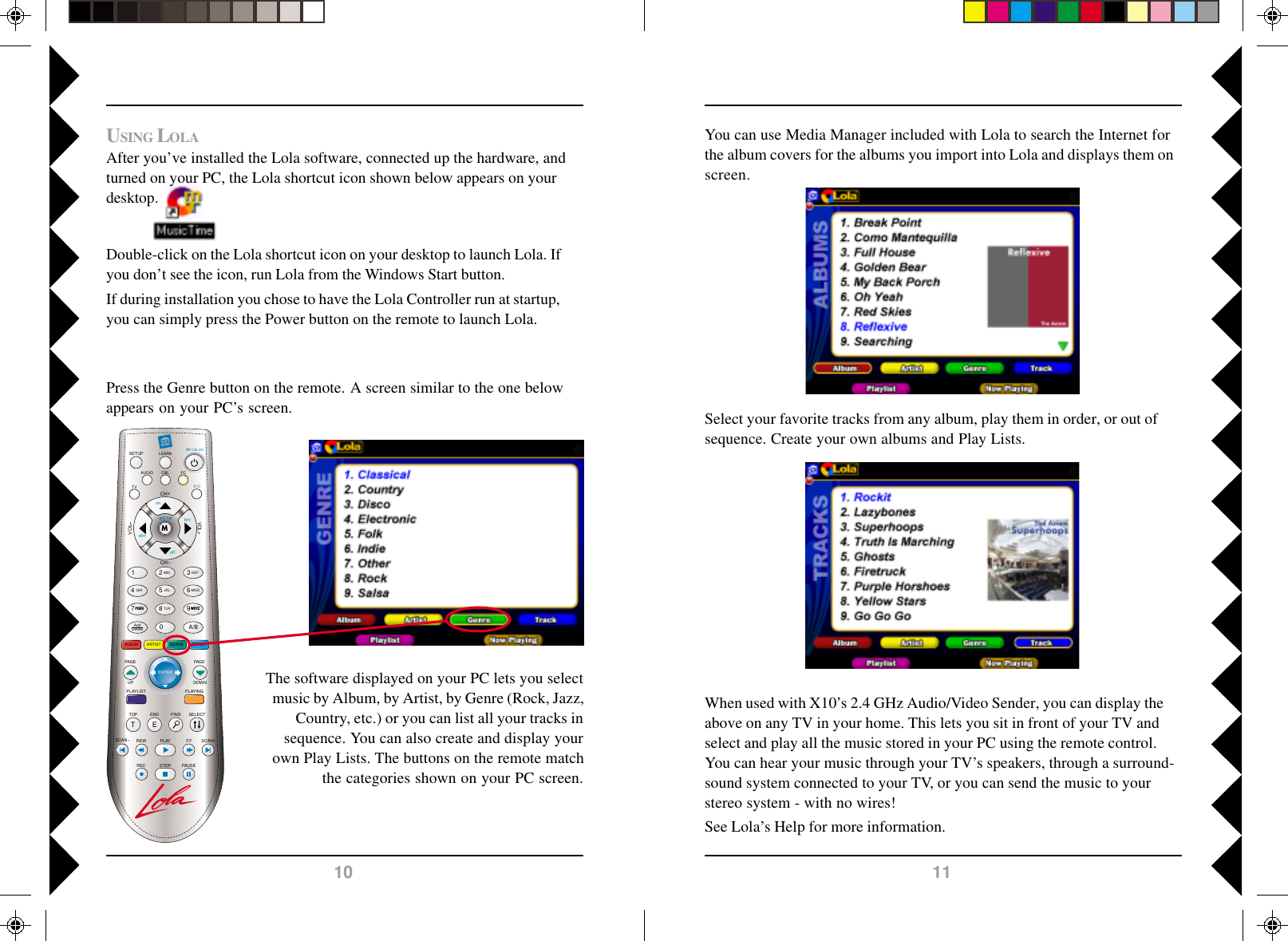 1110LEARNSETUP All Lts onCH+TOP FINDENDSCAN SCAN+F.FPLAYREWPAUSESTOPRECCHVOLPLAYINGALBUMSELECTVOL+M1 2580ABCJKLTUV369A/BDEFMNOWXYZ4GHIAddDeleteGENRE TRACKARTISTAUDIOTVPCX10onoffbrtdimPAG EDOWNPQRS7TEENTERPLAYLISTPAG EUPCBLSelect your favorite tracks from any album, play them in order, or out ofsequence. Create your own albums and Play Lists.You can use Media Manager included with Lola to search the Internet forthe album covers for the albums you import into Lola and displays them onscreen.When used with X10’s 2.4 GHz Audio/Video Sender, you can display theabove on any TV in your home. This lets you sit in front of your TV andselect and play all the music stored in your PC using the remote control.You can hear your music through your TV’s speakers, through a surround-sound system connected to your TV, or you can send the music to yourstereo system - with no wires!See Lola’s Help for more information.Press the Genre button on the remote. A screen similar to the one belowappears on your PC’s screen.The software displayed on your PC lets you selectmusic by Album, by Artist, by Genre (Rock, Jazz,Country, etc.) or you can list all your tracks insequence. You can also create and display yourown Play Lists. The buttons on the remote matchthe categories shown on your PC screen.USING LOLAAfter you’ve installed the Lola software, connected up the hardware, andturned on your PC, the Lola shortcut icon shown below appears on yourdesktop.Double-click on the Lola shortcut icon on your desktop to launch Lola. Ifyou don’t see the icon, run Lola from the Windows Start button.If during installation you chose to have the Lola Controller run at startup,you can simply press the Power button on the remote to launch Lola.