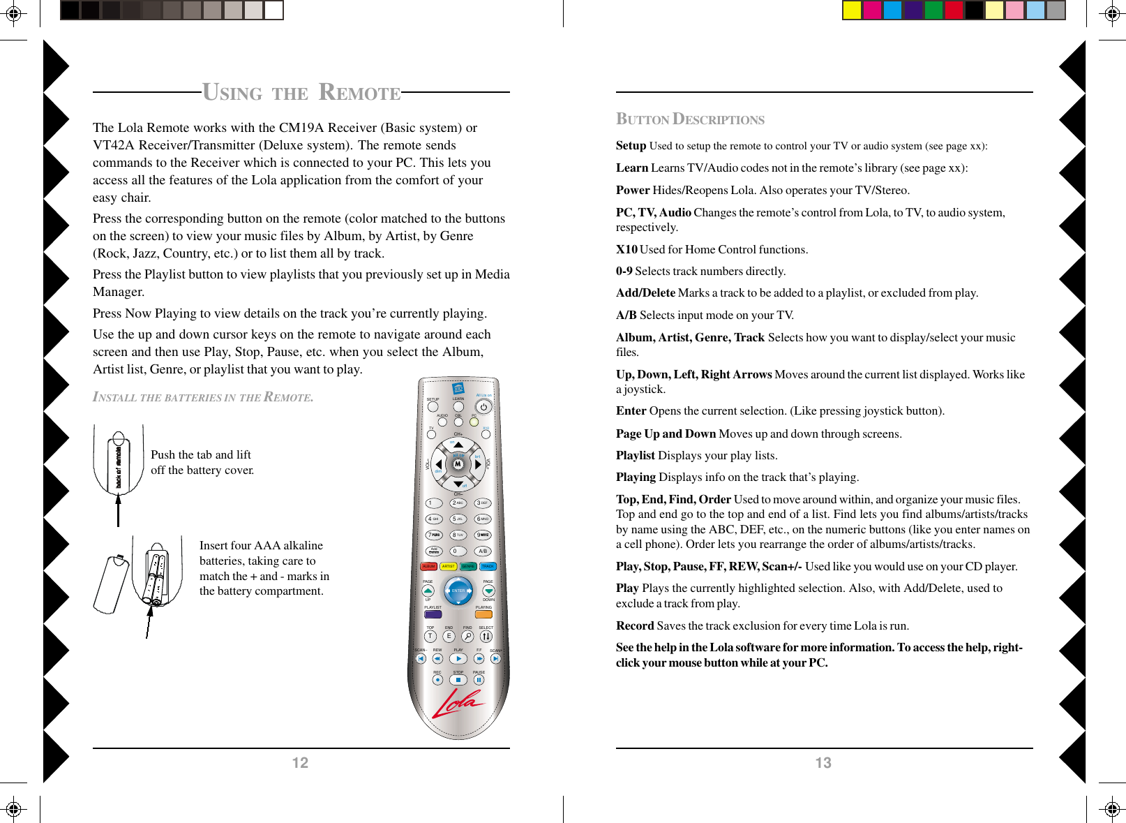 1312BUTTON DESCRIPTIONSSetup Used to setup the remote to control your TV or audio system (see page xx):Learn Learns TV/Audio codes not in the remote’s library (see page xx):Power Hides/Reopens Lola. Also operates your TV/Stereo.PC, TV, Audio Changes the remote’s control from Lola, to TV, to audio system,respectively.X10 Used for Home Control functions.0-9 Selects track numbers directly.Add/Delete Marks a track to be added to a playlist, or excluded from play.A/B Selects input mode on your TV.Album, Artist, Genre, Track Selects how you want to display/select your musicfiles.Up, Down, Left, Right Arrows Moves around the current list displayed. Works likea joystick.Enter Opens the current selection. (Like pressing joystick button).Page Up and Down Moves up and down through screens.Playlist Displays your play lists.Playing Displays info on the track that’s playing.Top, End, Find, Order Used to move around within, and organize your music files.Top and end go to the top and end of a list. Find lets you find albums/artists/tracksby name using the ABC, DEF, etc., on the numeric buttons (like you enter names ona cell phone). Order lets you rearrange the order of albums/artists/tracks.Play, Stop, Pause, FF, REW, Scan+/- Used like you would use on your CD player.Play Plays the currently highlighted selection. Also, with Add/Delete, used toexclude a track from play.Record Saves the track exclusion for every time Lola is run.See the help in the Lola software for more information. To access the help, right-click your mouse button while at your PC.INSTALL THE BATTERIES IN THE REMOTE.Push the tab and liftoff the battery cover.Insert four AAA alkalinebatteries, taking care tomatch the + and - marks inthe battery compartment.USING THE REMOTEThe Lola Remote works with the CM19A Receiver (Basic system) orVT42A Receiver/Transmitter (Deluxe system). The remote sendscommands to the Receiver which is connected to your PC. This lets youaccess all the features of the Lola application from the comfort of youreasy chair.Press the corresponding button on the remote (color matched to the buttonson the screen) to view your music files by Album, by Artist, by Genre(Rock, Jazz, Country, etc.) or to list them all by track.Press the Playlist button to view playlists that you previously set up in MediaManager.Press Now Playing to view details on the track you’re currently playing.Use the up and down cursor keys on the remote to navigate around eachscreen and then use Play, Stop, Pause, etc. when you select the Album,Artist list, Genre, or playlist that you want to play.LEARNSETUP All Lts onCH+TOP FINDENDSCAN SCAN+F.FPLAYREWPAUSESTOPRECCHVOLPLAYINGALBUMSELECTVOL+M1 2580ABCJKLTUV369A/BDEFMNOWXYZ4GHIAddDeleteGENRE TRACKARTISTAUDIOTVPCX10onoffbrtdimPAG EDOWNPQRS7TEENTERPLAYLISTPAG EUPCBL