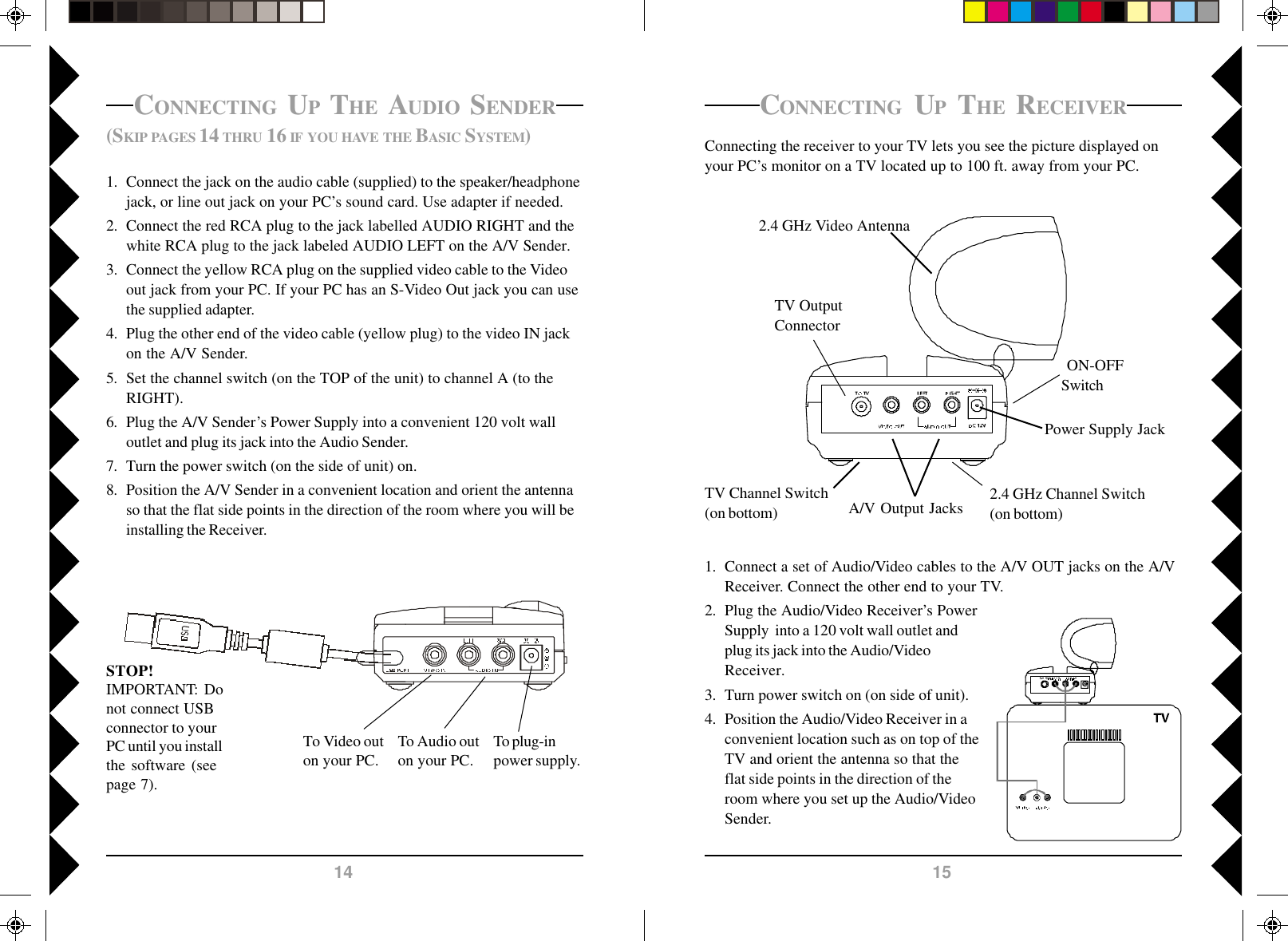 15141. Connect a set of Audio/Video cables to the A/V OUT jacks on the A/VReceiver. Connect the other end to your TV.2. Plug the Audio/Video Receiver’s PowerSupply  into a 120 volt wall outlet andplug its jack into the Audio/VideoReceiver.3. Turn power switch on (on side of unit).4. Position the Audio/Video Receiver in aconvenient location such as on top of theTV and orient the antenna so that theflat side points in the direction of theroom where you set up the Audio/VideoSender.CONNECTING UP THE RECEIVERConnecting the receiver to your TV lets you see the picture displayed onyour PC’s monitor on a TV located up to 100 ft. away from your PC.2.4 GHz Video AntennaTV OutputConnectorPower Supply Jack2.4 GHz Channel Switch(on bottom)TV Channel Switch(on bottom) ON-OFFSwitchA/V Output Jacks(SKIP PAGES 14 THRU 16 IF YOU HAVE THE BASIC SYSTEM)1. Connect the jack on the audio cable (supplied) to the speaker/headphonejack, or line out jack on your PC’s sound card. Use adapter if needed.2. Connect the red RCA plug to the jack labelled AUDIO RIGHT and thewhite RCA plug to the jack labeled AUDIO LEFT on the A/V Sender.3. Connect the yellow RCA plug on the supplied video cable to the Videoout jack from your PC. If your PC has an S-Video Out jack you can usethe supplied adapter.4. Plug the other end of the video cable (yellow plug) to the video IN jackon the A/V Sender.5. Set the channel switch (on the TOP of the unit) to channel A (to theRIGHT).6. Plug the A/V Sender’s Power Supply into a convenient 120 volt walloutlet and plug its jack into the Audio Sender.7. Turn the power switch (on the side of unit) on.8. Position the A/V Sender in a convenient location and orient the antennaso that the flat side points in the direction of the room where you will beinstalling the Receiver.CONNECTING UP THE AUDIO SENDERSTOP!IMPORTANT: Donot connect USBconnector to yourPC until you installthe software (seepage 7).To Video outon your PC.To Audio outon your PC.To plug-inpower supply.