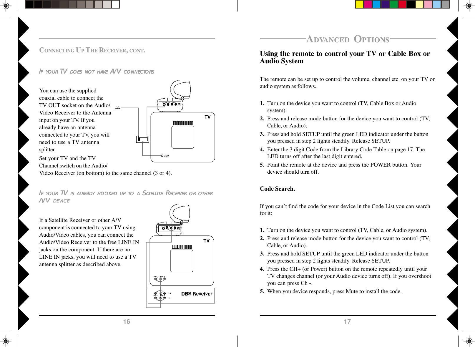 1716ADVANCED OPTIONSUsing the remote to control your TV or Cable Box orAudio SystemThe remote can be set up to control the volume, channel etc. on your TV oraudio system as follows.1. Turn on the device you want to control (TV, Cable Box or Audiosystem).2. Press and release mode button for the device you want to control (TV,Cable, or Audio).3. Press and hold SETUP until the green LED indicator under the buttonyou pressed in step 2 lights steadily. Release SETUP.4. Enter the 3 digit Code from the Library Code Table on page 17. TheLED turns off after the last digit entered.5. Point the remote at the device and press the POWER button. Yourdevice should turn off.Code Search.If you can’t find the code for your device in the Code List you can searchfor it:1. Turn on the device you want to control (TV, Cable, or Audio system).2. Press and release mode button for the device you want to control (TV,Cable, or Audio).3. Press and hold SETUP until the green LED indicator under the buttonyou pressed in step 2 lights steadily. Release SETUP.4. Press the CH+ (or Power) button on the remote repeatedly until yourTV changes channel (or your Audio device turns off). If you overshootyou can press Ch -.5. When you device responds, press Mute to install the code.IIIIIFFFFF     YYYYYOUROUROUROUROUR TV  TV  TV  TV  TV ISISISISIS     ALREADALREADALREADALREADALREADYYYYY     HOOKEDHOOKEDHOOKEDHOOKEDHOOKED     UPUPUPUPUP     TTTTTOOOOO     AAAAA S S S S SAAAAATELLITETELLITETELLITETELLITETELLITE R R R R RECEIVERECEIVERECEIVERECEIVERECEIVER     OROROROROR     OOOOOTHERTHERTHERTHERTHERA/V A/V A/V A/V A/V  DEVICEDEVICEDEVICEDEVICEDEVICEIf a Satellite Receiver or other A/Vcomponent is connected to your TV usingAudio/Video cables, you can connect theAudio/Video Receiver to the free LINE INjacks on the component. If there are noLINE IN jacks, you will need to use a TVantenna splitter as described above.CONNECTING UP THE RECEIVER, CONT.IIIIIFFFFF     YYYYYOUROUROUROUROUR TV  TV  TV  TV  TV  DOESDOESDOESDOESDOES     NONONONONOTTTTT     HAHAHAHAHAVEVEVEVEVE A/V  A/V  A/V  A/V  A/V CONNECTCONNECTCONNECTCONNECTCONNECTORSORSORSORSORSYou can use the suppliedcoaxial cable to connect theTV OUT socket on the Audio/Video Receiver to the Antennainput on your TV. If youalready have an antennaconnected to your TV, you willneed to use a TV antennasplitter.Set your TV and the TVChannel switch on the Audio/Video Receiver (on bottom) to the same channel (3 or 4).