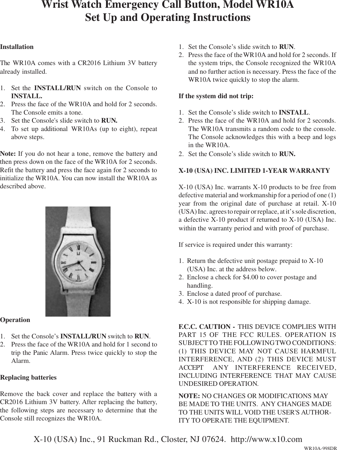 InstallationThe WR10A comes with a CR2016 Lithium 3V batteryalready installed.1. Set the INSTALL/RUN switch on the Console toINSTALL.2. Press the face of the WR10A and hold for 2 seconds.The Console emits a tone.3. Set the Console&apos;s slide switch to RUN.4. To set up additional WR10As (up to eight), repeatabove steps.Note: If you do not hear a tone, remove the battery andthen press down on the face of the WR10A for 2 seconds.Refit the battery and press the face again for 2 seconds toinitialize the WR10A. You can now install the WR10A asdescribed above.Wrist Watch Emergency Call Button, Model WR10ASet Up and Operating InstructionsX-10 (USA) Inc., 91 Ruckman Rd., Closter, NJ 07624.  http://www.x10.comWR10A-998DR1. Set the Console’s slide switch to RUN.2. Press the face of the WR10A and hold for 2 seconds. Ifthe system trips, the Console recognized the WR10Aand no further action is necessary. Press the face of theWR10A twice quickly to stop the alarm.If the system did not trip:1. Set the Console’s slide switch to INSTALL.2. Press the face of the WR10A and hold for 2 seconds.The WR10A transmits a random code to the console.The Console acknowledges this with a beep and logsin the WR10A.2. Set the Console’s slide switch to RUN.X-10 (USA) INC. LIMITED 1-YEAR WARRANTYX-10 (USA) Inc. warrants X-10 products to be free fromdefective material and workmanship for a period of one (1)year from the original date of purchase at retail. X-10(USA) Inc. agrees to repair or replace, at it’s sole discretion,a defective X-10 product if returned to X-10 (USA) Inc.within the warranty period and with proof of purchase.If service is required under this warranty:1. Return the defective unit postage prepaid to X-10(USA) Inc. at the address below.2. Enclose a check for $4.00 to cover postage andhandling.3. Enclose a dated proof of purchase.4. X-10 is not responsible for shipping damage.F.C.C. CAUTION - THIS DEVICE COMPLIES WITHPART 15 OF  THE FCC RULES. OPERATION ISSUBJECT TO THE FOLLOWING TWO  CONDITIONS:(1)  THIS DEVICE MAY NOT CAUSE HARMFULINTERFERENCE, AND (2) THIS DEVICE MUSTACCEPT  ANY INTERFERENCE RECEIVED,INCLUDING INTERFERENCE THAT MAY CAUSEUNDESIRED OPERATION.NOTE: NO CHANGES OR MODIFICATIONS MAYBE MADE TO THE UNITS.  ANY CHANGES MADETO THE UNITS WILL VOID THE USER&apos;S AUTHOR-ITY TO OPERATE THE EQUIPMENT.Operation1. Set the Console’s INSTALL/RUN switch to RUN.2. Press the face of the WR10A and hold for 1 second totrip the Panic Alarm. Press twice quickly to stop theAlarm.Replacing batteriesRemove the back cover and replace the battery with aCR2016 Lithium 3V battery. After replacing the battery,the following steps are necessary to determine that theConsole still recognizes the WR10A.