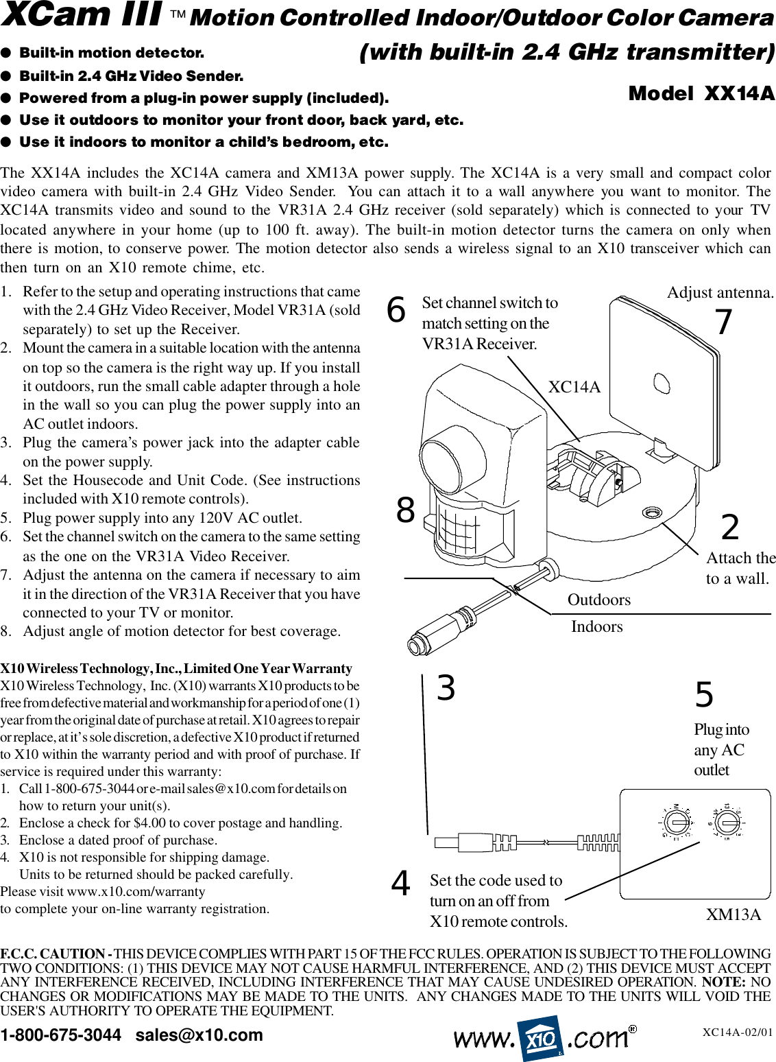 1. Refer to the setup and operating instructions that camewith the 2.4 GHz Video Receiver, Model VR31A (soldseparately) to set up the Receiver.2. Mount the camera in a suitable location with the antennaon top so the camera is the right way up. If you installit outdoors, run the small cable adapter through a holein the wall so you can plug the power supply into anAC outlet indoors.3. Plug the camera’s power jack into the adapter cableon the power supply.4. Set the Housecode and Unit Code. (See instructionsincluded with X10 remote controls).5. Plug power supply into any 120V AC outlet.6. Set the channel switch on the camera to the same settingas the one on the VR31A Video Receiver.7. Adjust the antenna on the camera if necessary to aimit in the direction of the VR31A Receiver that you haveconnected to your TV or monitor.8. Adjust angle of motion detector for best coverage.X10 Wireless Technology, Inc., Limited One Year WarrantyX10 Wireless Technology,  Inc. (X10) warrants X10 products to befree from defective material and workmanship for a period of one (1)year from the original date of purchase at retail. X10 agrees to repairor replace, at it’s sole discretion, a defective X10 product if returnedto X10 within the warranty period and with proof of purchase. Ifservice is required under this warranty:1. Call 1-800-675-3044 or e-mail sales@x10.com for details onhow to return your unit(s).2. Enclose a check for $4.00 to cover postage and handling.3. Enclose a dated proof of purchase.4. X10 is not responsible for shipping damage.Units to be returned should be packed carefully.Please visit www.x10.com/warrantyto complete your on-line warranty registration.1-800-675-3044   sales@x10.com●Built-in motion detector.●Built-in 2.4 GHz Video Sender.●Powered from a plug-in power supply (included).●Use it outdoors to monitor your front door, back yard, etc.●Use it indoors to monitor a child’s bedroom, etc.Model  XX14AXC14A-02/01The XX14A includes the XC14A camera and XM13A power supply. The XC14A is a very small and compact colorvideo camera with built-in 2.4 GHz Video Sender.  You can attach it to a wall anywhere you want to monitor. TheXC14A transmits video and sound to the VR31A 2.4 GHz receiver (sold separately) which is connected to your TVlocated anywhere in your home (up to 100 ft. away). The built-in motion detector turns the camera on only whenthere is motion, to conserve power. The motion detector also sends a wireless signal to an X10 transceiver which canthen turn on an X10 remote chime, etc.XCam III   Motion Controlled Indoor/Outdoor Color CameraAdjust antenna.XC14A™(with built-in 2.4 GHz transmitter)25Plug intoany ACoutletAttach theto a wall.637Set channel switch tomatch setting on theVR31A Receiver.F.C.C. CAUTION - THIS DEVICE COMPLIES WITH PART 15 OF THE FCC RULES. OPERATION IS SUBJECT TO THE FOLLOWINGTWO CONDITIONS: (1) THIS DEVICE MAY NOT CAUSE HARMFUL INTERFERENCE, AND (2) THIS DEVICE MUST ACCEPTANY INTERFERENCE RECEIVED, INCLUDING INTERFERENCE THAT MAY CAUSE UNDESIRED OPERATION.  NOTE: NOCHANGES OR MODIFICATIONS MAY BE MADE TO THE UNITS.  ANY CHANGES MADE TO THE UNITS WILL VOID THEUSER&apos;S AUTHORITY TO OPERATE THE EQUIPMENT.OutdoorsIndoors8Set the code used toturn on an off fromX10 remote controls.4XM13A