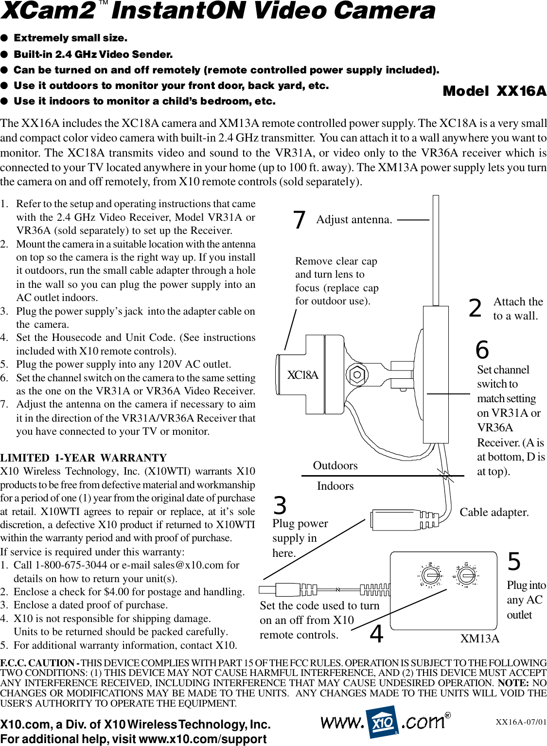 1. Refer to the setup and operating instructions that camewith the 2.4 GHz Video Receiver, Model VR31A orVR36A (sold separately) to set up the Receiver.2. Mount the camera in a suitable location with the antennaon top so the camera is the right way up. If you installit outdoors, run the small cable adapter through a holein the wall so you can plug the power supply into anAC outlet indoors.3. Plug the power supply’s jack  into the adapter cable onthe camera.4. Set the Housecode and Unit Code. (See instructionsincluded with X10 remote controls).5. Plug the power supply into any 120V AC outlet.6. Set the channel switch on the camera to the same settingas the one on the VR31A or VR36A Video Receiver.7. Adjust the antenna on the camera if necessary to aimit in the direction of the VR31A/VR36A Receiver thatyou have connected to your TV or monitor.LIMITED 1-YEAR WARRANTYX10 Wireless Technology, Inc. (X10WTI) warrants X10products to be free from defective material and workmanshipfor a period of one (1) year from the original date of purchaseat retail. X10WTI agrees to repair or replace, at it’s solediscretion, a defective X10 product if returned to X10WTIwithin the warranty period and with proof of purchase.If service is required under this warranty:1. Call 1-800-675-3044 or e-mail sales@x10.com fordetails on how to return your unit(s).2. Enclose a check for $4.00 for postage and handling.3. Enclose a dated proof of purchase.4. X10 is not responsible for shipping damage.Units to be returned should be packed carefully.5. For additional warranty information, contact X10.X10.com, a Div. of X10 Wireless Technology, Inc.For additional help, visit www.x10.com/support●Extremely small size.●Built-in 2.4 GHz Video Sender.●Can be turned on and off remotely (remote controlled power supply included).●Use it outdoors to monitor your front door, back yard, etc.●Use it indoors to monitor a child’s bedroom, etc. Model  XX16AXX16A-07/01The XX16A includes the XC18A camera and XM13A remote controlled power supply. The XC18A is a very smalland compact color video camera with built-in 2.4 GHz transmitter.  You can attach it to a wall anywhere you want tomonitor. The XC18A transmits video and sound to the VR31A, or video only to the VR36A receiver which isconnected to your TV located anywhere in your home (up to 100 ft. away). The XM13A power supply lets you turnthe camera on and off remotely, from X10 remote controls (sold separately).XCam2  InstantON Video CameraAdjust antenna.Plug powersupply inhere.XC18A™25Plug intoany ACoutletAttach theto a wall.3Cable adapter.7F.C.C. CAUTION - THIS DEVICE COMPLIES WITH PART 15 OF THE FCC RULES. OPERATION IS SUBJECT TO THE FOLLOWINGTWO CONDITIONS: (1) THIS DEVICE MAY NOT CAUSE HARMFUL INTERFERENCE, AND (2) THIS DEVICE MUST ACCEPTANY INTERFERENCE RECEIVED, INCLUDING INTERFERENCE THAT MAY CAUSE UNDESIRED OPERATION. NOTE: NOCHANGES OR MODIFICATIONS MAY BE MADE TO THE UNITS.  ANY CHANGES MADE TO THE UNITS WILL VOID THEUSER&apos;S AUTHORITY TO OPERATE THE EQUIPMENT.OutdoorsIndoorsSet the code used to turnon an off from X10remote controls. 4XM13ARemove clear capand turn lens tofocus (replace capfor outdoor use).6Set channelswitch tomatch settingon VR31A orVR36AReceiver. (A isat bottom, D isat top).