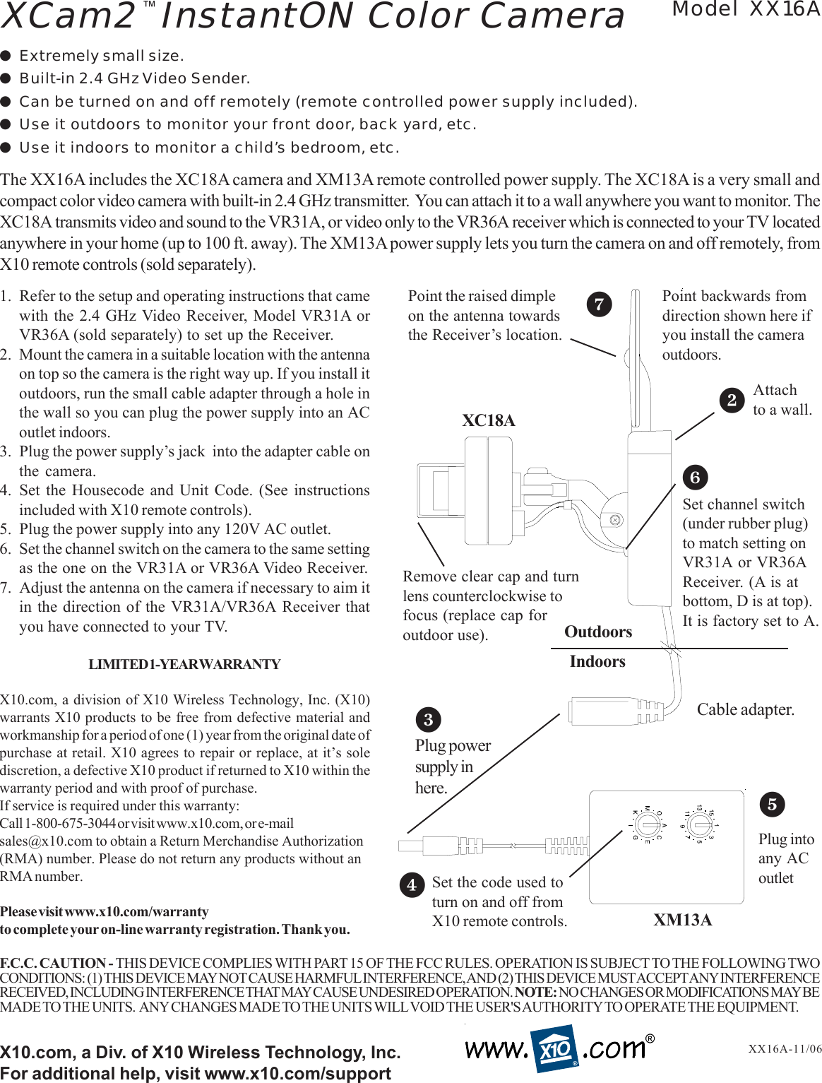 1. Refer to the setup and operating instructions that camewith the 2.4 GHz Video Receiver, Model VR31A orVR36A (sold separately) to set up the Receiver.2. Mount the camera in a suitable location with the antennaon top so the camera is the right way up. If you install itoutdoors, run the small cable adapter through a hole inthe wall so you can plug the power supply into an ACoutlet indoors.3. Plug the power supply’s jack  into the adapter cable onthe camera.4. Set the Housecode and Unit Code. (See instructionsincluded with X10 remote controls).5. Plug the power supply into any 120V AC outlet.6. Set the channel switch on the camera to the same settingas the one on the VR31A or VR36A Video Receiver.7. Adjust the antenna on the camera if necessary to aim itin the direction of the VR31A/VR36A Receiver thatyou have connected to your TV.LIMITED 1-YEAR WARRANTYX10.com, a division of X10 Wireless Technology, Inc. (X10)warrants X10 products to be free from defective material andworkmanship for a period of one (1) year from the original date ofpurchase at retail. X10 agrees to repair or replace, at it’s solediscretion, a defective X10 product if returned to X10 within thewarranty period and with proof of purchase.If service is required under this warranty:Call 1-800-675-3044 or visit www.x10.com, or e-mailsales@x10.com to obtain a Return Merchandise Authorization(RMA) number. Please do not return any products without anRMA number.Please visit www.x10.com/warrantyto complete your on-line warranty registration. Thank you.X10.com, a Div. of X10 Wireless Technology, Inc.For additional help, visit www.x10.com/support●Extremely small size.●Built-in 2.4 GHz Video Sender.●Can be turned on and off remotely (remote controlled power supply included).●Use it outdoors to monitor your front door, back yard, etc.●Use it indoors to monitor a child’s bedroom, etc.Model XX16AXX16A-11/06The XX16A includes the XC18A camera and XM13A remote controlled power supply. The XC18A is a very small andcompact color video camera with built-in 2.4 GHz transmitter.  You can attach it to a wall anywhere you want to monitor. TheXC18A transmits video and sound to the VR31A, or video only to the VR36A receiver which is connected to your TV locatedanywhere in your home (up to 100 ft. away). The XM13A power supply lets you turn the camera on and off remotely, fromX10 remote controls (sold separately).XCam2  InstantON Color Camera™F.C.C. CAUTION - THIS DEVICE COMPLIES WITH PART 15 OF THE FCC RULES. OPERATION IS SUBJECT TO THE FOLLOWING TWOCONDITIONS: (1) THIS DEVICE MAY NOT CAUSE HARMFUL INTERFERENCE, AND (2) THIS DEVICE MUST ACCEPT ANY INTERFERENCERECEIVED, INCLUDING INTERFERENCE THAT MAY CAUSE UNDESIRED OPERATION. NOTE: NO CHANGES OR MODIFICATIONS MAY BEMADE TO THE UNITS.  ANY CHANGES MADE TO THE UNITS WILL VOID THE USER&apos;S AUTHORITY TO OPERATE THE EQUIPMENT.Point the raised dimpleon the antenna towardsthe Receiver’s location.Plug powersupply inhere.XC18A25Plug intoany ACoutletAttachto a wall.3Cable adapter.7OutdoorsIndoorsSet the code used toturn on and off fromX10 remote controls.4XM13A6Set channel switch(under rubber plug)to match setting onVR31A or VR36AReceiver. (A is atbottom, D is at top).It is factory set to A.Remove clear cap and turnlens counterclockwise tofocus (replace cap foroutdoor use).Point backwards fromdirection shown here ifyou install the cameraoutdoors.