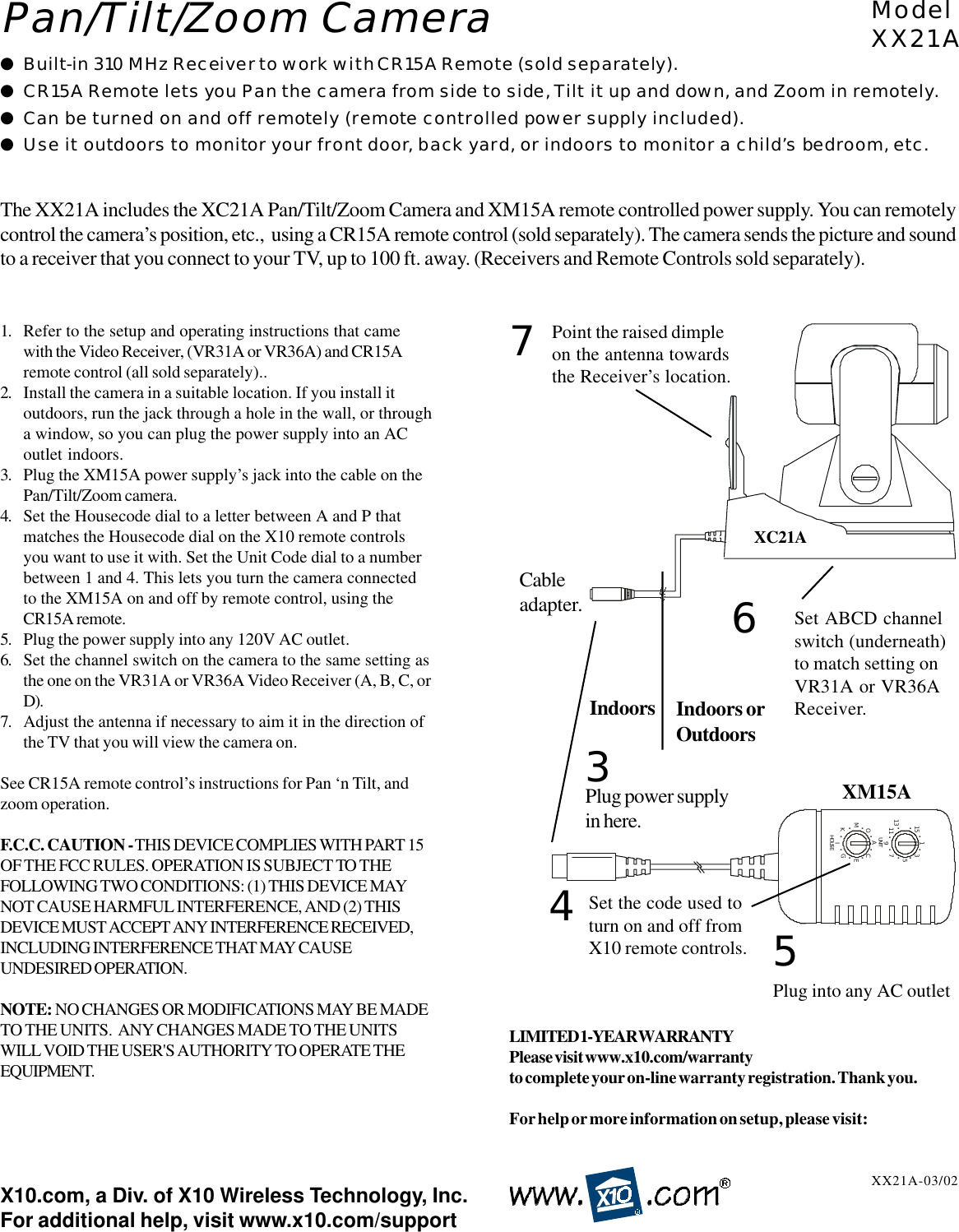 HOUSEACEGIKMO........UNIT13579111315 ........1. Refer to the setup and operating instructions that camewith the Video Receiver, (VR31A or VR36A) and CR15Aremote control (all sold separately)..2. Install the camera in a suitable location. If you install itoutdoors, run the jack through a hole in the wall, or througha window, so you can plug the power supply into an ACoutlet indoors.3. Plug the XM15A power supply’s jack into the cable on thePan/Tilt/Zoom camera.4. Set the Housecode dial to a letter between A and P thatmatches the Housecode dial on the X10 remote controlsyou want to use it with. Set the Unit Code dial to a numberbetween 1 and 4. This lets you turn the camera connectedto the XM15A on and off by remote control, using theCR15A remote.5. Plug the power supply into any 120V AC outlet.6. Set the channel switch on the camera to the same setting asthe one on the VR31A or VR36A Video Receiver (A, B, C, orD).7. Adjust the antenna if necessary to aim it in the direction ofthe TV that you will view the camera on.See CR15A remote control’s instructions for Pan ‘n Tilt, andzoom operation.F.C.C. CAUTION - THIS DEVICE COMPLIES WITH PART 15OF THE FCC RULES. OPERATION IS SUBJECT TO THEFOLLOWING TWO CONDITIONS: (1) THIS DEVICE MAYNOT CAUSE HARMFUL INTERFERENCE, AND (2) THISDEVICE MUST ACCEPT ANY INTERFERENCE RECEIVED,INCLUDING INTERFERENCE THAT MAY CAUSEUNDESIRED OPERATION.NOTE: NO CHANGES OR MODIFICATIONS MAY BE MADETO THE UNITS.  ANY CHANGES MADE TO THE UNITSWILL VOID THE USER&apos;S AUTHORITY TO OPERATE THEEQUIPMENT.●Built-in 310 MHz Receiver to work with CR15A Remote (sold separately).●CR15A Remote lets you Pan the camera from side to side, Tilt it up and down, and Zoom in remotely.●Can be turned on and off remotely (remote controlled power supply included).●Use it outdoors to monitor your front door, back yard, or indoors to monitor a child’s bedroom, etc.ModelXX21AXX21A-03/02The XX21A includes the XC21A Pan/Tilt/Zoom Camera and XM15A remote controlled power supply. You can remotelycontrol the camera’s position, etc.,  using a CR15A remote control (sold separately). The camera sends the picture and soundto a receiver that you connect to your TV, up to 100 ft. away. (Receivers and Remote Controls sold separately).Pan/Tilt/Zoom CameraX10.com, a Div. of X10 Wireless Technology, Inc.For additional help, visit www.x10.com/supportXC21APlug power supplyin here.3Cableadapter.Indoors orOutdoorsIndoors5Plug into any AC outletSet the code used toturn on and off fromX10 remote controls.4XM15ALIMITED 1-YEAR WARRANTYPlease visit www.x10.com/warrantyto complete your on-line warranty registration. Thank you.For help or more information on setup, please visit:Point the raised dimpleon the antenna towardsthe Receiver’s location.76Set ABCD channelswitch (underneath)to match setting onVR31A or VR36AReceiver.