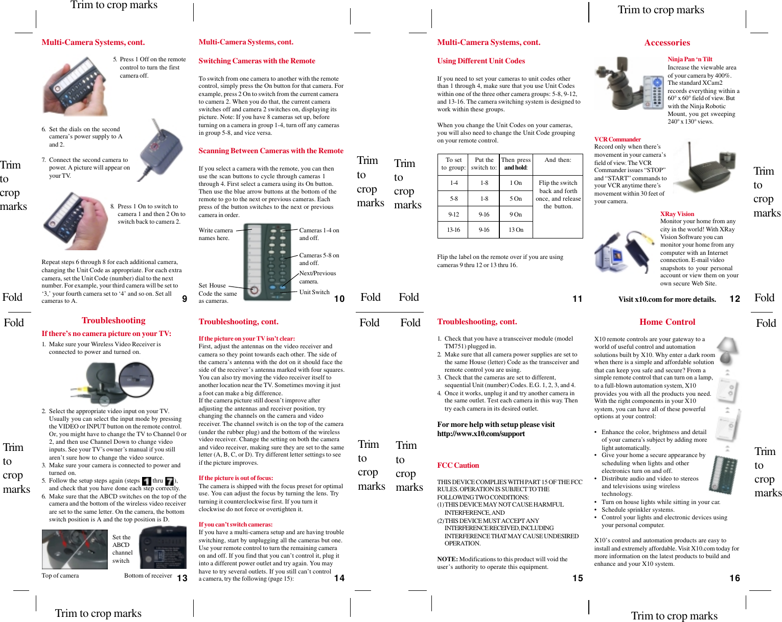 To set Put the Then press And then:to group: switch to: and hold:1-4 1-8 1 On Flip the switchback and forth5-8 1-8 5 On once, and releasethe button.9-12 9-16 9 On13-16 9-16 13 On5. Press 1 Off on the remotecontrol to turn the firstcamera off.6. Set the dials on the secondcamera’s power supply to Aand 2.7. Connect the second camera topower. A picture will appear onyour TV.8. Press 1 On to switch tocamera 1 and then 2 On toswitch back to camera 2.Multi-Camera Systems, cont.Repeat steps 6 through 8 for each additional camera,changing the Unit Code as appropriate. For each extracamera, set the Unit Code (number) dial to the nextnumber. For example, your third camera will be set to‘3,’ your fourth camera set to ‘4’ and so on. Set allcameras to A.Cameras 1-4 onand off.Next/Previouscamera.Write cameranames here.Set HouseCode the sameas cameras.Switching Cameras with the RemoteTo switch from one camera to another with the remotecontrol, simply press the On button for that camera. Forexample, press 2 On to switch from the current camerato camera 2. When you do that, the current cameraswitches off and camera 2 switches on, displaying itspicture. Note: If you have 8 cameras set up, beforeturning on a camera in group 1-4, turn off any camerasin group 5-8, and vice versa.Scanning Between Cameras with the RemoteIf you select a camera with the remote, you can thenuse the scan buttons to cycle through cameras 1through 4. First select a camera using its On button.Then use the blue arrow buttons at the bottom of theremote to go to the next or previous cameras. Eachpress of the button switches to the next or previouscamera in order.Unit SwitchCameras 5-8 onand off.Using Different Unit CodesIf you need to set your cameras to unit codes otherthan 1 through 4, make sure that you use Unit Codeswithin one of the three other camera groups: 5-8, 9-12,and 13-16. The camera switching system is designed towork within these groups.When you change the Unit Codes on your cameras,you will also need to change the Unit Code groupingon your remote control.Flip the label on the remote over if you are usingcameras 9 thru 12 or 13 thru 16.Troubleshooting If there’s no camera picture on your TV:1. Make sure your Wireless Video Receiver isconnected to power and turned on.Top of cameraSet theABCDchannelswitchBottom of receiver2. Select the appropriate video input on your TV.Usually you can select the input mode by pressingthe VIDEO or INPUT button on the remote control.Or, you might have to change the TV to Channel 0 or2, and then use Channel Down to change videoinputs. See your TV’s owner’s manual if you stillaren’t sure how to change the video source.3. Make sure your camera is connected to power andturned on.5. Follow the setup steps again (steps    1  thru  7   ),and check that you have done each step correctly.6. Make sure that the ABCD switches on the top of thecamera and the bottom of the wireless video receiverare set to the same letter. On the camera, the bottomswitch position is A and the top position is D.If the picture on your TV isn’t clear:First, adjust the antennas on the video receiver andcamera so they point towards each other. The side ofthe camera’s antenna with the dot on it should face theside of the receiver’s antenna marked with four squares.You can also try moving the video receiver itself toanother location near the TV. Sometimes moving it justa foot can make a big difference.If the camera picture still doesn’t improve afteradjusting the antennas and receiver position, trychanging the channels on the camera and videoreceiver. The channel switch is on the top of the camera(under the rubber plug) and the bottom of the wirelessvideo receiver. Change the setting on both the cameraand video receiver, making sure they are set to the sameletter (A, B, C, or D). Try different letter settings to seeif the picture improves.If the picture is out of focus:The camera is shipped with the focus preset for optimaluse. You can adjust the focus by turning the lens. Tryturning it counterclockwise first. If you turn itclockwise do not force or overtighten it.If you can’t switch cameras:If you have a multi-camera setup and are having troubleswitching, start by unplugging all the cameras but one.Use your remote control to turn the remaining cameraon and off. If you find that you can’t control it, plug itinto a different power outlet and try again. You mayhave to try several outlets. If you still can’t controla camera, try the following (page 15):Troubleshooting, cont.AccessoriesVisit x10.com for more details.Ninja Pan ‘n TiltIncrease the viewable areaof your camera by 400%.The standard XCam2records everything within a60° x 60° field of view. Butwith the Ninja RoboticMount, you get sweeping240° x 130° views.VCR CommanderRecord only when there’smovement in your camera’sfield of view. The VCRCommander issues “STOP”and “START” commands toyour VCR anytime there’smovement within 30 feet ofyour camera.XRay VisionMonitor your home from anycity in the world! With XRayVision Software you canmonitor your home from anycomputer with an Internetconnection. E-mail videosnapshots to your personalaccount or view them on yourown secure Web Site.Home ControlX10 remote controls are your gateway to aworld of useful control and automationsolutions built by X10. Why enter a dark roomwhen there is a simple and affordable solutionthat can keep you safe and secure? From asimple remote control that can turn on a lamp,to a full-blown automation system, X10provides you with all the products you need.With the right components in your X10system, you can have all of these powerfuloptions at your control:• Enhance the color, brightness and detailof your camera’s subject by adding morelight automatically.• Give your home a secure appearance byscheduling when lights and otherelectronics turn on and off.• Distribute audio and video to stereosand televisions using wirelesstechnology.• Turn on house lights while sitting in your car.• Schedule sprinkler systems.• Control your lights and electronic devices usingyour personal computer.X10’s control and automation products are easy toinstall and extremely affordable. Visit X10.com today formore information on the latest products to build andenhance and your X10 system.FCC CautionTHIS DEVICE COMPLIES WITH PART 15 OF THE FCCRULES. OPERATION IS SUBJECT TO THEFOLLOWING TWO CONDITIONS:(1)THIS DEVICE MAY NOT CAUSE HARMFULINTERFERENCE, AND(2)THIS DEVICE MUST ACCEPT ANYINTERFERENCE RECEIVED, INCLUDINGINTERFERENCE THAT MAY CAUSE UNDESIREDOPERATION.NOTE: Modifications to this product will void theuser’s authority to operate this equipment.Multi-Camera Systems, cont.1. Check that you have a transceiver module (modelTM751) plugged in.2. Make sure that all camera power supplies are set tothe same House (letter) Code as the transceiver andremote control you are using.3. Check that the cameras are set to different,sequential Unit (number) Codes. E.G. 1, 2, 3, and 4.4. Once it works, unplug it and try another camera inthe same outlet. Test each camera in this way. Thentry each camera in its desired outlet.For more help with setup please visithttp://www.x10.com/supportMulti-Camera Systems, cont.Troubleshooting, cont.910 111213 14 15 16TrimtocropmarksTrimtocropmarksTrimtocropmarksTrimtocropmarksTrim to crop marks Trim to crop marksTrim to crop marks Trim to crop marksTrimtocropmarksTrimtocropmarksTrimtocropmarksTrimtocropmarksFold FoldFoldFoldFoldFoldFoldFold