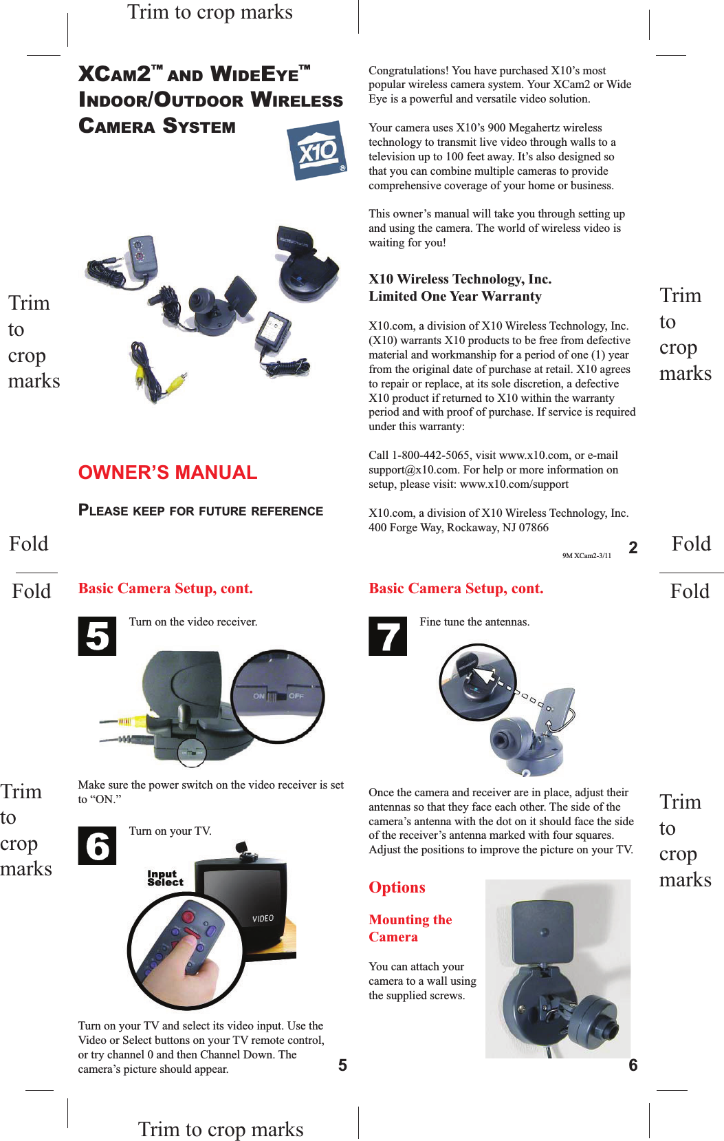 Trim tocropmarksTrim tocropmarksTrim to crop marksOWNER’S MANUALPLEASE KEEP FOR FUTURE REFERENCEXCAM2™AND WIDEEYE™INDOOR/OUTDOOR WIRELESSCAMERA SYSTEMTurn on the video receiver.Make sure the power switch on the video receiver is set to “ON.”Turn on your TV.Turn on your TV and select its video input. Use the Video or Select buttons on your TV remote control, or try channel 0 and then Channel Down. The camera’s picture should appear.Once the camera and receiver are in place, adjust their antennas so that they face each other. The side of the camera’s antenna with the dot on it should face the side of the receiver’s antenna marked with four squares. Adjust the positions to improve the picture on your TV.Fine tune the antennas.OptionsMounting the CameraYou can attach your camera to a wall using the supplied screws. Basic Camera Setup, cont. Basic Camera Setup, cont.5 6Trim to crop marksTrim tocropmarksTrim tocropmarksFoldFoldFoldFoldCongratulations! You have purchased X10’s most popular wireless camera system. Your XCam2 or Wide Eye is a powerful and versatile video solution. Your camera uses X10’s 900 Megahertz wireless technology to transmit live video through walls to a television up to 100 feet away. It’s also designed so that you can combine multiple cameras to provide comprehensive coverage of your home or business. This owner’s manual will take you through setting up and using the camera. The world of wireless video is waiting for you!X10 Wireless Technology, Inc. Limited One Year WarrantyX10.com, a division of X10 Wireless Technology, Inc. (X10) warrants X10 products to be free from defective material and workmanship for a period of one (1) year from the original date of purchase at retail. X10 agrees to repair or replace, at its sole discretion, a defective X10 product if returned to X10 within the warranty period and with proof of purchase. If service is required under this warranty:Call 1-800-442-5065, visit www.x10.com, or e-mail support@x10.com. For help or more information on setup, please visit: www.x10.com/supportX10.com, a division of X10 Wireless Technology, Inc.400 Forge Way, Rockaway, NJ 078669M XCam2-3/11 2