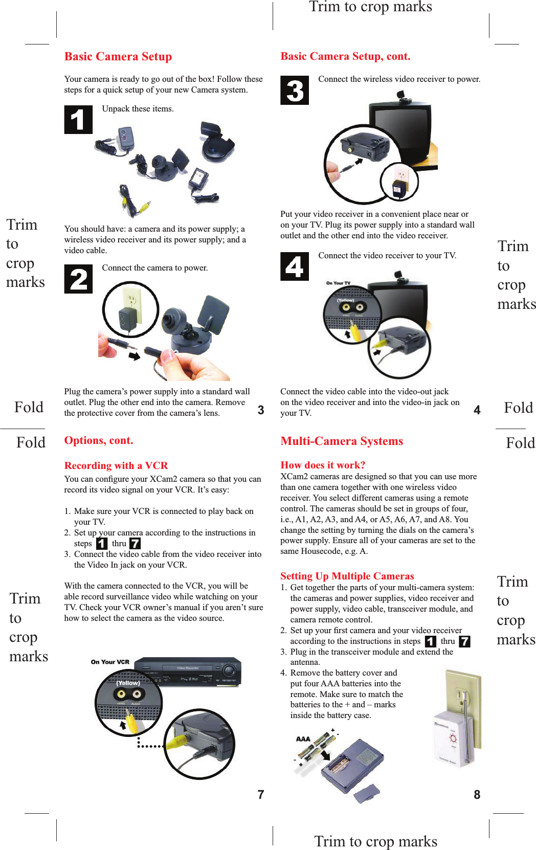 Trim tocropmarksTrim to crop marksYour camera is ready to go out of the box! Follow these steps for a quick setup of your new Camera system.You should have: a camera and its power supply; a wireless video receiver and its power supply; and a video cable.Basic Camera Setup Connect the camera to power.Plug the camera’s power supply into a standard wall outlet. Plug the other end into the camera. Remove the protective cover from the camera’s lens.Connect the wireless video receiver to power.Put your video receiver in a convenient place near or on your TV. Plug its power supply into a standard wall outlet and the other end into the video receiver.Basic Camera Setup, cont.Connect the video receiver to your TV.Connect the video cable into the video-out jack on the video receiver and into the video-in jack on your TV.Recording with a VCRYou can conﬁ gure your XCam2 camera so that you can record its video signal on your VCR. It’s easy:1.  Make sure your VCR is connected to play back on your TV.2.  Set up your camera according to the instructions in steps    1   thru   7.3.  Connect the video cable from the video receiver into the Video In jack on your VCR.With the camera connected to the VCR, you will be able record surveillance video while watching on your TV. Check your VCR owner’s manual if you aren’t sure how to select the camera as the video source.Options, cont. Multi-Camera SystemsHow does it work?XCam2 cameras are designed so that you can use more than one camera together with one wireless video receiver. You select different cameras using a remote control. The cameras should be set in groups of four, i.e., A1, A2, A3, and A4, or A5, A6, A7, and A8. You change the setting by turning the dials on the camera’s power supply. Ensure all of your cameras are set to the same Housecode, e.g. A.Setting Up Multiple Cameras1.  Get together the parts of your multi-camera system: the cameras and power supplies, video receiver and power supply, video cable, transceiver module, and camera remote control.2.  Set up your ﬁ rst camera and your video receiver according to the instructions in steps    1   thru   7.3.  Plug in the transceiver module and extend the antenna.4.  Remove the battery cover and put four AAA batteries into the remote. Make sure to match the batteries to the + and – marks inside the battery case.3 47 8Trim tocropmarksTrim tocropmarksTrim to crop marksFoldFoldFoldFoldTrim tocropmarksUnpack these items.