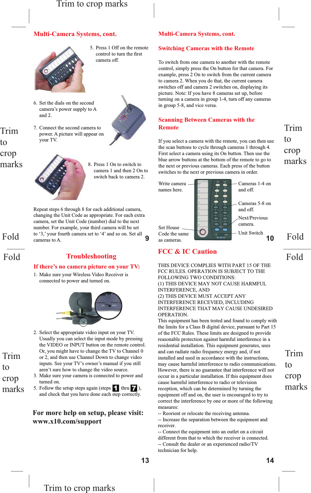 5.  Press 1 Off on the remote control to turn the ﬁ rst camera off.6.  Set the dials on the second camera’s power supply to A and 2.7.  Connect the second camera to power. A picture will appear on your TV.8.  Press 1 On to switch to camera 1 and then 2 On to switch back to camera 2.Multi-Camera Systems, cont.Repeat steps 6 through 8 for each additional camera, changing the Unit Code as appropriate. For each extra camera, set the Unit Code (number) dial to the next number. For example, your third camera will be set to ‘3,’ your fourth camera set to ‘4’ and so on. Set all cameras to A.Cameras 1-4 on and off.Next/Previouscamera.Write camera names here.Set House Code the same as cameras.Switching Cameras with the RemoteTo switch from one camera to another with the remote control, simply press the On button for that camera. For example, press 2 On to switch from the current camera to camera 2. When you do that, the current camera switches off and camera 2 switches on, displaying its picture. Note: If you have 8 cameras set up, before turning on a camera in group 1-4, turn off any cameras in group 5-8, and vice versa.Scanning Between Cameras with the RemoteIf you select a camera with the remote, you can then use the scan buttons to cycle through cameras 1 through 4. First select a camera using its On button. Then use the blue arrow buttons at the bottom of the remote to go to the next or previous cameras. Each press of the button switches to the next or previous camera in order.Unit SwitchCameras 5-8 on and off.TroubleshootingIf there’s no camera picture on your TV:1.  Make sure your Wireless Video Receiver is connected to power and turned on.2.  Select the appropriate video input on your TV. Usually you can select the input mode by pressing the VIDEO or INPUT button on the remote control. Or, you might have to change the TV to Channel 0 or 2, and then use Channel Down to change video inputs. See your TV’s owner’s manual if you still aren’t sure how to change the video source.3.  Make sure your camera is connected to power and turned on.5.  Follow the setup steps again (steps    1  thru  7   ), and check that you have done each step correctly.If the picture on your TV isn’t clear:First, adjust the antennas on the video receiver and camera so they point towards each other. The side of the camera’s antenna with the dot on it should face the side of the receiver’s antenna marked with four squares. You can also try moving the video receiver itself to another location near the TV. Sometimes moving it just a foot can make a big difference.If the picture is out of focus: The camera is shipped with the focus preset for optimal use. You can adjust the focus by turning the lens. Try turning it counterclockwise ﬁ rst. If you turn it clockwise do not force or overtighten it.If you can’t switch cameras:If you have a multi-camera setup and are having trouble switching, start by unplugging all the cameras but one. Use your remote control to turn the remaining camera on and off. If you ﬁ nd that you can’t control it, plug it into a different power outlet and try again. You may have to try several outlets. If you still can’t controla camera, try the following (page 15):Troubleshooting, cont.Multi-Camera Systems, cont.9 1013 14Trim tocropmarksTrim tocropmarksTrim to crop marksTrim to crop marksTrim tocropmarksTrim tocropmarksFoldFoldFoldFoldFor more help with setup please visit www.x10.com/supportFCC &amp; IC Caution        THIS DEVICE COMPLIES WITH PART 15 OF THE FCC RULES. OPERATION IS SUBJECT TO THE FOLLOWING TWO CONDITIONS: (1) THIS DEVICE MAY NOT CAUSE HARMFUL INTERFERENCE, AND (2) THIS DEVICE MUST ACCEPT ANY INTERFERENCE RECEVIED, INCLUDING INTERFERENCE THAT MAY CAUSE UNDESIRED OPERATION. This equipment has been tested and found to comply with the limits for a Class B digital device, pursuant to Part 15 of the FCC Rules. These limits are designed to provide reasonable protection against harmful interference in a residential installation. This equipment generates, uses and can radiate radio frequency energy and, if not installed and used in accordance with the instructions, may cause harmful interference to radio communications. However, there is no guarantee that interference will not occur in a particular installation. If this equipment does cause harmful interference to radio or television reception, which can be determined by turning the equipment off and on, the user is encouraged to try to correct the interference by one or more of the following measures:  -- Reorient or relocate the receiving antenna.  -- Increase the separation between the equipment and receiver.  -- Connect the equipment into an outlet on a circuit different from that to which the receiver is connected.  -- Consult the dealer or an experienced radio/TV technician for help. For more help on setup, please visit: www.x10.com/support 