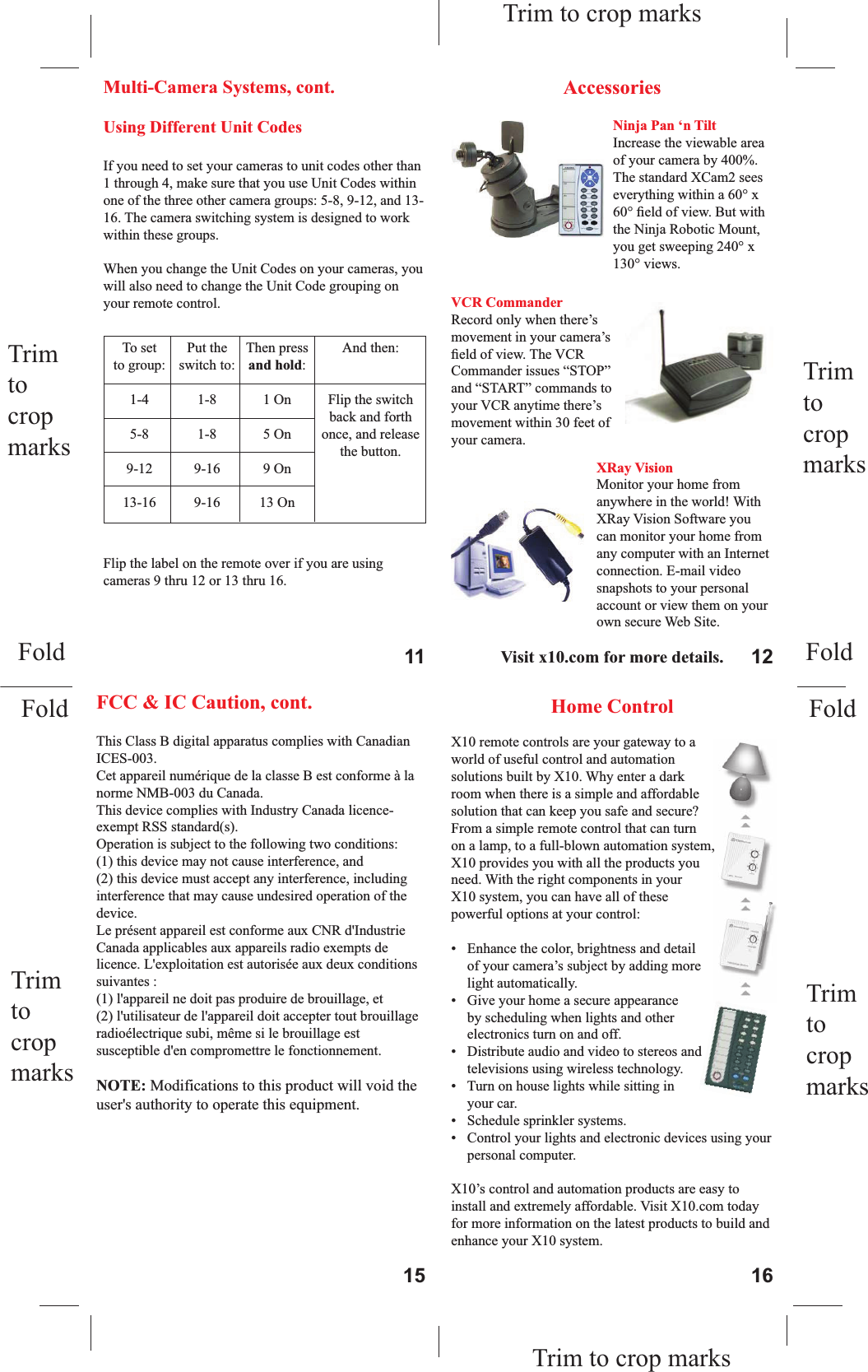   To set  Put the  Then press  And then:   to group:  switch to:  and hold:  1-4  1-8  1 On  Flip the switch          back and forth  5-8  1-8  5 On  once, and release         the button.  9-12  9-16  9 On   13-16  9-16  13 On   Using Different Unit CodesIf you need to set your cameras to unit codes other than 1 through 4, make sure that you use Unit Codes within one of the three other camera groups: 5-8, 9-12, and 13-16. The camera switching system is designed to work within these groups.When you change the Unit Codes on your cameras, you will also need to change the Unit Code grouping on your remote control. Flip the label on the remote over if you are using cameras 9 thru 12 or 13 thru 16.AccessoriesVisit x10.com for more details.Ninja Pan ‘n TiltIncrease the viewable area of your camera by 400%. The standard XCam2 sees everything within a 60° x 60° ﬁeld of view. But with the Ninja Robotic Mount, you get sweeping 240° x 130° views.VCR CommanderRecord only when there’s movement in your camera’sﬁ eld of view. The VCR Commander issues “STOP” and “START” commands to your VCR anytime there’s movement within 30 feet of your camera.XRay VisionMonitor your home from anywhere in the world! With XRay Vision Software you can monitor your home from any computer with an Internet connection. E-mail video snapshots to your personal account or view them on your own secure Web Site.Home ControlX10 remote controls are your gateway to a world of useful control and automation solutions built by X10. Why enter a dark room when there is a simple and affordable solution that can keep you safe and secure? From a simple remote control that can turn on a lamp, to a full-blown automation system, X10 provides you with all the products you need. With the right components in your X10 system, you can have all of these powerful options at your control:•  Enhance the color, brightness and detail of your camera’s subject by adding more light automatically. •  Give your home a secure appearance by scheduling when lights and other electronics turn on and off.•  Distribute audio and video to stereos and televisions using wireless technology. •  Turn on house lights while sitting in your car.•  Schedule sprinkler systems.•  Control your lights and electronic devices using your personal computer.X10’s control and automation products are easy to install and extremely affordable. Visit X10.com today for more information on the latest products to build and enhance your X10 system.FCC &amp; IC CautionTHIS DEVICE COMPLIES WITH PART 15 OF THE FCC RULES. OPERATION IS SUBJECT TO THE FOLLOWING TWO CONDITIONS: (1) THIS DEVICE MAY NOT CAUSE HARMFUL INTERFERENCE, AND(2) THIS DEVICE MUST ACCEPT ANY INTERFERENCE RECEIVED, INCLUDING INTERFERENCE THAT MAY CAUSE UNDESIRED OPERATION.NOTE: Modiﬁ cations to this product will void the user’s authority to operate this equipment.1.  Check that you have a transceiver module (model TM751) plugged in.2.  Make sure that all camera power supplies are set to the same House (letter) Code as the transceiver and remote control you are using.3.  Check that the cameras are set to different, sequential Unit (number) Codes. E.G. 1, 2, 3, and 4.4.  Once it works, unplug it and try another camera in the same outlet. Test each camera in this way. Then try each camera in its desired outlet.For more help with setup please visit   www.x10.com/supportMulti-Camera Systems, cont.Troubleshooting, cont.11 1215 16Trim tocropmarksTrim tocropmarksTrim to crop marksTrim to crop marksTrim tocropmarksTrim tocropmarksFoldFoldFoldFoldFCC &amp; IC Caution, cont.        This Class B digital apparatus complies with Canadian ICES-003. Cet appareil numérique de la classe B est conforme à la norme NMB-003 du Canada. This device complies with Industry Canada licence-exempt RSS standard(s). Operation is subject to the following two conditions:  (1) this device may not cause interference, and  (2) this device must accept any interference, including interference that may cause undesired operation of the device. Le présent appareil est conforme aux CNR d&apos;Industrie Canada applicables aux appareils radio exempts de licence. L&apos;exploitation est autorisée aux deux conditions suivantes :  (1) l&apos;appareil ne doit pas produire de brouillage, et  (2) l&apos;utilisateur de l&apos;appareil doit accepter tout brouillage radioélectrique subi, même si le brouillage est susceptible d&apos;en compromettre le fonctionnement.      NOTE: Modifications to this product will void the user&apos;s authority to operate this equipment. 