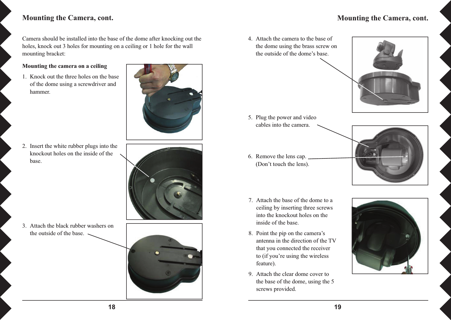  Camera should be installed into the base of the dome after knocking out the holes, knock out 3 holes for mounting on a ceiling or 1 hole for the wall mounting bracket:Mounting the camera on a ceiling 1.  Knock out the three holes on the base of the dome using a screwdriver and hammer.2.  Insert the white rubber plugs into the knockout holes on the inside of the base.3.  Attach the black rubber washers on the outside of the base.4.  Attach the camera to the base of the dome using the brass screw on the outside of the dome’s base. 5.  Plug the power and video cables into the camera. Mounting the Camera, cont. Mounting the Camera, cont. 6.  Remove the lens cap. (Don’t touch the lens).7.  Attach the base of the dome to a ceiling by inserting three screws into the knockout holes on the inside of the base.8.  Point the pip on the camera’s antenna in the direction of the TV that you connected the receiver to (if you’re using the wireless feature).9.  Attach the clear dome cover to the base of the dome, using the 5 screws provided. 