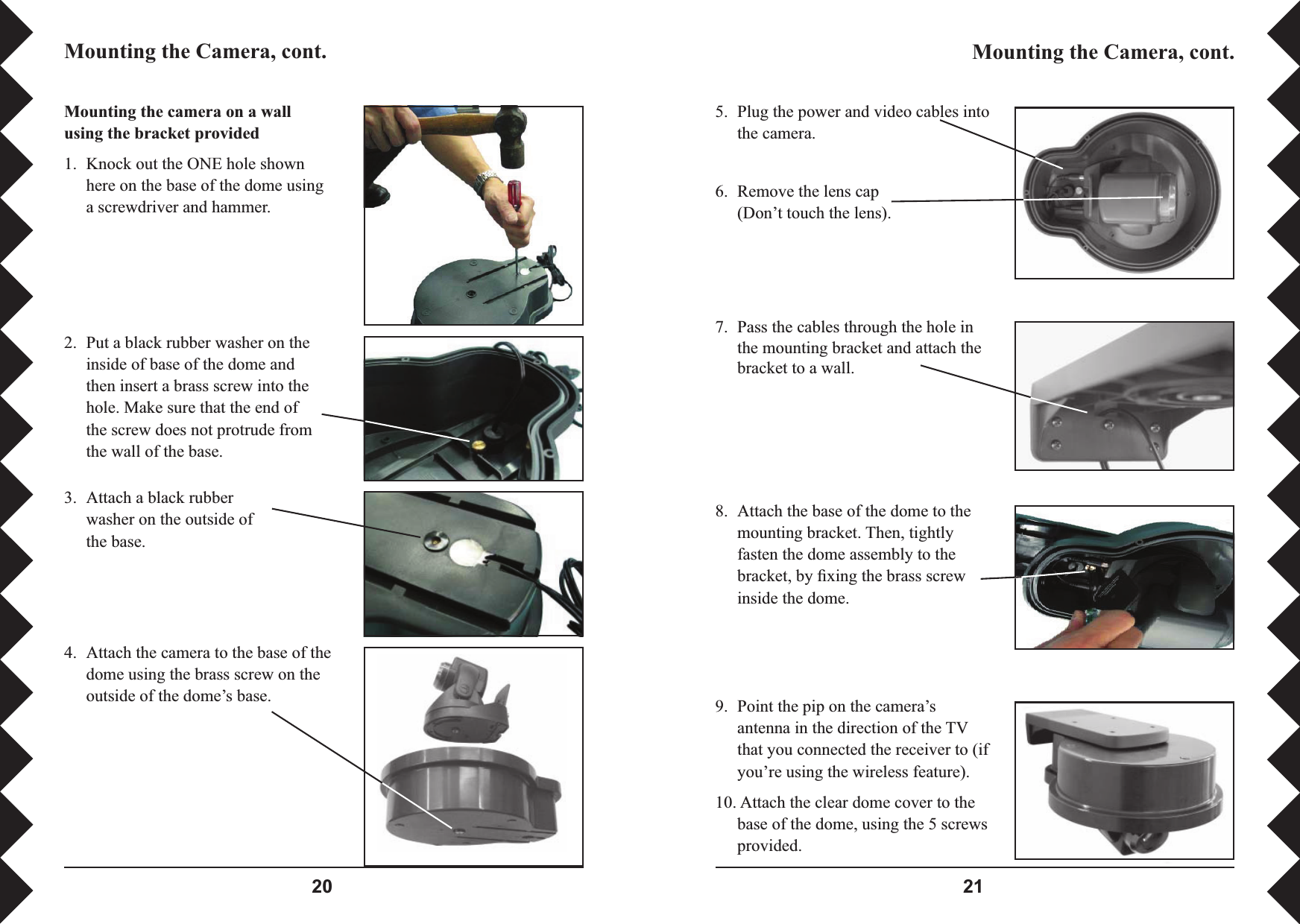  Mounting the camera on a wall using the bracket provided 1.  Knock out the ONE hole shown here on the base of the dome using a screwdriver and hammer.2.  Put a black rubber washer on the inside of base of the dome and then insert a brass screw into the hole. Make sure that the end of the screw does not protrude from the wall of the base.3.  Attach a black rubber washer on the outside of the base.4.  Attach the camera to the base of the dome using the brass screw on the outside of the dome’s base. 5.  Plug the power and video cables into the camera. 7.  Pass the cables through the hole in the mounting bracket and attach the bracket to a wall. Mounting the Camera, cont. Mounting the Camera, cont. 8.  Attach the base of the dome to the mounting bracket. Then, tightly fasten the dome assembly to the bracket, by ﬁ xing the brass screw inside the dome.9.  Point the pip on the camera’s antenna in the direction of the TV that you connected the receiver to (if you’re using the wireless feature). 10. Attach the clear dome cover to the base of the dome, using the 5 screws provided.6.  Remove the lens cap (Don’t touch the lens).