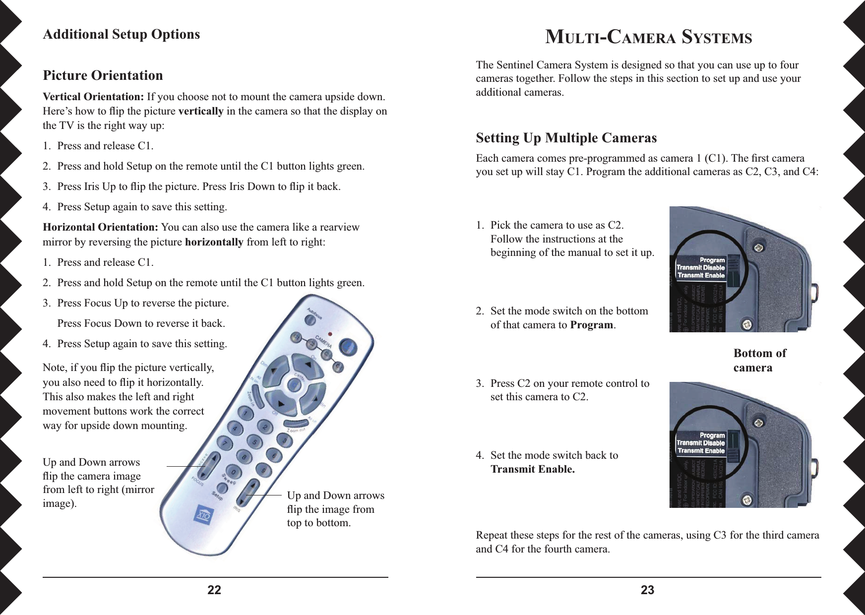  MULTI-CAMERA SYSTEMSThe Sentinel Camera System is designed so that you can use up to four cameras together. Follow the steps in this section to set up and use your additional cameras.Setting Up Multiple CamerasEach camera comes pre-programmed as camera 1 (C1). The ﬁ rst camera you set up will stay C1. Program the additional cameras as C2, C3, and C4: Bottom of camera1.  Pick the camera to use as C2. Follow the instructions at the beginning of the manual to set it up.2.  Set the mode switch on the bottom of that camera to Program.3.  Press C2 on your remote control to set this camera to C2.4.  Set the mode switch back to Transmit Enable.Repeat these steps for the rest of the cameras, using C3 for the third camera and C4 for the fourth camera.Up and Down arrows ﬂ ip the camera image from left to right (mirror image). Up and Down arrows ﬂ ip the image from top to bottom.Picture OrientationVertical Orientation: If you choose not to mount the camera upside down. Here’s how to ﬂ ip the picture vertically in the camera so that the display on the TV is the right way up:1.  Press and release C1.2.  Press and hold Setup on the remote until the C1 button lights green.3.  Press Iris Up to ﬂ ip the picture. Press Iris Down to ﬂ ip it back.4.  Press Setup again to save this setting.Horizontal Orientation: You can also use the camera like a rearview mirror by reversing the picture horizontally from left to right:1.  Press and release C1.2.  Press and hold Setup on the remote until the C1 button lights green.3.  Press Focus Up to reverse the picture.  Press Focus Down to reverse it back.4.  Press Setup again to save this setting.Additional Setup OptionsNote, if you ﬂ ip the picture vertically, you also need to ﬂ ip it horizontally. This also makes the left and right movement buttons work the correct way for upside down mounting.