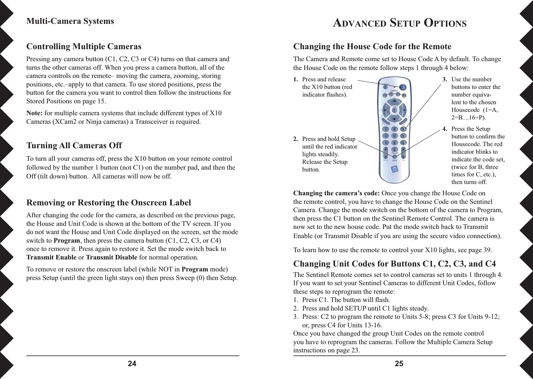  Changing the House Code for the RemoteThe Camera and Remote come set to House Code A by default. To change the House Code on the remote follow steps 1 through 4 below:1. Press and release the X10 button (red indicator ﬂ ashes).2.   Press and hold Setup until the red indicator lights steadily. Release the Setup button.3.   Use the number buttons to enter the number equiva-lent to the chosen Housecode  (1=A, 2=B....16=P).4.   Press the Setup button to conﬁ rm the Housecode. The red indicator blinks to indicate the code set, (twice for B, three times for C, etc.), then turns off.Changing the camera’s code: Once you change the House Code on the remote control, you have to change the House Code on the Sentinel Camera. Change the mode switch on the bottom of the camera to Program, then press the C1 button on the Sentinel Remote Control. The camera is now set to the new house code. Put the mode switch back to Transmit Enable (or Transmit Disable if you are using the secure video connection). To learn how to use the remote to control your X10 lights, see page 39.Changing Unit Codes for Buttons C1, C2, C3, and C4The Sentinel Remote comes set to control cameras set to units 1 through 4. If you want to set your Sentinel Cameras to different Unit Codes, follow these steps to reprogram the remote:1.  Press C1. The button will ﬂ ash.2.  Press and hold SETUP until C1 lights steady.3.  Press: C2 to program the remote to Units 5-8; press C3 for Units 9-12; or, press C4 for Units 13-16.Once you have changed the group Unit Codes on the remote control you have to reprogram the cameras. Follow the Multiple Camera Setup instructions on page 23.ADVANCED SETUP OPTIONSMulti-Camera SystemsControlling Multiple CamerasPressing any camera button (C1, C2, C3 or C4) turns on that camera and turns the other cameras off. When you press a camera button, all of the camera controls on the remote– moving the camera, zooming, storing positions, etc.–apply to that camera. To use stored positions, press the button for the camera you want to control then follow the instructions for Stored Positions on page 15.Note: for multiple camera systems that include different types of X10 Cameras (XCam2 or Ninja cameras) a Transceiver is required.Turning All Cameras OffTo turn all your cameras off, press the X10 button on your remote control followed by the number 1 button (not C1) on the number pad, and then the Off (tilt down) button.  All cameras will now be off. Removing or Restoring the Onscreen LabelAfter changing the code for the camera, as described on the previous page, the House and Unit Code is shown at the bottom of the TV screen. If you do not want the House and Unit Code displayed on the screen, set the mode switch to Program, then press the camera button (C1, C2, C3, or C4) once to remove it. Press again to restore it. Set the mode switch back to Transmit Enable or Transmit Disable for normal operation. To remove or restore the onscreen label (while NOT in Program mode)press Setup (until the green light stays on) then press Sweep (0) then Setup.