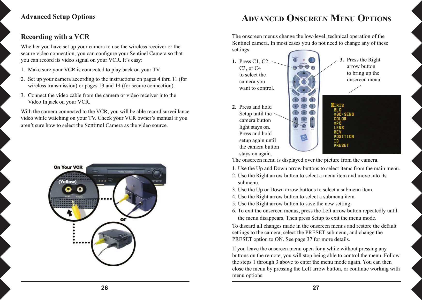  1.  Press C1, C2, C3, or C4 to select the camera you want to control. 3.  Press the Right arrow button to bring up the onscreen menu.2.  Press and hold Setup until the camera button light stays on. Press and hold setup again until the camera button stays on again.ADVANCED ONSCREEN MENU OPTIONSAdvanced Setup OptionsRecording with a VCRWhether you have set up your camera to use the wireless receiver or the secure video connection, you can conﬁ gure your Sentinel Camera so that you can record its video signal on your VCR. It’s easy:1.  Make sure your VCR is connected to play back on your TV.2.  Set up your camera according to the instructions on pages 4 thru 11 (for wireless transmission) or pages 13 and 14 (for secure connection).3.  Connect the video cable from the camera or video receiver into the Video In jack on your VCR.With the camera connected to the VCR, you will be able record surveillance video while watching on your TV. Check your VCR owner’s manual if you aren’t sure how to select the Sentinel Camera as the video source.The onscreen menu is displayed over the picture from the camera. 1. Use the Up and Down arrow buttons to select items from the main menu.2. Use the Right arrow button to select a menu item and move into its submenu.3. Use the Up or Down arrow buttons to select a submenu item.4. Use the Right arrow button to select a submenu item.5. Use the Right arrow button to save the new setting.6. To exit the onscreen menus, press the Left arrow button repeatedly until the menu disappears. Then press Setup to exit the menu mode.To discard all changes made in the onscreen menus and restore the default settings to the camera, select the PRESET submenu, and change the PRESET option to ON. See page 37 for more details.If you leave the onscreen menu open for a while without pressing any buttons on the remote, you will stop being able to control the menu. Follow the steps 1 through 3 above to enter the menu mode again. You can then close the menu by pressing the Left arrow button, or continue working with menu options.The onscreen menus change the low-level, technical operation of the Sentinel camera. In most cases you do not need to change any of these settings.