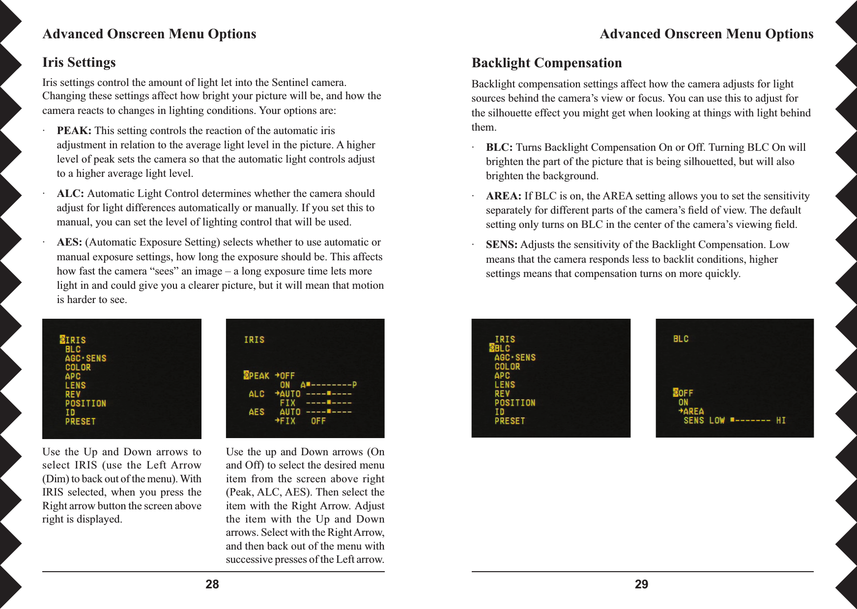  Backlight CompensationBacklight compensation settings affect how the camera adjusts for light sources behind the camera’s view or focus. You can use this to adjust for the silhouette effect you might get when looking at things with light behind them.·BLC: Turns Backlight Compensation On or Off. Turning BLC On will brighten the part of the picture that is being silhouetted, but will also brighten the background.·AREA: If BLC is on, the AREA setting allows you to set the sensitivity separately for different parts of the camera’s ﬁ eld of view. The default setting only turns on BLC in the center of the camera’s viewing ﬁ eld.·SENS: Adjusts the sensitivity of the Backlight Compensation. Low means that the camera responds less to backlit conditions, higher settings means that compensation turns on more quickly.Advanced Onscreen Menu OptionsAdvanced Onscreen Menu OptionsIris SettingsIris settings control the amount of light let into the Sentinel camera. Changing these settings affect how bright your picture will be, and how the camera reacts to changes in lighting conditions. Your options are:·PEAK: This setting controls the reaction of the automatic iris adjustment in relation to the average light level in the picture. A higher level of peak sets the camera so that the automatic light controls adjust to a higher average light level.·ALC: Automatic Light Control determines whether the camera should adjust for light differences automatically or manually. If you set this to manual, you can set the level of lighting control that will be used.·AES: (Automatic Exposure Setting) selects whether to use automatic or manual exposure settings, how long the exposure should be. This affects how fast the camera “sees” an image – a long exposure time lets more light in and could give you a clearer picture, but it will mean that motion is harder to see.Use  the  Up  and  Down  arrows  to select  IRIS  (use  the  Left Arrow (Dim) to back out of the menu). With IRIS  selected,  when you  press  the Right arrow button the screen above right is displayed.Use the up  and  Down  arrows  (On and Off) to select the desired menu item  from  the  screen  above  right (Peak, ALC, AES). Then select the item with the Right Arrow. Adjust the  item  with  the  Up  and  Down arrows. Select with the Right Arrow, and then back out of the menu with successive presses of the Left arrow.