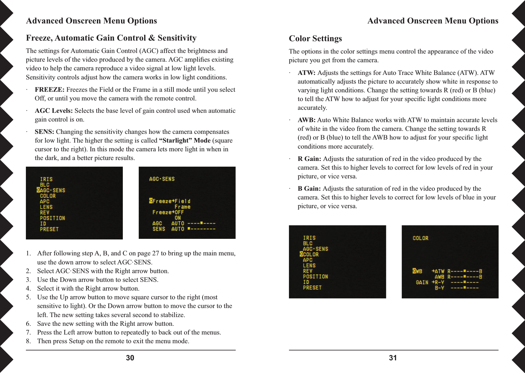  Color SettingsThe options in the color settings menu control the appearance of the video picture you get from the camera.·ATW: Adjusts the settings for Auto Trace White Balance (ATW). ATW automatically adjusts the picture to accurately show white in response to varying light conditions. Change the setting towards R (red) or B (blue) to tell the ATW how to adjust for your speciﬁ c light conditions more accurately.·AWB: Auto White Balance works with ATW to maintain accurate levels of white in the video from the camera. Change the setting towards R (red) or B (blue) to tell the AWB how to adjust for your speciﬁ c light conditions more accurately.·R Gain: Adjusts the saturation of red in the video produced by the camera. Set this to higher levels to correct for low levels of red in your picture, or vice versa.·B Gain: Adjusts the saturation of red in the video produced by the camera. Set this to higher levels to correct for low levels of blue in your picture, or vice versa.Advanced Onscreen Menu OptionsAdvanced Onscreen Menu OptionsFreeze, Automatic Gain Control &amp; SensitivityThe settings for Automatic Gain Control (AGC) affect the brightness and picture levels of the video produced by the camera. AGC ampliﬁ es existing video to help the camera reproduce a video signal at low light levels. Sensitivity controls adjust how the camera works in low light conditions.·FREEZE: Freezes the Field or the Frame in a still mode until you select Off, or until you move the camera with the remote control.·AGC Levels: Selects the base level of gain control used when automatic gain control is on.·SENS: Changing the sensitivity changes how the camera compensates for low light. The higher the setting is called “Starlight” Mode (square cursor to the right). In this mode the camera lets more light in when in the dark, and a better picture results.1.  After following step A, B, and C on page 27 to bring up the main menu, use the down arrow to select AGC·SENS.2.  Select AGC·SENS with the Right arrow button.3.  Use the Down arrow button to select SENS.4.  Select it with the Right arrow button.5.  Use the Up arrow button to move square cursor to the right (most sensitive to light). Or the Down arrow button to move the cursor to the left. The new setting takes several second to stabilize.6.  Save the new setting with the Right arrow button.7.  Press the Left arrow button to repeatedly to back out of the menus.8.  Then press Setup on the remote to exit the menu mode.