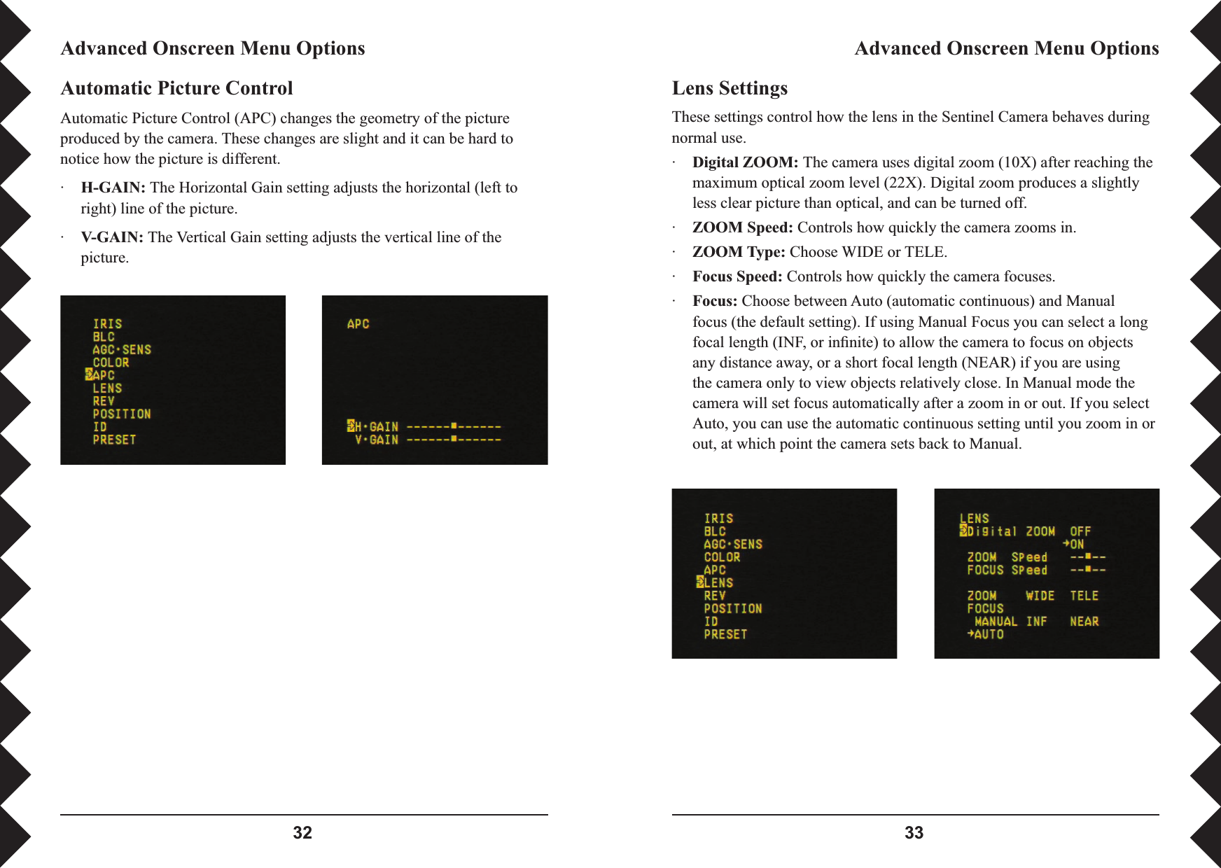  Lens SettingsThese settings control how the lens in the Sentinel Camera behaves during normal use.·Digital ZOOM: The camera uses digital zoom (10X) after reaching the maximum optical zoom level (22X). Digital zoom produces a slightly less clear picture than optical, and can be turned off.·ZOOM Speed: Controls how quickly the camera zooms in.·ZOOM Type: Choose WIDE or TELE.·Focus Speed: Controls how quickly the camera focuses.·Focus: Choose between Auto (automatic continuous) and Manual focus (the default setting). If using Manual Focus you can select a long focal length (INF, or inﬁ nite) to allow the camera to focus on objects any distance away, or a short focal length (NEAR) if you are using the camera only to view objects relatively close. In Manual mode the camera will set focus automatically after a zoom in or out. If you select Auto, you can use the automatic continuous setting until you zoom in or out, at which point the camera sets back to Manual.Advanced Onscreen Menu OptionsAdvanced Onscreen Menu OptionsAutomatic Picture ControlAutomatic Picture Control (APC) changes the geometry of the picture produced by the camera. These changes are slight and it can be hard to notice how the picture is different.·H-GAIN: The Horizontal Gain setting adjusts the horizontal (left to right) line of the picture.·V-GAIN: The Vertical Gain setting adjusts the vertical line of the picture.